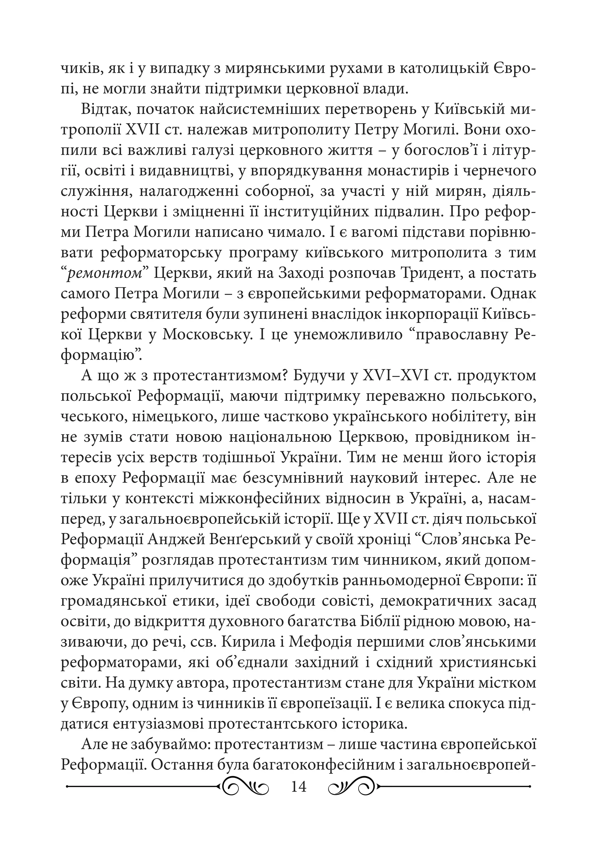 14
чиків, як і у випадку з мирянськими рухами в католицькій Євро-
пі, не могли знайти підтримки церковної влади.
Відтак, початок найсистемніших перетворень у Київській ми-
трополії XVII ст. належав митрополиту Петру Могилі. Вони охо-
пили всі важливі галузі церковного життя – у богослов’ї і літур-
гії, освіті і видавництві, у впорядкування монастирів і чернечого
служіння, налагодженні соборної, за участі у ній мирян, діяль-
ності Церкви і зміцненні її інституційних підвалин. Про рефор-
ми Петра Могили написано чимало. І є вагомі підстави порівню-
вати реформаторську програму київського митрополита з тим
“ремонтом” Церкви, який на Заході розпочав Тридент, а постать
самого Петра Могили – з європейськими реформаторами. Однак
реформи святителя були зупинені внаслідок інкорпорації Київсь-
кої Церкви у Московську. І це унеможливило “православну Ре-
формацію”.
А що ж з протестантизмом? Будучи у XVI–XVI ст. продуктом
польської Реформації, маючи підтримку переважно польського,
чеського, німецького, лише частково українського нобілітету, він
не зумів стати новою національною Церквою, провідником ін-
тересів усіх верств тодішньої України. Тим не менш його історія
в епоху Реформації має безсумнівний науковий інтерес. Але не
тільки у контексті міжконфесійних відносин в Україні, а, насам-
перед, у загальноєвропейській історії. Ще у XVII ст. діяч польської
Реформації Анджей Венґерський у своїй хроніці “Слов’янська Ре-
формація” розглядав протестантизм тим чинником, який допом-
оже Україні прилучитися до здобутків ранньомодерної Європи: її
громадянської етики, ідеї свободи совісті, демократичних засад
освіти, до відкриття духовного багатства Біблії рідною мовою, на-
зиваючи, до речі, ссв. Кирила і Мефодія першими слов’янськими
реформаторами, які об’єднали західний і східний християнські
світи. На думку автора, протестантизм стане для України містком
у Європу, одним із чинників її європеїзації. І є велика спокуса під-
датися ентузіазмові протестантського історика.
Але не забуваймо: протестантизм – лише частина європейської
Реформації. Остання була багатоконфесійним і загальноєвропей-
 
