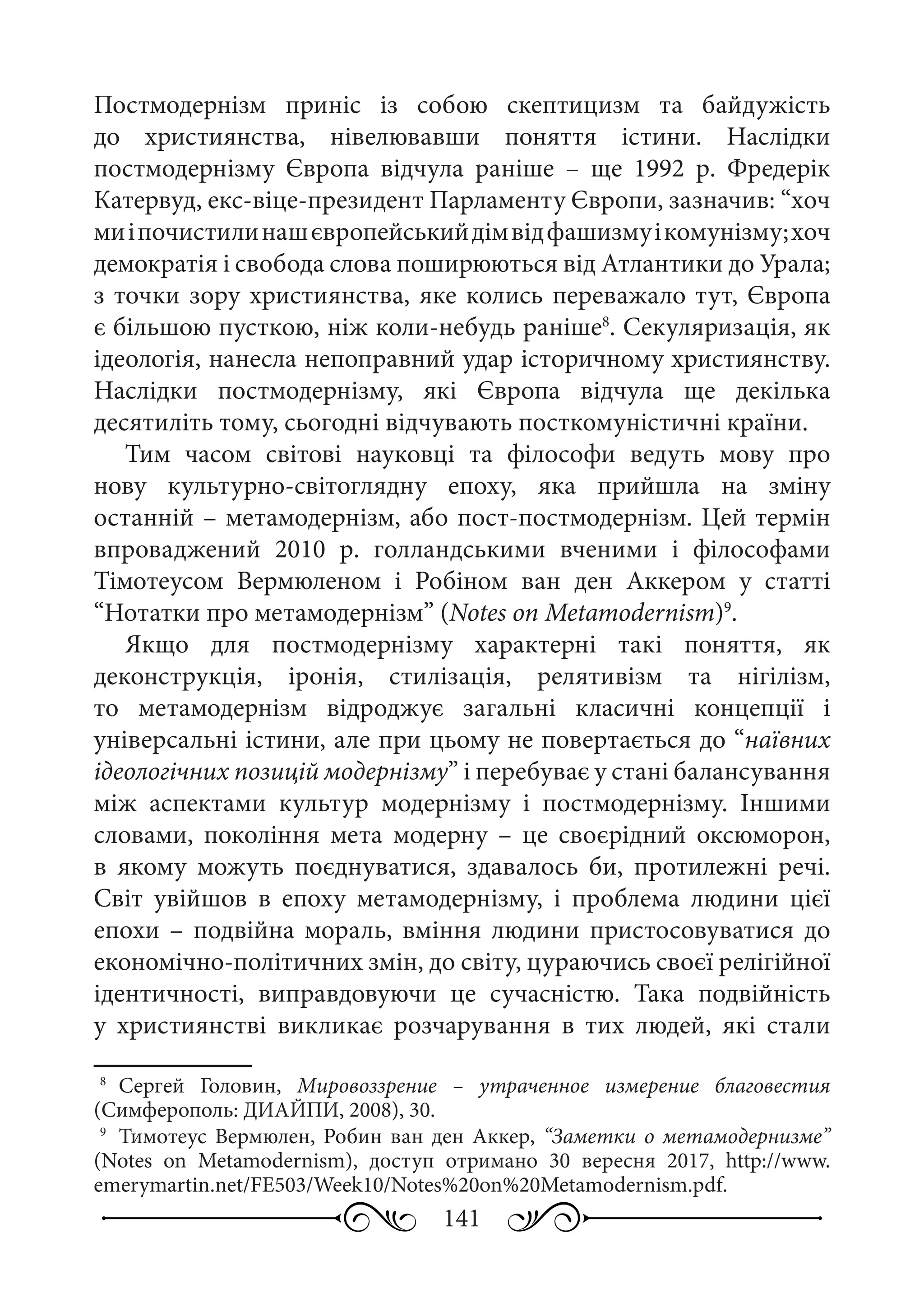141
Постмодернізм приніс із собою скептицизм та байдужість
до християнства, нівелювавши поняття істини. Наслідки
постмодернізму Європа відчула раніше  – ще 1992  р. Фредерік
Катервуд, екс-віце-президент Парламенту Європи, зазначив: “хоч
миіпочистилинашєвропейськийдімвідфашизмуікомунізму;хоч
демократія і свобода слова поширюються від Атлантики до Урала;
з точки зору християнства, яке колись переважало тут, Європа
є більшою пусткою, ніж коли-небудь раніше8
. Секуляризація, як
ідеологія, нанесла непоправний удар історичному християнству.
Наслідки постмодернізму, які Європа відчула ще декілька
десятиліть тому, сьогодні відчувають посткомуністичні країни.
Тим часом світові науковці та філософи ведуть мову про
нову культурно-світоглядну епоху, яка прийшла на зміну
останній – метамодернізм, або пост-постмодернізм. Цей термін
впроваджений 2010  р. голландськими вченими і філософами
Тімотеусом Вермюленом і Робіном ван ден Аккером у статті
“Нотатки про метамодернізм” (Notes on Metamodernism)9
.
Якщо для постмодернізму характерні такі поняття, як
деконструкція, іронія, стилізація, релятивізм та нігілізм,
то метамодернізм відроджує загальні класичні концепції і
універсальні істини, але при цьому не повертається до “наївних
ідеологічних позицій модернізму” і перебуває у стані балансування
між аспектами культур модернізму і постмодернізму. Іншими
словами, покоління мета модерну  – це своєрідний оксюморон,
в якому можуть поєднуватися, здавалось би, протилежні речі.
Світ увійшов в епоху метамодернізму, і проблема людини цієї
епохи  – подвійна мораль, вміння людини пристосовуватися до
економічно-політичних змін, до світу, цураючись своєї релігійної
ідентичності, виправдовуючи це сучасністю. Така подвійність
у християнстві викликає розчарування в тих людей, які стали
8
	Сергей Головин, Мировоззрение  – утраченное измерение благовестия
(Симферополь: ДИАЙПИ, 2008), 30.
9
	 Тимотеус Вермюлен, Робин ван ден Аккер, “Заметки о метамодернизме”
(Notes on Metamodernism), доступ отримано 30  вересня 2017, http://www.
emerymartin.net/FE503/Week10/Notes%20on%20Metamodernism.pdf.
 