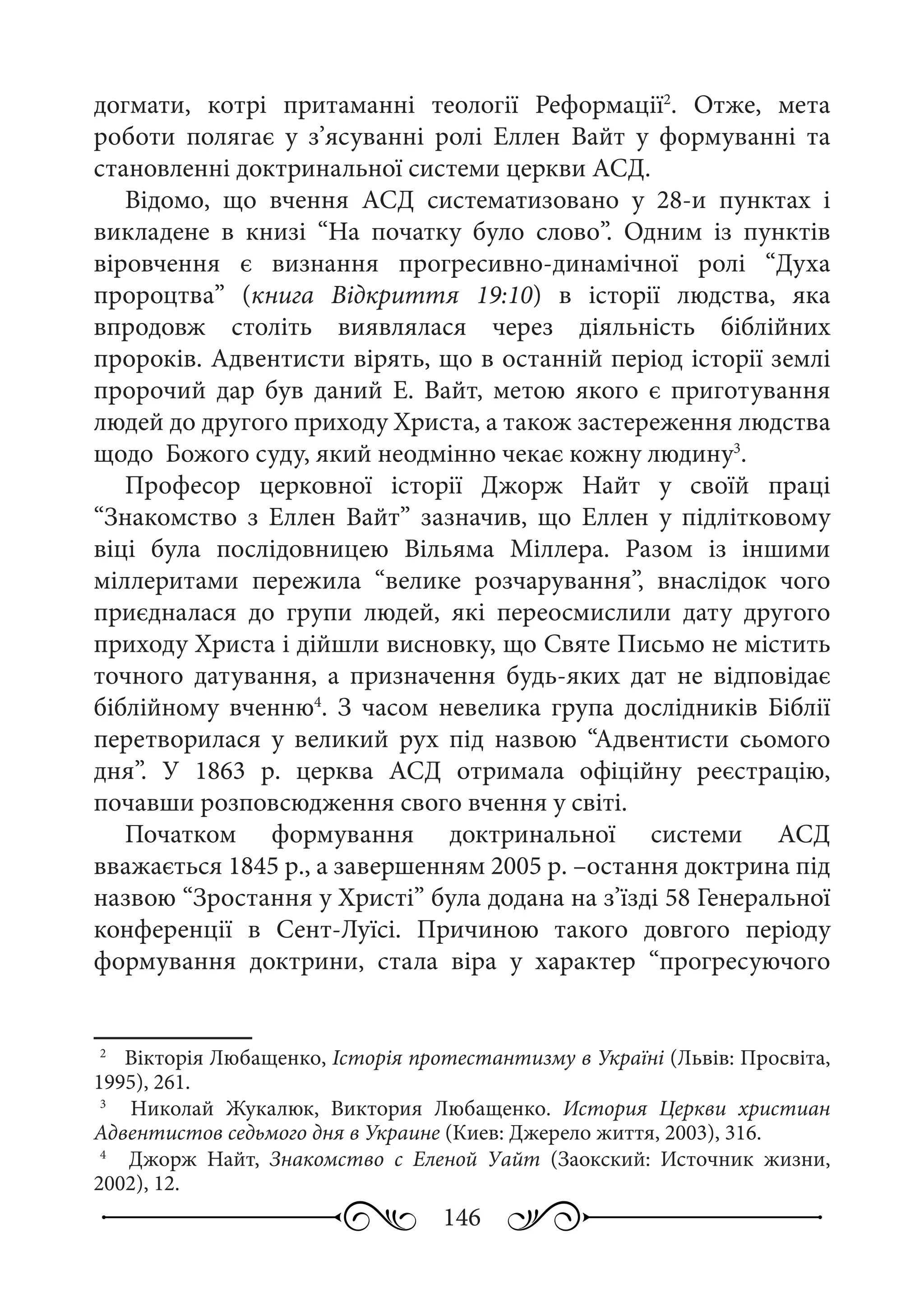 146
догмати, котрі притаманні теології Реформації2
. Отже, мета
роботи полягає у з’ясуванні ролі Еллен Вайт у формуванні та
становленні доктринальної системи церкви АСД.
Відомо, що вчення АСД систематизовано у 28-и пунктах і
викладене в книзі “На початку було слово”. Одним із пунктів
віровчення є визнання прогресивно-динамічної ролі “Духа
пророцтва” (книга Відкриття 19:10) в історії людства, яка
впродовж століть виявлялася через діяльність біблійних
пророків. Адвентисти вірять, що в останній період історії землі
пророчий дар був даний Е.  Вайт, метою якого є приготування
людей до другого приходу Христа, а також застереження людства
щодо Божого суду, який неодмінно чекає кожну людину3
.
Професор церковної історії Джорж Найт у своїй праці
“Знакомство з Еллен Вайт” зазначив, що Еллен у підлітковому
віці була послідовницею Вільяма Міллера. Разом із іншими
міллеритами пережила “велике розчарування”, внаслідок чого
приєдналася до групи людей, які переосмислили дату другого
приходу Христа і дійшли висновку, що Святе Письмо не містить
точного датування, а призначення будь-яких дат не відповідає
біблійному вченню4
. З часом невелика група дослідників Біблії
перетворилася у великий рух під назвою “Адвентисти сьомого
дня”. У 1863  р. церква АСД отримала офіційну реєстрацію,
почавши розповсюдження свого вчення у світі.
Початком формування доктринальної системи АСД
вважається 1845 р., а завершенням 2005 р. –остання доктрина під
назвою “Зростання у Христі” була додана на з’їзді 58 Генеральної
конференції в Сент-Луїсі. Причиною такого довгого періоду
формування доктрини, стала віра у характер “прогресуючого
2
	  Вікторія Любащенко, Історія протестантизму в Україні (Львів: Просвіта,
1995), 261.
3
	  Николай Жукалюк, Виктория Любащенко. История Церкви христиан
Адвентистов седьмого дня в Украине (Киев: Джерело життя, 2003), 316.
4
	  Джорж Найт, Знакомство с Еленой Уайт (Заокский: Источник жизни,
2002), 12.
 