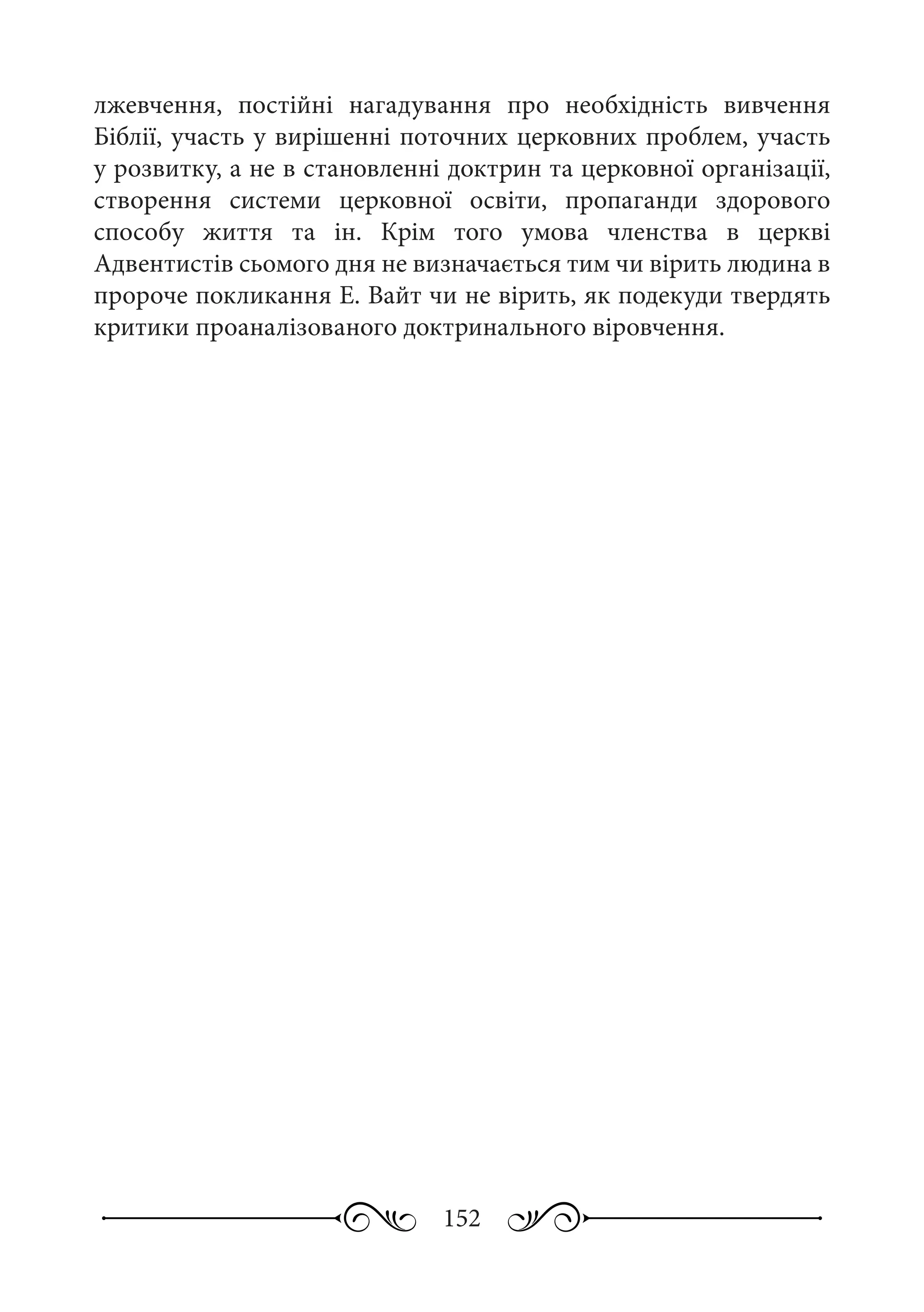 152
лжевчення, постійні нагадування про необхідність вивчення
Біблії, участь у вирішенні поточних церковних проблем, участь
у розвитку, а не в становленні доктрин та церковної організації,
створення системи церковної освіти, пропаганди здорового
способу життя та ін. Крім того умова членства в церкві
Адвентистів сьомого дня не визначається тим чи вірить людина в
пророче покликання Е. Вайт чи не вірить, як подекуди твердять
критики проаналізованого доктринального віровчення.
 