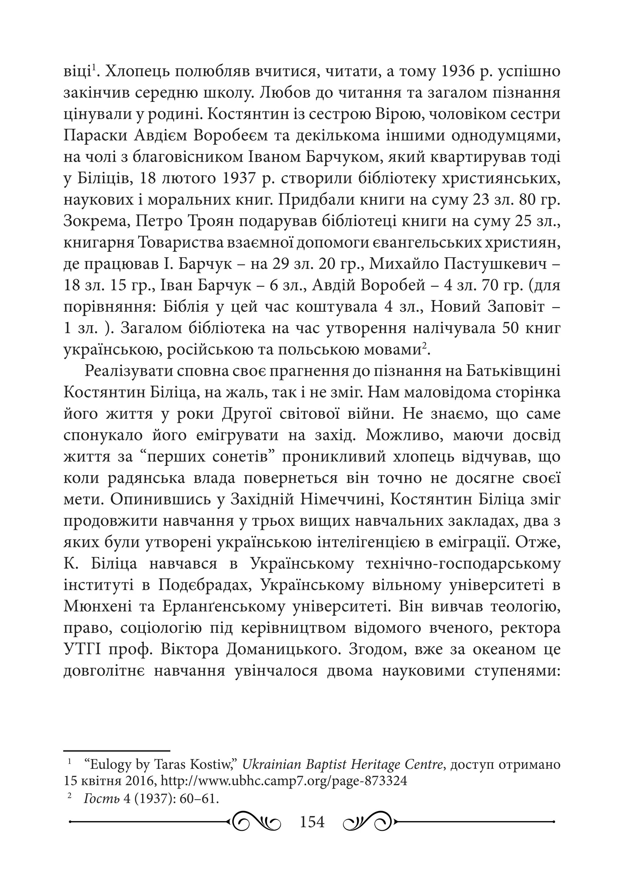 154
віці1
. Хлопець полюбляв вчитися, читати, а тому 1936 р. успішно
закінчив середню школу. Любов до читання та загалом пізнання
цінували у родині. Костянтин із сестрою Вірою, чоловіком сестри
Параски Авдієм Воробеєм та декількома іншими однодумцями,
на чолі з благовісником Іваном Барчуком, який квартирував тоді
у Біліців, 18 лютого 1937 р. створили бібліотеку християнських,
наукових і моральних книг. Придбали книги на суму 23 зл. 80 гр.
Зокрема, Петро Троян подарував бібліотеці книги на суму 25 зл.,
книгарня Товариства взаємної допомоги євангельських християн,
де працював І. Барчук – на 29 зл. 20 гр., Михайло Пастушкевич –
18 зл. 15 гр., Іван Барчук – 6 зл., Авдій Воробей – 4 зл. 70 гр. (для
порівняння: Біблія у цей час коштувала 4 зл., Новий Заповіт –
1 зл. ). Загалом бібліотека на час утворення налічувала 50 книг
українською, російською та польською мовами2
.
Реалізувати сповна своє прагнення до пізнання на Батьківщині
Костянтин Біліца, на жаль, так і не зміг. Нам маловідома сторінка
його життя у роки Другої світової війни. Не знаємо, що саме
спонукало його емігрувати на захід. Можливо, маючи досвід
життя за “перших сонетів” проникливий хлопець відчував, що
коли радянська влада повернеться він точно не досягне своєї
мети. Опинившись у Західній Німеччині, Костянтин Біліца зміг
продовжити навчання у трьох вищих навчальних закладах, два з
яких були утворені українською інтелігенцією в еміграції. Отже,
К.  Біліца навчався в Українському технічно-господарському
інституті в Подєбрадах, Українському вільному університеті в
Мюнхені та Ерланґенському університеті. Він вивчав теологію,
право, соціологію під керівництвом відомого вченого, ректора
УТГІ проф.  Віктора Доманицького. Згодом, вже за океаном це
довголітнє навчання увінчалося двома науковими ступенями:
1
	  “Eulogy by Taras Kostiw,” Ukrainian Baptist Heritage Centre, доступ отримано
15 квітня 2016, http://www.ubhc.camp7.org/page-873324
2
	  Гость 4 (1937): 60–61.
 