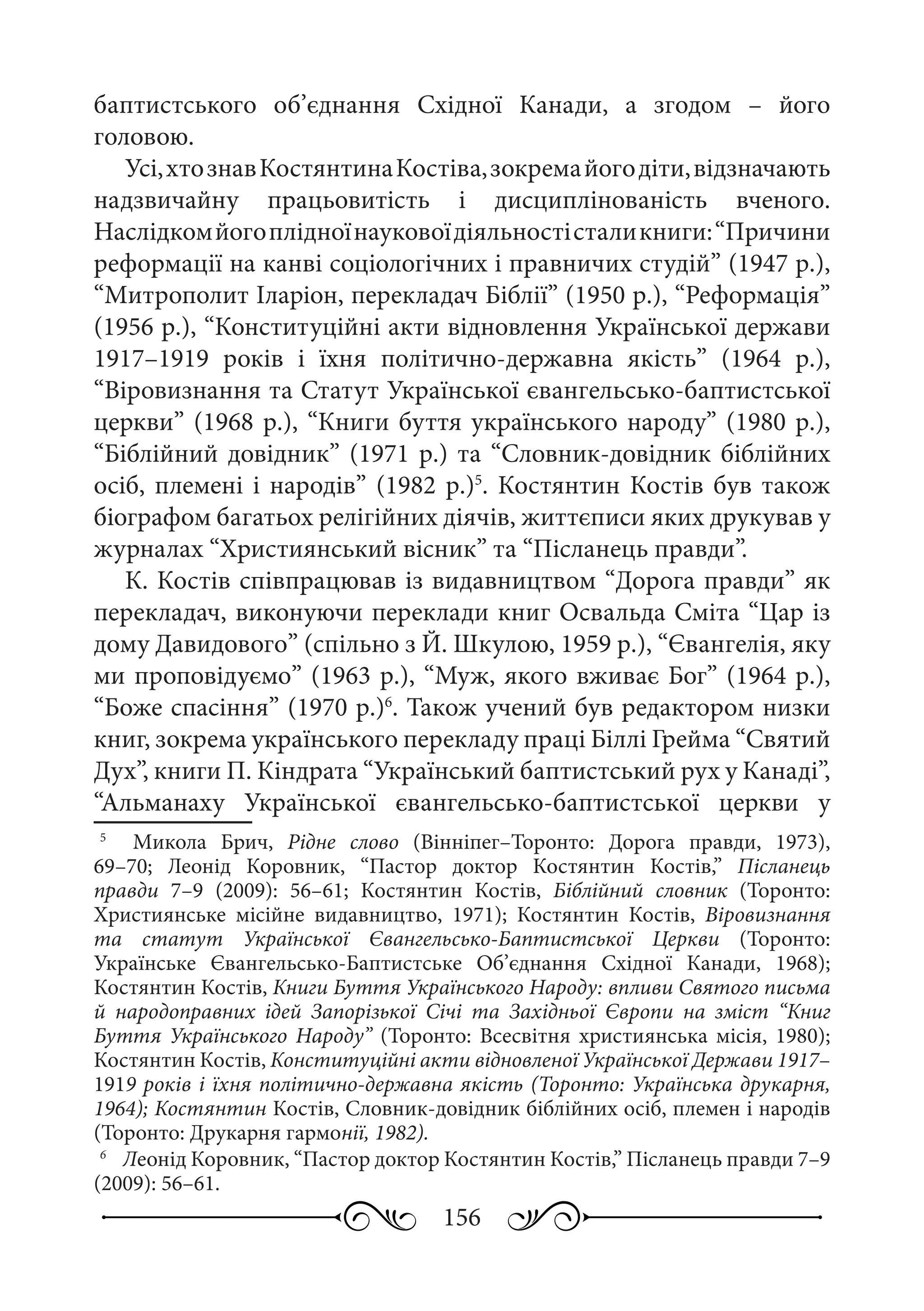 156
баптистського об’єднання Східної Канади, а згодом  – його
головою.
Усі,хтознавКостянтинаКостіва,зокремайогодіти,відзначають
надзвичайну працьовитість і дисциплінованість вченого.
Наслідкомйогоплідноїнауковоїдіяльностісталикниги:“Причини
реформації на канві соціологічних і правничих студій” (1947 р.),
“Митрополит Іларіон, перекладач Біблії” (1950 р.), “Реформація”
(1956 р.), “Конституційні акти відновлення Української держави
1917–1919  років і їхня політично-державна якість” (1964  р.),
“Віровизнання та Статут Української євангельсько-баптистської
церкви” (1968 р.), “Книги буття українського народу” (1980 р.),
“Біблійний довідник” (1971 р.) та “Словник-довідник біблійних
осіб, племені і народів” (1982 р.)5
. Костянтин Костів був також
біографом багатьох релігійних діячів, життєписи яких друкував у
журналах “Християнський вісник” та “Післанець правди”.
К. Костів співпрацював із видавництвом “Дорога правди” як
перекладач, виконуючи переклади книг Освальда Сміта “Цар із
дому Давидового” (спільно з Й. Шкулою, 1959 р.), “Євангелія, яку
ми проповідуємо” (1963 р.), “Муж, якого вживає Бог” (1964 р.),
“Боже спасіння” (1970 р.)6
. Також учений був редактором низки
книг, зокрема українського перекладу праці Біллі Грейма “Святий
Дух”, книги П. Кіндрата “Український баптистський рух у Канаді”,
“Альманаху Української євангельсько-баптистської церкви у
5
	   Микола Брич, Рідне слово (Вінніпег–Торонто: Дорога правди, 1973),
69–70; Леонід Коровник, “Пастор доктор Костянтин Костів,” Післанець
правди  7–9 (2009): 56–61; Костянтин Костів, Біблійний словник (Торонто:
Християнське місійне видавництво, 1971); Костянтин Костів, Віровизнання
та статут Української Євангельсько-Баптистської Церкви (Торонто:
Українське Євангельсько-Баптистське Об’єднання Східної Канади, 1968);
Костянтин Костів, Книги Буття Українського Народу: впливи Святого письма
й народоправних ідей Запорізької Січі та Західньої Європи на зміст “Книг
Буття Українського Народу” (Торонто: Всесвітня християнська місія, 1980);
Костянтин Костів, Конституційні акти відновленої Української Держави 1917–
1919 років і їхня політично-державна якість (Торонто: Українська друкарня,
1964); Костянтин Костів, Словник-довідник біблійних осіб, племен і народів
(Торонто: Друкарня гармонії, 1982).
6
	 Леонід Коровник, “Пастор доктор Костянтин Костів,” Післанець правди 7–9
(2009): 56–61.
 