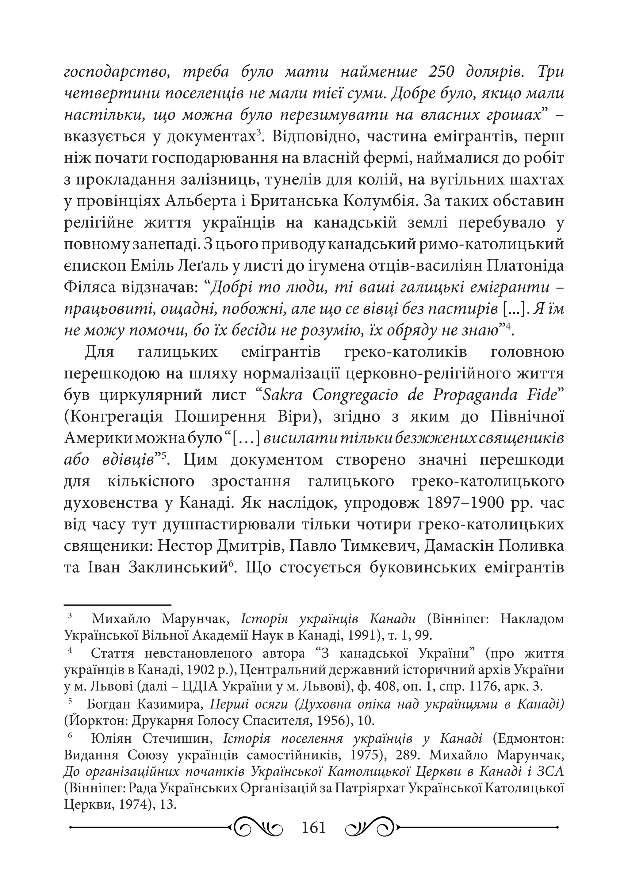 161
господарство, треба було мати найменше 250 долярів. Три
четвертини поселенців не мали тієї суми. Добре було, якщо мали
настільки, що можна було перезимувати на власних грошах” –
вказується у документах3
. Відповідно, частина емігрантів, перш
ніж почати господарювання на власній фермі, наймалися до робіт
з прокладання залізниць, тунелів для колій, на вугільних шахтах
у провінціях Альберта і Британська Колумбія. За таких обставин
релігійне життя українців на канадській землі перебувало у
повномузанепаді.Зцьогоприводуканадськийримо-католицький
єпископ Еміль Леґаль у листі до ігумена отців-василіян Платоніда
Філяса відзначав: “Добрі то люди, ті ваші галицькі емігранти –
працьовиті, ощадні, побожні, але що се вівці без пастирів [...]. Я їм
не можу помочи, бо їх бесіди не розумію, їх обряду не знаю”4
.
Для галицьких емігрантів греко-католиків головною
перешкодою на шляху нормалізації церковно-релігійного життя
був циркулярний лист “Sakra Congregacio de Propaganda Fide”
(Конгрегація Поширення Віри), згідно з яким до Північної
Америкиможнабуло“[…]висилатитількибезжженихсвящеників
або вдівців”5
. Цим документом створено значні перешкоди
для кількісного зростання галицького греко-католицького
духовенства у Канаді. Як наслідок, упродовж 1897–1900 рр. час
від часу тут душпастирювали тільки чотири греко-католицьких
священики: Нестор Дмитрів, Павло Тимкевич, Дамаскін Поливка
та Іван Заклинський6
. Що стосується буковинських емігрантів
3
	   Михайло Марунчак, Історія українців Канади (Вінніпег: Накладом
Української Вільної Академії Наук в Канаді, 1991), т. 1, 99.
4
	   Стаття невстановленого автора “З канадської України” (про життя
українців в Канаді, 1902 р.), Центральний державний історичний архів України
у м. Львові (далі – ЦДІА України у м. Львові), ф. 408, оп. 1, спр. 1176, арк. 3.
5
	   Богдан Казимира, Перші осяги (Духовна опіка над українцями в Канаді)
(Йорктон: Друкарня Голосу Спасителя, 1956), 10.
6
	   Юліян Стечишин, Історія поселення українців у Канаді (Едмонтон:
Видання Союзу українців самостійників, 1975), 289. Михайло Марунчак,
До організаційних початків Української Католицької Церкви в Канаді і ЗСА
(Вінніпег:РадаУкраїнськихОрганізаційзаПатріярхатУкраїнськоїКатолицької
Церкви, 1974), 13.
 