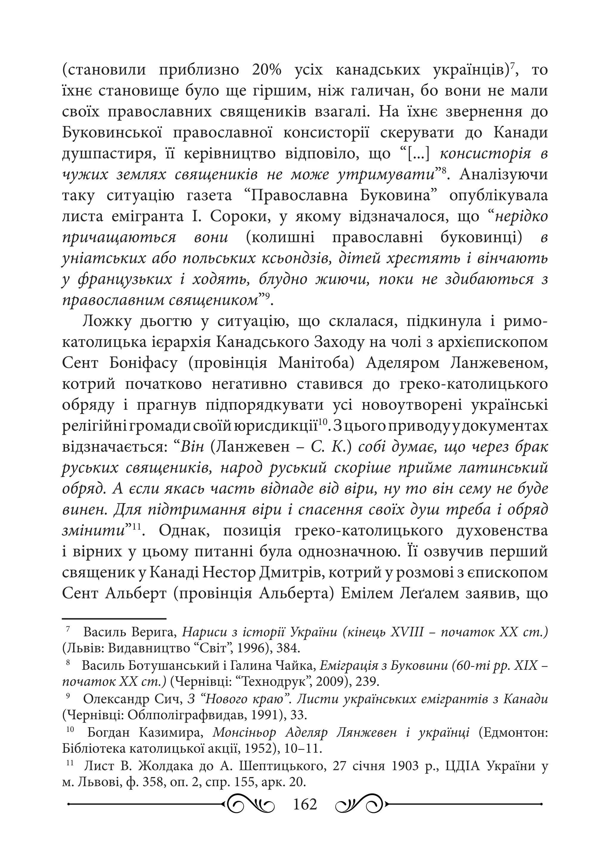 162
(становили приблизно 20% усіх канадських українців)7
, то
їхнє становище було ще гіршим, ніж галичан, бо вони не мали
своїх православних священиків взагалі. На їхнє звернення до
Буковинської православної консисторії скерувати до Канади
душпастиря, її керівництво відповіло, що “[...] консисторія в
чужих землях священиків не може утримувати”8
. Аналізуючи
таку ситуацію газета “Православна Буковина” опублікувала
листа емігранта І.  Сороки, у якому відзначалося, що “нерідко
причащаються вони (колишні православні буковинці) в
уніатських або польських ксьондзів, дітей хрестять і вінчають
у французьких і ходять, блудно жиючи, поки не здибаються з
православним священиком”9
.
Ложку дьогтю у ситуацію, що склалася, підкинула і римо-
католицька ієрархія Канадського Заходу на чолі з архієпископом
Сент Боніфасу (провінція Манітоба) Аделяром Ланжевеном,
котрий початково негативно ставився до греко-католицького
обряду і прагнув підпорядкувати усі новоутворені українські
релігійнігромадисвоїйюрисдикції10
.Зцьогоприводуудокументах
відзначається: “Він (Ланжевен – С. К.) собі думає, що через брак
руських священиків, народ руський скоріше прийме латинський
обряд. А єсли якась часть відпаде від віри, ну то він сему не буде
винен. Для підтримання віри і спасення своїх душ треба і обряд
змінити”11
. Однак, позиція греко-католицького духовенства
і вірних у цьому питанні була однозначною. Її озвучив перший
священик у Канаді Нестор Дмитрів, котрий у розмові з єпископом
Сент Альберт (провінція Альберта) Емілем Леґалем заявив, що
7
	  Василь Верига, Нариси з історії України (кінець XVIII – початок XX ст.)
(Львів: Видавництво “Світ”, 1996), 384.
8
	  Василь Ботушанський і Галина Чайка, Еміграція з Буковини (60-ті рр. ХIХ –
початок ХХ ст.) (Чернівці: “Технодрук”, 2009), 239.
9
	  Олександр Сич, З “Нового краю”. Листи українських емігрантів з Канади
(Чернівці: Облполіграфвидав, 1991), 33.
10
	  Богдан Казимира, Монсіньор Аделяр Лянжевен і українці (Едмонтон:
Бібліотека католицької акції, 1952), 10–11.
11
	  Лист В.  Жолдака до А.  Шептицького, 27  січня 1903  р., ЦДІА України у
м. Львові, ф. 358, оп. 2, спр. 155, арк. 20.
 