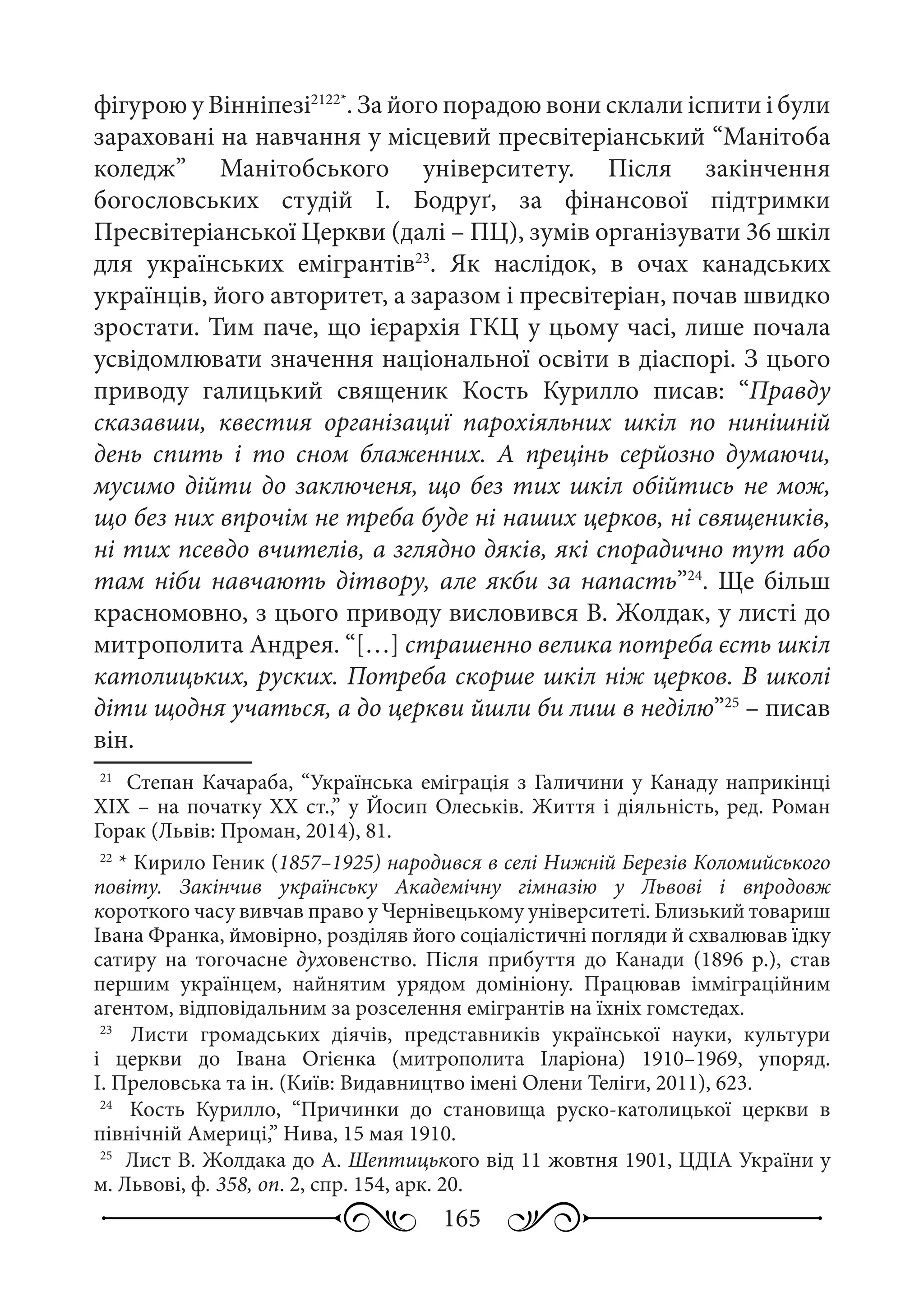165
фігурою у Вінніпезі2122*
. За його порадою вони склали іспити і були
зараховані на навчання у місцевий пресвітеріанський “Манітоба
коледж” Манітобського університету. Після закінчення
богословських студій І.  Бодруґ, за фінансової підтримки
Пресвітеріанської Церкви (далі – ПЦ), зумів організувати 36 шкіл
для українських емігрантів23
. Як наслідок, в очах канадських
українців, його авторитет, а заразом і пресвітеріан, почав швидко
зростати. Тим паче, що ієрархія ГКЦ у цьому часі, лише почала
усвідомлювати значення національної освіти в діаспорі. З цього
приводу галицький священик Кость Курилло писав: “Правду
сказавши, квестия організациї парохіяльних шкіл по нинішній
день спить і то сном блаженних. А прецінь серйозно думаючи,
мусимо дійти до заключеня, що без тих шкіл обійтись не мож,
що без них впрочім не треба буде ні наших церков, ні священиків,
ні тих псевдо вчителів, а зглядно дяків, які спорадично тут або
там ніби навчають дітвору, але якби за напасть”24
. Ще більш
красномовно, з цього приводу висловився В. Жолдак, у листі до
митрополита Андрея. “[…] страшенно велика потреба єсть шкіл
католицьких, руских. Потреба скорше шкіл ніж церков. В школі
діти щодня учаться, а до церкви йшли би лиш в неділю”25
 – писав
він.
21
	 Степан Качараба, “Українська еміграція з Галичини у Канаду наприкінці
ХIХ – на початку ХХ ст.,” у Йосип Олеськів. Життя і діяльність, ред. Роман
Горак (Львів: Проман, 2014), 81.
22
	* Кирило Геник (1857–1925) народився в селі Нижній Березів Коломийського
повіту. Закінчив українську Академічну гімназію у Львові і впродовж
короткого часу вивчав право у Чернівецькому університеті. Близький товариш
Івана Франка, ймовірно, розділяв його соціалістичні погляди й схвалював їдку
сатиру на тогочасне духовенство. Після прибуття до Канади (1896  р.), став
першим українцем, найнятим урядом домініону. Працював імміграційним
агентом, відповідальним за розселення емігрантів на їхніх гомстедах.
23
	  Листи громадських діячів, представників української науки, культури
і церкви до Івана Огієнка (митрополита Іларіона) 1910–1969, упоряд.
І. Преловська та ін. (Київ: Видавництво імені Олени Теліги, 2011), 623.
24
	  Кость Курилло, “Причинки до становища руско-католицької церкви в
північній Америці,” Нива, 15 мая 1910.
25
	 Лист В. Жолдака до А. Шептицького від 11 жовтня 1901, ЦДІА України у
м. Львові, ф. 358, оп. 2, спр. 154, арк. 20.
 