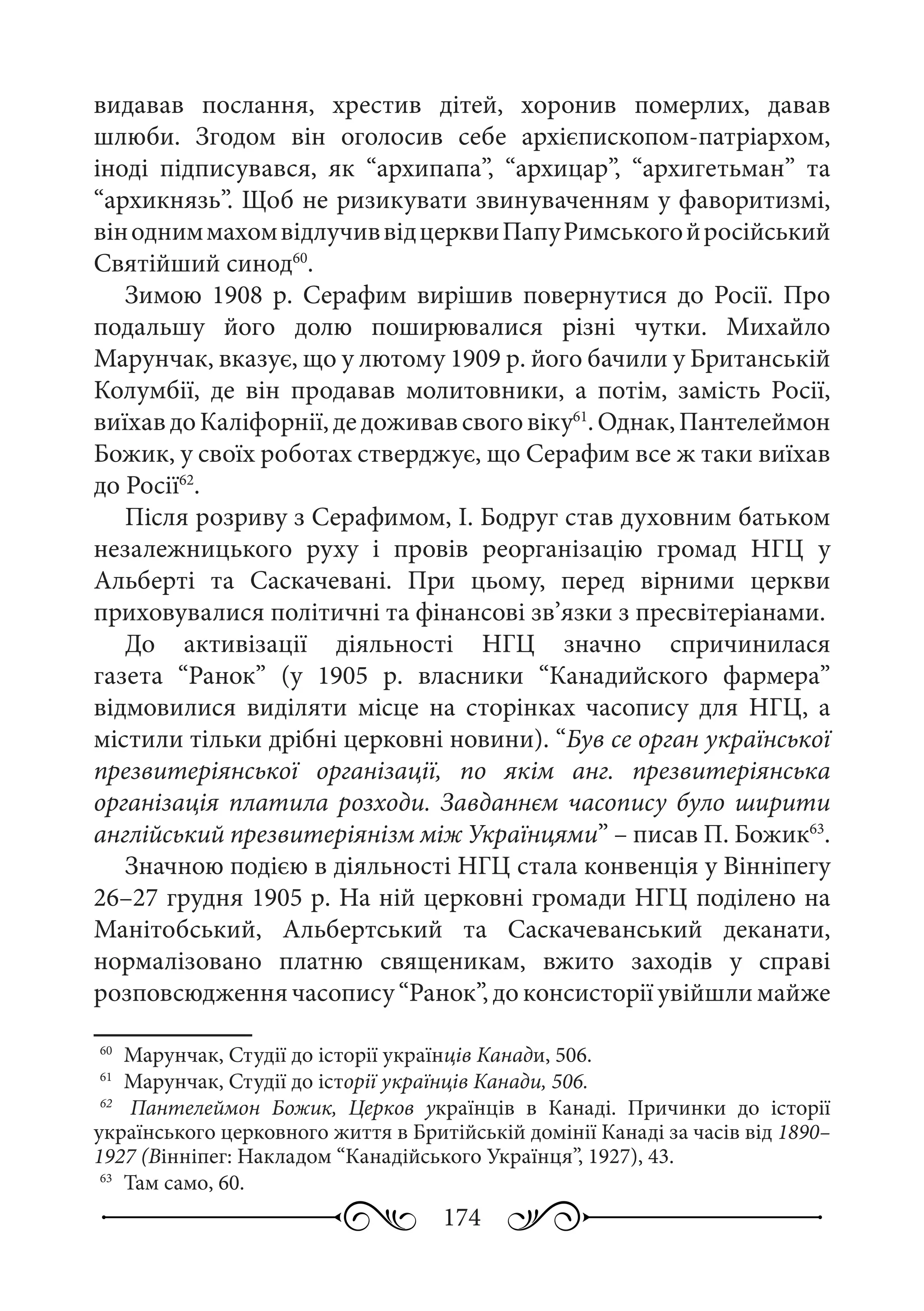 174
видавав послання, хрестив дітей, хоронив померлих, давав
шлюби. Згодом він оголосив себе архієпископом-патріархом,
іноді підписувався, як “архипапа”, “архицар”, “архигетьман” та
“архикнязь”. Щоб не ризикувати звинуваченням у фаворитизмі,
вінодниммахомвідлучиввідцерквиПапуРимськогойросійський
Святійший синод60
.
Зимою 1908  р. Серафим вирішив повернутися до Росії. Про
подальшу його долю поширювалися різні чутки. Михайло
Марунчак, вказує, що у лютому 1909 р. його бачили у Британській
Колумбії, де він продавав молитовники, а потім, замість Росії,
виїхавдоКаліфорнії,дедоживавсвоговіку61
.Однак,Пантелеймон
Божик, у своїх роботах стверджує, що Серафим все ж таки виїхав
до Росії62
.
Після розриву з Серафимом, І. Бодруг став духовним батьком
незалежницького руху і провів реорганізацію громад НГЦ у
Альберті та Саскачевані. При цьому, перед вірними церкви
приховувалися політичні та фінансові зв’язки з пресвітеріанами.
До активізації діяльності НГЦ значно спричинилася
газета “Ранок” (у 1905  р. власники “Канадийского фармера”
відмовилися виділяти місце на сторінках часопису для НГЦ, а
містили тільки дрібні церковні новини). “Був се орган української
презвитеріянської організації, по якім анг. презвитеріянська
організація платила розходи. Завданнєм часопису було ширити
англійський презвитеріянізм між Українцями” – писав П. Божик63
.
Значною подією в діяльності НГЦ стала конвенція у Вінніпегу
26–27 грудня 1905 р. На ній церковні громади НГЦ поділено на
Манітобський, Альбертський та Саскачеванський деканати,
нормалізовано платню священикам, вжито заходів у справі
розповсюдження часопису “Ранок”, до консисторії увійшли майже
60
	 Марунчак, Студії до історії українців Канади, 506.
61
	 Марунчак, Студії до історії українців Канади, 506.
62
	  Пантелеймон Божик, Церков українців в Канаді. Причинки до історії
українського церковного життя в Бритійській домінії Канаді за часів від 1890–
1927 (Вінніпег: Накладом “Канадійського Українця”, 1927), 43.
63
	 Там само, 60.
 