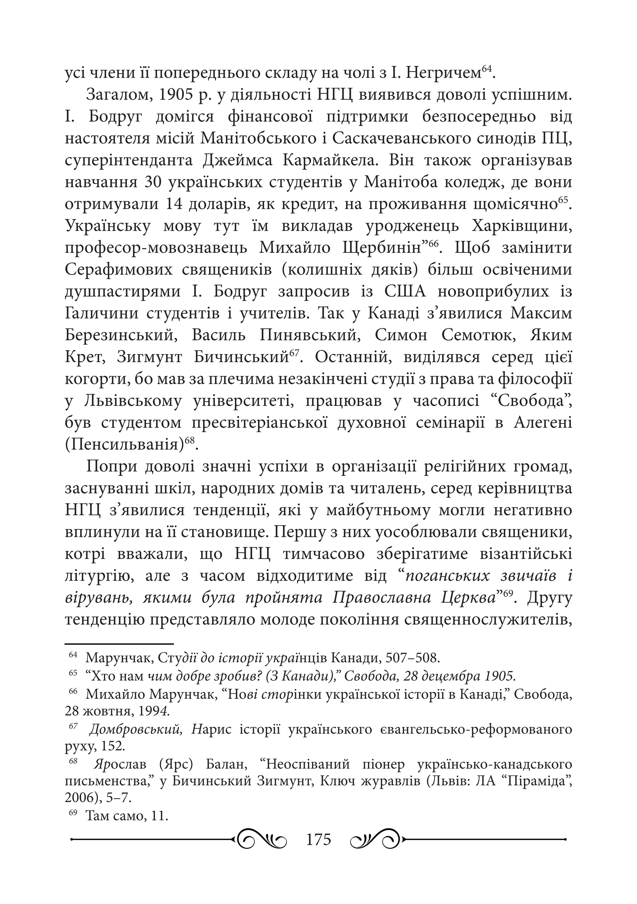 175
усі члени її попереднього складу на чолі з І. Негричем64
.
Загалом, 1905 р. у діяльності НГЦ виявився доволі успішним.
І.  Бодруг домігся фінансової підтримки безпосередньо від
настоятеля місій Манітобського і Саскачеванського синодів ПЦ,
суперінтенданта Джеймса Кармайкела. Він також організував
навчання 30 українських студентів у Манітоба коледж, де вони
отримували 14 доларів, як кредит, на проживання щомісячно65
.
Українську мову тут їм викладав уродженець Харківщини,
професор-мовознавець Михайло Щербинін”66
. Щоб замінити
Серафимових священиків (колишніх дяків) більш освіченими
душпастирями І.  Бодруг запросив із США новоприбулих із
Галичини студентів і учителів. Так у Канаді з’явилися Максим
Березинський, Василь Пинявський, Симон Семотюк, Яким
Крет, Зигмунт Бичинський67
. Останній, виділявся серед цієї
когорти, бо мав за плечима незакінчені студії з права та філософії
у Львівському університеті, працював у часописі “Свобода”,
був студентом пресвітеріанської духовної семінарії в Алегені
(Пенсильванія)68
.
Попри доволі значні успіхи в організації релігійних громад,
заснуванні шкіл, народних домів та читалень, серед керівництва
НГЦ з’явилися тенденції, які у майбутньому могли негативно
вплинули на її становище. Першу з них уособлювали священики,
котрі вважали, що НГЦ тимчасово зберігатиме візантійські
літургію, але з часом відходитиме від “поганських звичаїв і
вірувань, якими була пройнята Православна Церква”69
. Другу
тенденцію представляло молоде покоління священнослужителів,
64
	 Марунчак, Студії до історії українців Канади, 507–508.
65
	 “Хто нам чим добре зробив? (З Канади),” Свобода, 28 децембра 1905.
66
	 Михайло Марунчак, “Нові сторінки української історії в Канаді,” Свобода,
28 жовтня, 1994.
67
	  Домбровський, Нарис історії українського євангельсько-реформованого
руху, 152.
68
	  Ярослав (Ярс) Балан, “Неоспіваний піонер українсько-канадського
письменства,” у Бичинський Зигмунт, Ключ журавлів (Львів: ЛА “Піраміда”,
2006), 5–7.
69
	 Там само, 11.
 