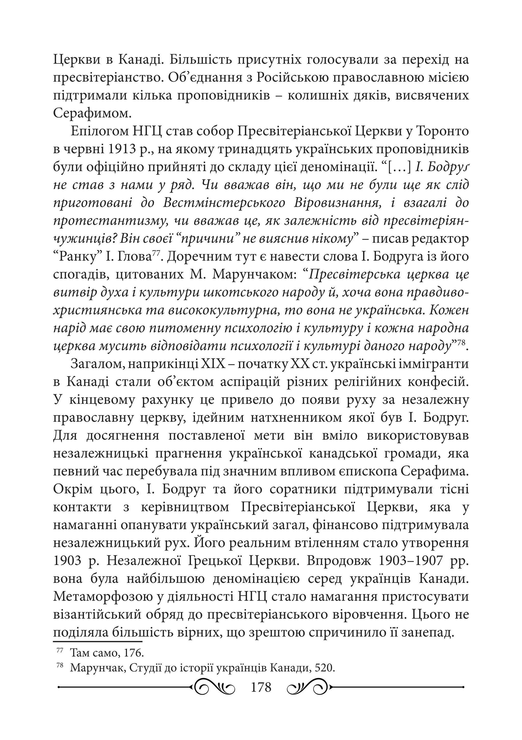 178
Церкви в Канаді. Більшість присутніх голосували за перехід на
пресвітеріанство. Об’єднання з Російською православною місією
підтримали кілька проповідників – колишніх дяків, висвячених
Серафимом.
Епілогом НГЦ став собор Пресвітеріанської Церкви у Торонто
в червні 1913 р., на якому тринадцять українських проповідників
були офіційно прийняті до складу цієї деномінації. “[…] І. Бодруґ
не став з нами у ряд. Чи вважав він, що ми не були ще як слід
приготовані до Вестмінстерського Віровизнання, і взагалі до
протестантизму, чи вважав це, як залежність від пресвітеріян-
чужинців? Він своєї “причини” не вияснив нікому” – писав редактор
“Ранку” І. Глова77
. Доречним тут є навести слова І. Бодруга із його
спогадів, цитованих М.  Марунчаком: “Пресвітерська церква це
витвір духа і культури шкотського народу й, хоча вона правдиво-
християнська та висококультурна, то вона не українська. Кожен
нарід має свою питоменну психологію і культуру і кожна народна
церква мусить відповідати психології і культурі даного народу”78
.
Загалом,наприкінціХIХ –початкуХХ ст.українськііммігранти
в Канаді стали об’єктом аспірацій різних релігійних конфесій.
У кінцевому рахунку це привело до появи руху за незалежну
православну церкву, ідейним натхненником якої був І.  Бодруг.
Для досягнення поставленої мети він вміло використовував
незалежницькі прагнення української канадської громади, яка
певний час перебувала під значним впливом єпископа Серафима.
Окрім цього, І.  Бодруг та його соратники підтримували тісні
контакти з керівництвом Пресвітеріанської Церкви, яка у
намаганні опанувати український загал, фінансово підтримувала
незалежницький рух. Його реальним втіленням стало утворення
1903  р. Незалежної Грецької Церкви. Впродовж 1903–1907 рр.
вона була найбільшою деномінацією серед українців Канади.
Метаморфозою у діяльності НГЦ стало намагання пристосувати
візантійський обряд до пресвітеріанського віровчення. Цього не
поділяла більшість вірних, що зрештою спричинило її занепад.
77
	 Там само, 176.
78
	 Марунчак, Студії до історії українців Канади, 520.
 