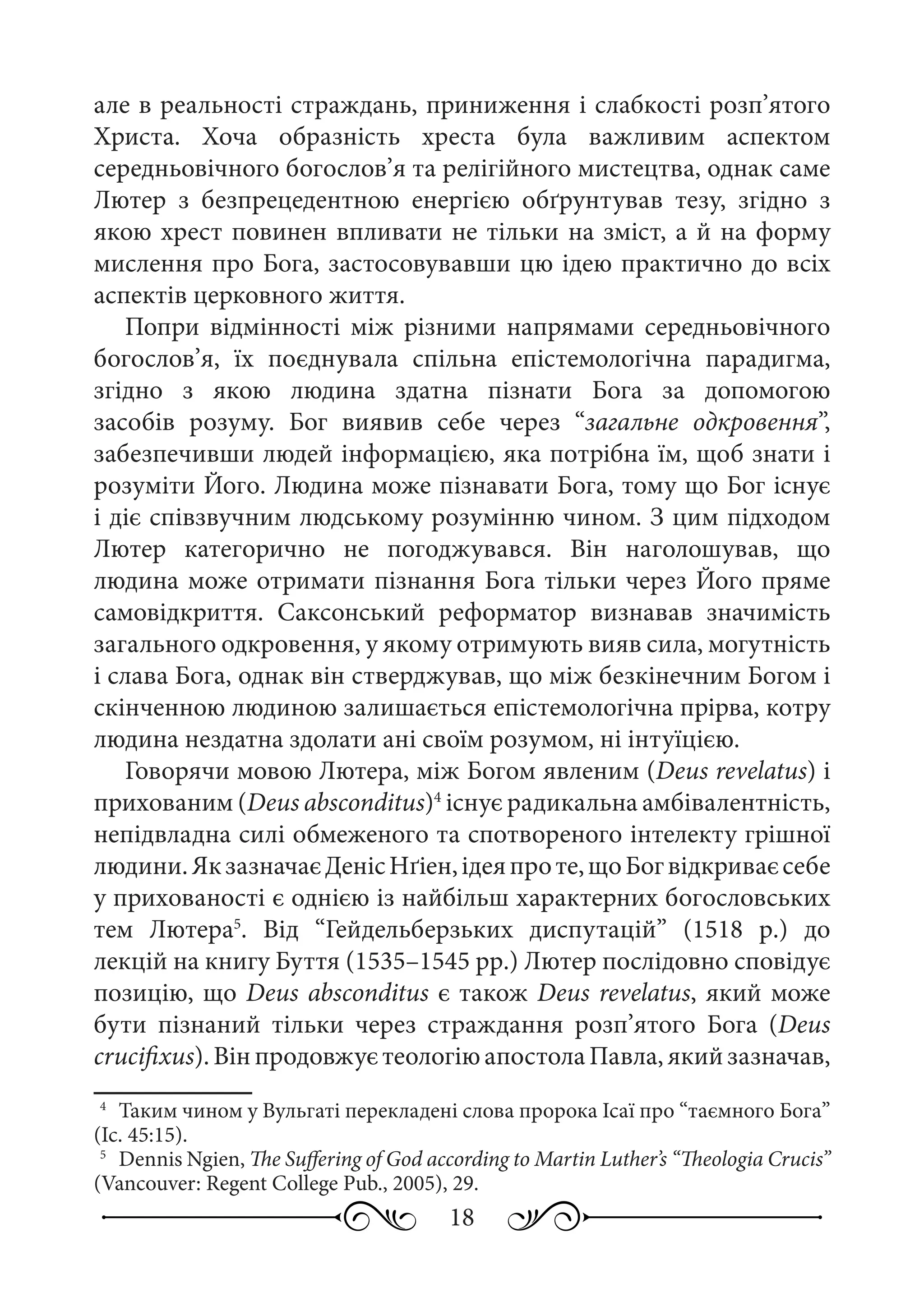 18
але в реальності страждань, приниження і слабкості розп’ятого
Христа. Хоча образність хреста була важливим аспектом
середньовічного богослов’я та релігійного мистецтва, однак саме
Лютер з безпрецедентною енергією обґрунтував тезу, згідно з
якою хрест повинен впливати не тільки на зміст, а й на форму
мислення про Бога, застосовувавши цю ідею практично до всіх
аспектів церковного життя.
Попри відмінності між різними напрямами середньовічного
богослов’я, їх поєднувала спільна епістемологічна парадигма,
згідно з якою людина здатна пізнати Бога за допомогою
засобів розуму. Бог виявив себе через “загальне одкровення”,
забезпечивши людей інформацією, яка потрібна їм, щоб знати і
розуміти Його. Людина може пізнавати Бога, тому що Бог існує
і діє співзвучним людському розумінню чином. З цим підходом
Лютер категорично не погоджувався. Він наголошував, що
людина може отримати пізнання Бога тільки через Його пряме
самовідкриття. Саксонський реформатор визнавав значимість
загального одкровення, у якому отримують вияв сила, могутність
і слава Бога, однак він стверджував, що між безкінечним Богом і
скінченною людиною залишається епістемологічна прірва, котру
людина нездатна здолати ані своїм розумом, ні інтуїцією.
Говорячи мовою Лютера, між Богом явленим (Deus revelatus) і
прихованим (Deus absconditus)4
існує радикальна амбівалентність,
непідвладна силі обмеженого та спотвореного інтелекту грішної
людини.ЯкзазначаєДенісНґіен,ідеяпроте,щоБогвідкриваєсебе
у прихованості є однією із найбільш характерних богословських
тем Лютера5
. Від “Гейдельберзьких диспутацій” (1518  р.) до
лекцій на книгу Буття (1535–1545 рр.) Лютер послідовно сповідує
позицію, що Deus absconditus є також Deus revelatus, який може
бути пізнаний тільки через страждання розп’ятого Бога (Deus
crucifixus).ВінпродовжуєтеологіюапостолаПавла,якийзазначав,
4
	 Таким чином у Вульгаті перекладені слова пророка Ісаї про “таємного Бога”
(Іс. 45:15).
5
	 Dennis Ngien, The Suffering of God according to Martin Luther’s “Theologia Crucis”
(Vancouver: Regent College Pub., 2005), 29.
 