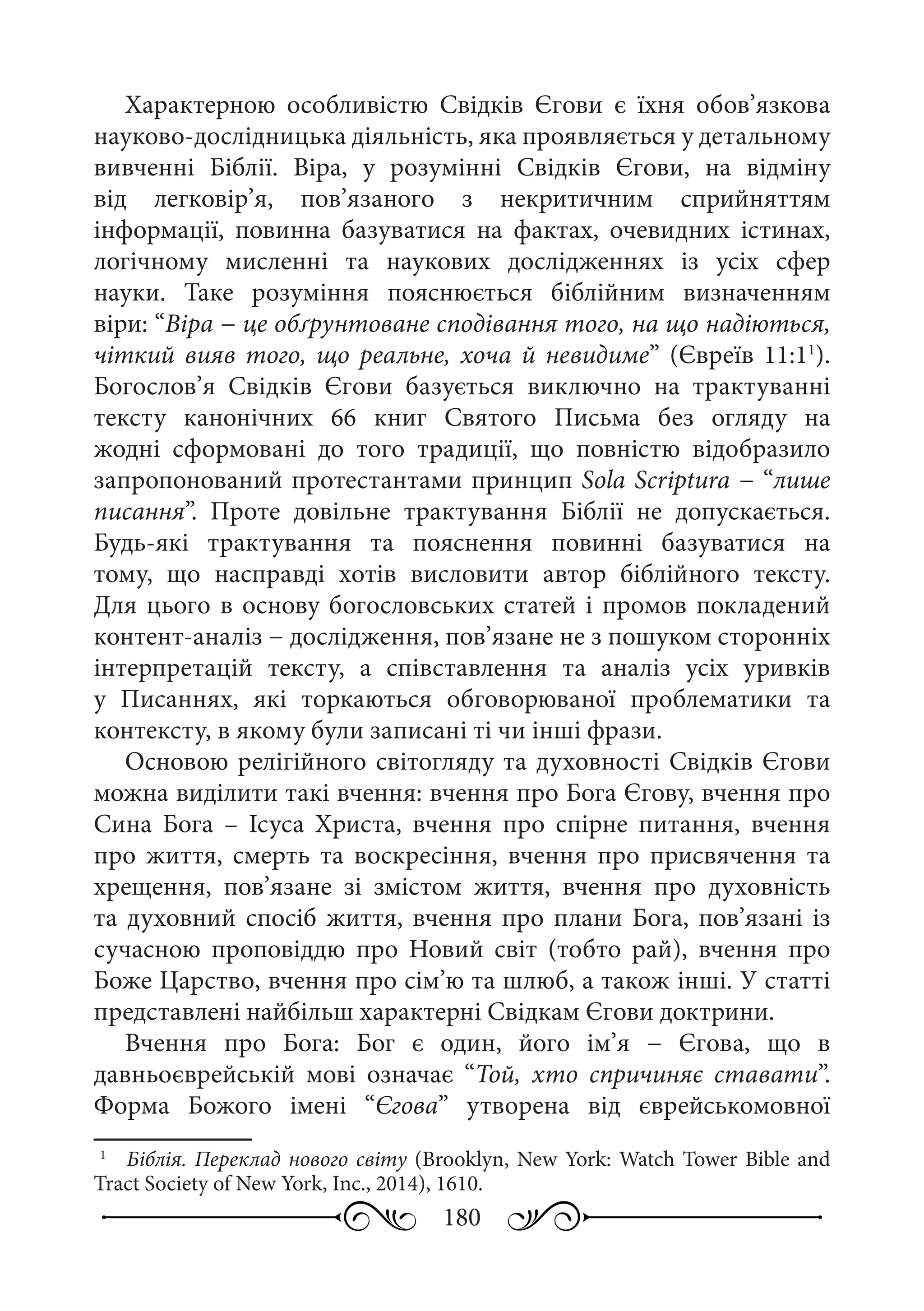 180
Характерною особливістю Свідків Єгови є їхня обов’язкова
науково-дослідницька діяльність, яка проявляється у детальному
вивченні Біблії. Віра, у розумінні Свідків Єгови, на відміну
від легковір’я, пов’язаного з некритичним сприйняттям
інформації, повинна базуватися на фактах, очевидних істинах,
логічному мисленні та наукових дослідженнях із усіх сфер
науки. Таке розуміння пояснюється біблійним визначенням
віри: “Віра − це обґрунтоване сподівання того, на що надіються,
чіткий вияв того, що реальне, хоча й невидиме” (Євреїв 11:11
).
Богослов’я Свідків Єгови базується виключно на трактуванні
тексту канонічних 66  книг Святого Письма без огляду на
жодні сформовані до того традиції, що повністю відобразило
запропонований протестантами принцип Sola Scriptura − “лише
писання”. Проте довільне трактування Біблії не допускається.
Будь-які трактування та пояснення повинні базуватися на
тому, що насправді хотів висловити автор біблійного тексту.
Для цього в основу богословських статей і промов покладений
контент-аналіз − дослідження, пов’язане не з пошуком сторонніх
інтерпретацій тексту, а співставлення та аналіз усіх уривків
у Писаннях, які торкаються обговорюваної проблематики та
контексту, в якому були записані ті чи інші фрази.
Основою релігійного світогляду та духовності Свідків Єгови
можна виділити такі вчення: вчення про Бога Єгову, вчення про
Сина Бога  – Ісуса Христа, вчення про спірне питання, вчення
про життя, смерть та воскресіння, вчення про присвячення та
хрещення, пов’язане зі змістом життя, вчення про духовність
та духовний спосіб життя, вчення про плани Бога, пов’язані із
сучасною проповіддю про Новий світ (тобто рай), вчення про
Боже Царство, вчення про сім’ю та шлюб, а також інші. У статті
представлені найбільш характерні Свідкам Єгови доктрини.
Вчення про Бога: Бог є один, його ім’я  − Єгова, що в
давньоєврейській мові означає “Той, хто спричиняє ставати”.
Форма Божого імені “Єгова” утворена від єврейськомовної
1
	  Біблія. Переклад нового світу (Brooklyn, New York: Watch Tower Bible and
Tract Society of New York, Inc., 2014), 1610.
 