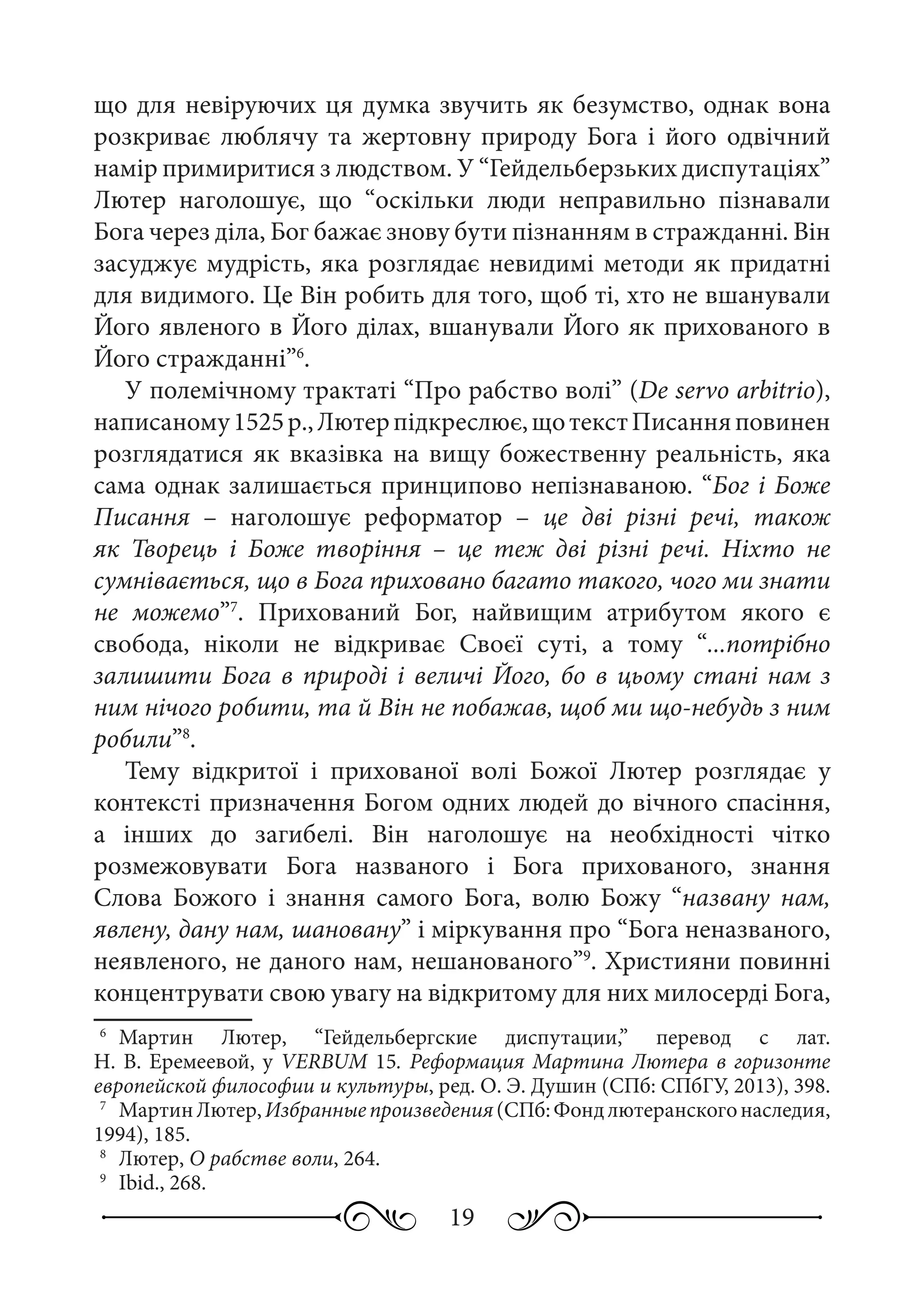 19
що для невіруючих ця думка звучить як безумство, однак вона
розкриває люблячу та жертовну природу Бога і його одвічний
намір примиритися з людством. У “Гейдельберзьких диспутаціях”
Лютер наголошує, що “оскільки люди неправильно пізнавали
Бога через діла, Бог бажає знову бути пізнанням в стражданні. Він
засуджує мудрість, яка розглядає невидимі методи як придатні
для видимого. Це Він робить для того, щоб ті, хто не вшанували
Його явленого в Його ділах, вшанували Його як прихованого в
Його стражданні”6
.
У полемічному трактаті “Про рабство волі” (De servo arbitrio),
написаному1525 р.,Лютерпідкреслює,щотекстПисанняповинен
розглядатися як вказівка на вищу божественну реальність, яка
сама однак залишається принципово непізнаваною. “Бог і Боже
Писання  – наголошує реформатор  – це дві різні речі, також
як Творець і Боже творіння  – це теж дві різні речі. Ніхто не
сумнівається, що в Бога приховано багато такого, чого ми знати
не можемо”7
. Прихований Бог, найвищим атрибутом якого є
свобода, ніколи не відкриває Своєї суті, а тому “...потрібно
залишити Бога в природі і величі Його, бо в цьому стані нам з
ним нічого робити, та й Він не побажав, щоб ми що-небудь з ним
робили”8
.
Тему відкритої і прихованої волі Божої Лютер розглядає у
контексті призначення Богом одних людей до вічного спасіння,
а інших до загибелі. Він наголошує на необхідності чітко
розмежовувати Бога названого і Бога прихованого, знання
Слова Божого і знання самого Бога, волю Божу “названу нам,
явлену, дану нам, шановану” і міркування про “Бога неназваного,
неявленого, не даного нам, нешанованого”9
. Християни повинні
концентрувати свою увагу на відкритому для них милосерді Бога,
6
	 Мартин Лютер, “Гейдельбергские диспутации,” перевод с лат.
Н. В. Еремеевой, у VERBUM 15. Реформация Мартина Лютера в горизонте
европейской философии и культуры, ред. О. Э. Душин (СПб: СПбГУ, 2013), 398.
7
	 МартинЛютер,Избранныепроизведения(СПб:Фондлютеранскогонаследия,
1994), 185.
8
	 Лютер, О рабстве воли, 264.
9
	 Ibid., 268.
 