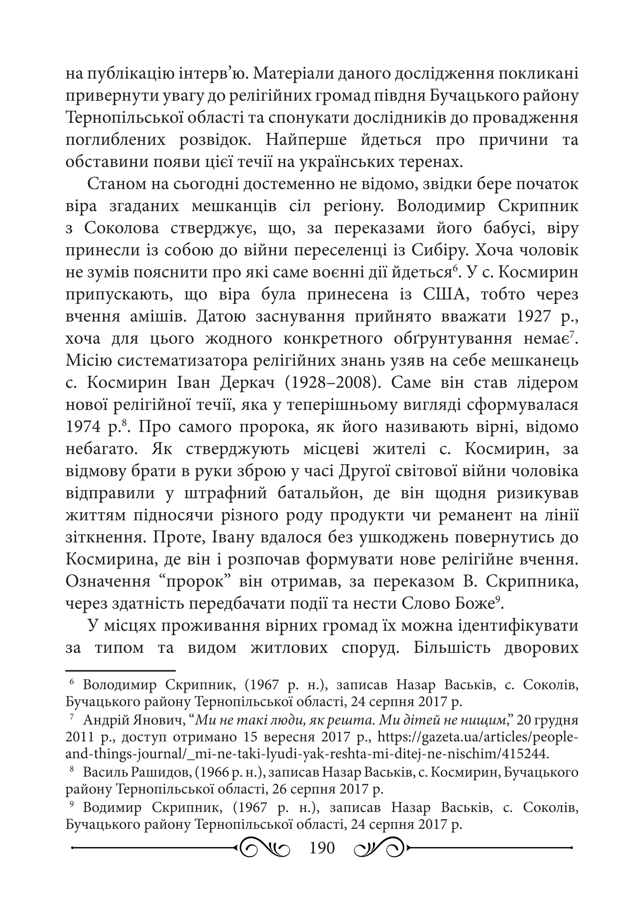190
на публікацію інтерв’ю. Матеріали даного дослідження покликані
привернути увагу до релігійних громад півдня Бучацького району
Тернопільської області та спонукати дослідників до провадження
поглиблених розвідок. Найперше йдеться про причини та
обставини появи цієї течії на українських теренах.
Станом на сьогодні достеменно не відомо, звідки бере початок
віра згаданих мешканців сіл регіону. Володимир  Скрипник
з Соколова стверджує, що, за переказами його бабусі, віру
принесли із собою до війни переселенці із Сибіру. Хоча чоловік
не зумів пояснити про які саме воєнні дії йдеться6
. У с. Космирин
припускають, що віра була принесена із США, тобто через
вчення амішів. Датою заснування прийнято вважати 1927  р.,
хоча для цього жодного конкретного обґрунтування немає7
.
Місію систематизатора релігійних знань узяв на себе мешканець
с.  Космирин Іван  Деркач (1928–2008). Саме він став лідером
нової релігійної течії, яка у теперішньому вигляді сформувалася
1974  р.8
. Про самого пророка, як його називають вірні, відомо
небагато. Як стверджують місцеві жителі с.  Космирин, за
відмову брати в руки зброю у часі Другої світової війни чоловіка
відправили у штрафний батальйон, де він щодня ризикував
життям підносячи різного роду продукти чи реманент на лінії
зіткнення. Проте, Івану вдалося без ушкоджень повернутись до
Космирина, де він і розпочав формувати нове релігійне вчення.
Означення “пророк” він отримав, за переказом В.  Скрипника,
через здатність передбачати події та нести Слово Боже9
.
У місцях проживання вірних громад їх можна ідентифікувати
за типом та видом житлових споруд. Більшість дворових
6
	 Володимир Скрипник, (1967  р.  н.), записав Назар Васьків, с.  Соколів,
Бучацького району Тернопільської області, 24 серпня 2017 р.
7
	 Андрій Янович, “Ми не такі люди, як решта. Ми дітей не нищим,” 20 грудня
2011  р., доступ отримано 15  вересня  2017  р., https://gazeta.ua/articles/people-
and-things-journal/_mi-ne-taki-lyudi-yak-reshta-mi-ditej-ne-nischim/415244.
8
	 ВасильРашидов,(1966 р. н.),записавНазарВаськів,с.Космирин,Бучацького
району Тернопільської області, 26 серпня 2017 р.
9
	 Водимир Скрипник, (1967  р.  н.), записав Назар Васьків, с.  Соколів,
Бучацького району Тернопільської області, 24 серпня 2017 р.
 