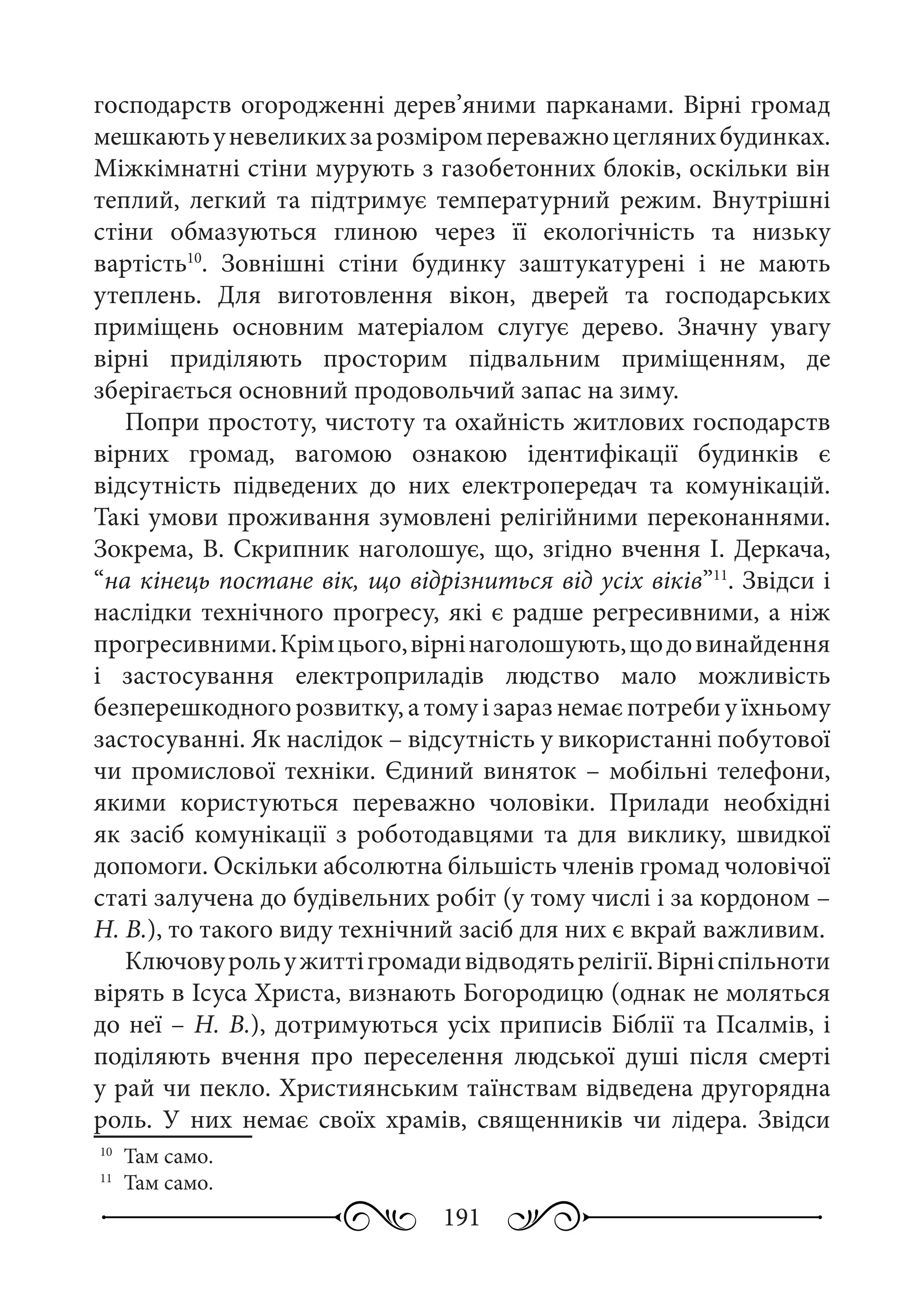 191
господарств огородженні дерев’яними парканами. Вірні громад
мешкаютьуневеликихзарозміромпереважноцеглянихбудинках.
Міжкімнатні стіни мурують з газобетонних блоків, оскільки він
теплий, легкий та підтримує температурний режим. Внутрішні
стіни обмазуються глиною через її екологічність та низьку
вартість10
. Зовнішні стіни будинку заштукатурені і не мають
утеплень. Для виготовлення вікон, дверей та господарських
приміщень основним матеріалом слугує дерево. Значну увагу
вірні приділяють просторим підвальним приміщенням, де
зберігається основний продовольчий запас на зиму.
Попри простоту, чистоту та охайність житлових господарств
вірних громад, вагомою ознакою ідентифікації будинків є
відсутність підведених до них електропередач та комунікацій.
Такі умови проживання зумовлені релігійними переконаннями.
Зокрема, В. Скрипник наголошує, що, згідно вчення І. Деркача,
“на кінець постане вік, що відрізниться від усіх віків”11
. Звідси і
наслідки технічного прогресу, які є радше регресивними, а ніж
прогресивними.Крімцього,вірнінаголошують,щодовинайдення
і застосування електроприладів людство мало можливість
безперешкодного розвитку, а тому і зараз немає потреби у їхньому
застосуванні. Як наслідок – відсутність у використанні побутової
чи промислової техніки. Єдиний виняток – мобільні телефони,
якими користуються переважно чоловіки. Прилади необхідні
як засіб комунікації з роботодавцями та для виклику, швидкої
допомоги. Оскільки абсолютна більшість членів громад чоловічої
статі залучена до будівельних робіт (у тому числі і за кордоном –
Н. В.), то такого виду технічний засіб для них є вкрай важливим.
Ключовурольужиттігромадивідводятьрелігії.Вірніспільноти
вірять в Ісуса Христа, визнають Богородицю (однак не моляться
до неї – Н. В.), дотримуються усіх приписів Біблії та Псалмів, і
поділяють вчення про переселення людської душі після смерті
у рай чи пекло. Християнським таїнствам відведена другорядна
роль. У них немає своїх храмів, священників чи лідера. Звідси
10
	 Там само.
11
	 Там само.
 