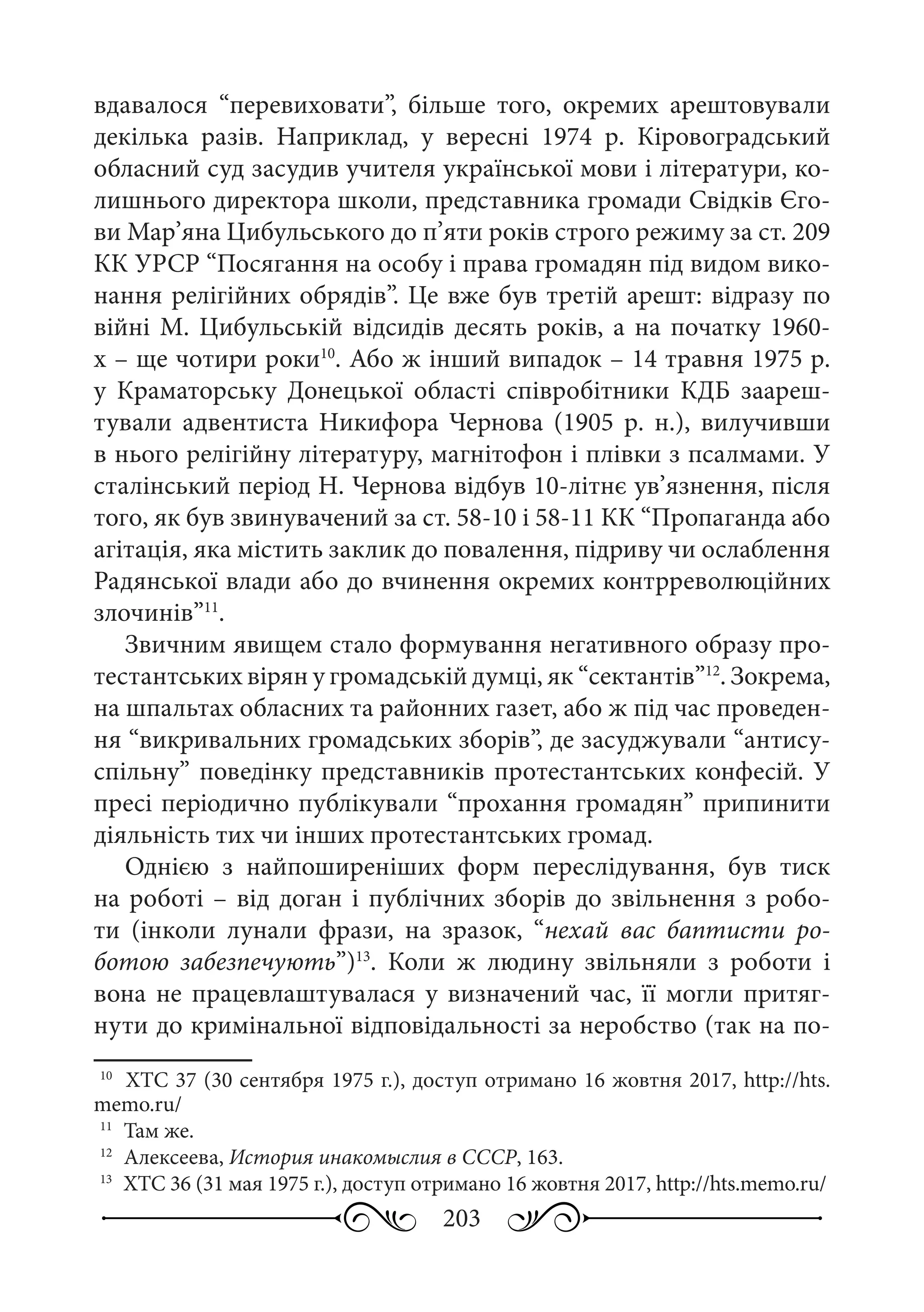 203
вдавалося “перевиховати”, більше того, окремих арештовували
декілька разів. Наприклад, у вересні 1974  р. Кіровоградський
обласний суд засудив учителя української мови і літератури, ко-
лишнього директора школи, представника громади Свідків Єго-
ви Мар’яна Цибульського до п’яти років строго режиму за ст. 209
КК УРСР “Посягання на особу і права громадян під видом вико-
нання релігійних обрядів”. Це вже був третій арешт: відразу по
війні М. Цибульській відсидів десять років, а на початку 1960-
х – ще чотири роки10
. Або ж інший випадок – 14 травня 1975 р.
у Краматорську Донецької області співробітники КДБ заареш-
тували адвентиста Никифора Чернова (1905  р.  н.), вилучивши
в нього релігійну літературу, магнітофон і плівки з псалмами. У
сталінський період Н. Чернова відбув 10-літнє ув’язнення, після
того, як був звинувачений за ст. 58-10 і 58-11 КК “Пропаганда або
агітація, яка містить заклик до повалення, підриву чи ослаблення
Радянської влади або до вчинення окремих контрреволюційних
злочинів”11
.
Звичним явищем стало формування негативного образу про-
тестантських вірян у громадській думці, як “сектантів”12
. Зокрема,
на шпальтах обласних та районних газет, або ж під час проведен-
ня “викривальних громадських зборів”, де засуджували “антису-
спільну” поведінку представників протестантських конфесій. У
пресі періодично публікували “прохання громадян” припинити
діяльність тих чи інших протестантських громад.
Однією з найпоширеніших форм переслідування, був тиск
на роботі – від доган і публічних зборів до звільнення з робо-
ти (інколи лунали фрази, на зразок, “нехай вас баптисти ро-
ботою забезпечують”)13
. Коли ж людину звільняли з роботи і
вона не працевлаштувалася у визначений час, її могли притяг-
нути до кримінальної відповідальності за неробство (так на по-
10
	 ХТС 37 (30 сентября 1975 г.), доступ отримано 16 жовтня 2017, http://hts.
memo.ru/
11
	 Там же.
12
	 Алексеева, История инакомыслия в СССР, 163.
13
	 ХТС 36 (31 мая 1975 г.), доступ отримано 16 жовтня 2017, http://hts.memo.ru/
 