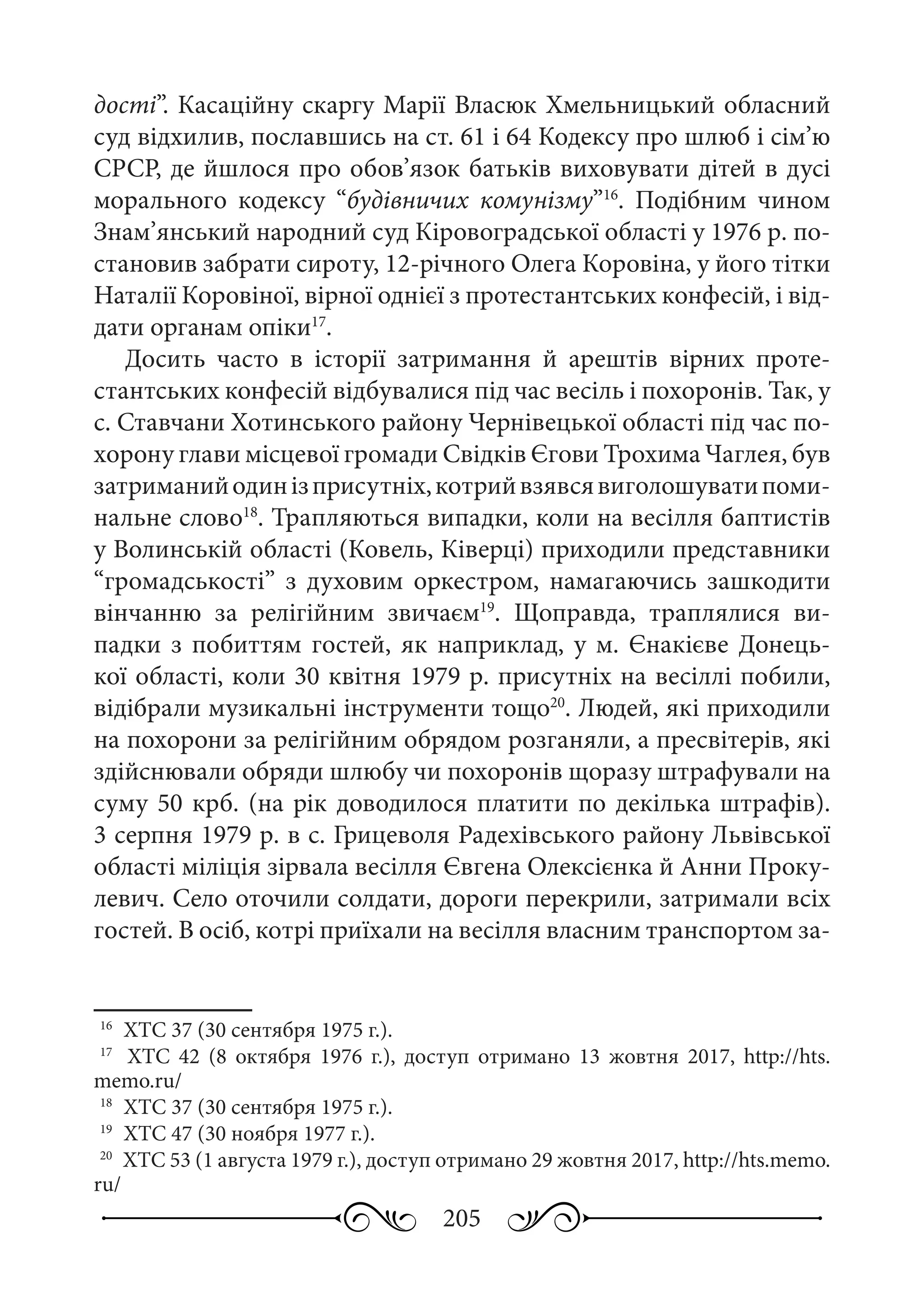 205
дості”. Касаційну скаргу Марії Власюк Хмельницький обласний
суд відхилив, пославшись на ст. 61 і 64 Кодексу про шлюб і сім’ю
СРСР, де йшлося про обов’язок батьків виховувати дітей в дусі
морального кодексу “будівничих комунізму”16
. Подібним чином
Знам’янський народний суд Кіровоградської області у 1976 р. по-
становив забрати сироту, 12-річного Олега Коровіна, у його тітки
Наталії Коровіної, вірної однієї з протестантських конфесій, і від-
дати органам опіки17
.
Досить часто в історії затримання й арештів вірних проте-
стантських конфесій відбувалися під час весіль і похоронів. Так, у
с. Ставчани Хотинського району Чернівецької області під час по-
хорону глави місцевої громади Свідків Єгови Трохима Чаглея, був
затриманийодинізприсутніх,котрийвзявсявиголошуватипоми-
нальне слово18
. Трапляються випадки, коли на весілля баптистів
у Волинській області (Ковель, Ківерці) приходили представники
“громадськості” з духовим оркестром, намагаючись зашкодити
вінчанню за релігійним звичаєм19
. Щоправда, траплялися ви-
падки з побиттям гостей, як наприклад, у м. Єнакієве Донець-
кої області, коли 30 квітня 1979 р. присутніх на весіллі побили,
відібрали музикальні інструменти тощо20
. Людей, які приходили
на похорони за релігійним обрядом розганяли, а пресвітерів, які
здійснювали обряди шлюбу чи похоронів щоразу штрафували на
суму 50 крб. (на рік доводилося платити по декілька штрафів).
3 серпня 1979 р. в с. Грицеволя Радехівського району Львівської
області міліція зірвала весілля Євгена Олексієнка й Анни Проку-
левич. Село оточили солдати, дороги перекрили, затримали всіх
гостей. В осіб, котрі приїхали на весілля власним транспортом за-
16
	 ХТС 37 (30 сентября 1975 г.).
17
	  ХТС  42 (8  октября 1976  г.), доступ отримано 13  жовтня 2017, http://hts.
memo.ru/
18
	 ХТС 37 (30 сентября 1975 г.).
19
	 ХТС 47 (30 ноября 1977 г.).
20
	 ХТС 53 (1 августа 1979 г.), доступ отримано 29 жовтня 2017, http://hts.memo.
ru/
 