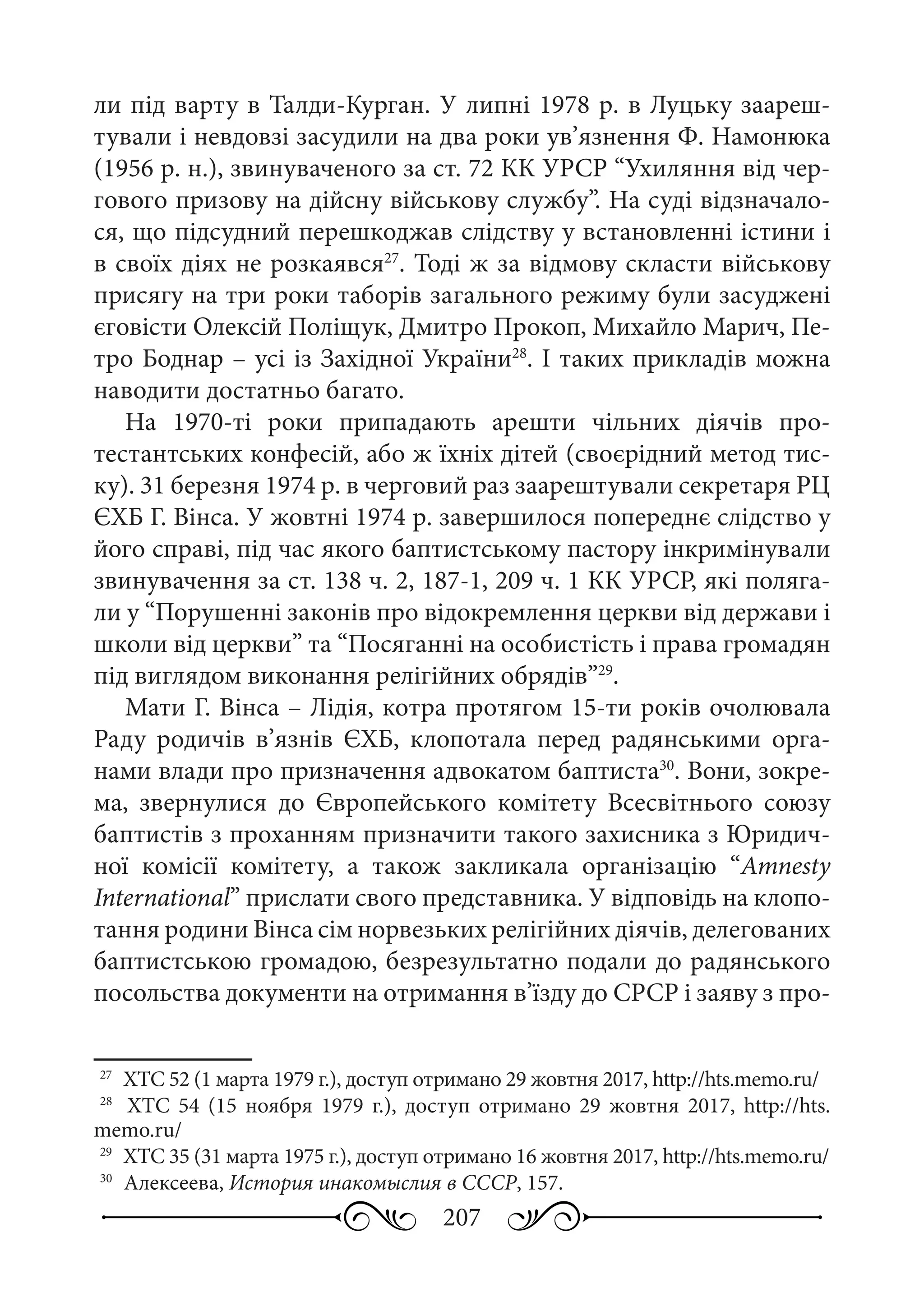 207
ли під варту в Талди-Курган. У липні 1978 р. в Луцьку заареш-
тували і невдовзі засудили на два роки ув’язнення Ф. Намонюка
(1956 р. н.), звинуваченого за ст. 72 КК УРСР “Ухиляння від чер-
гового призову на дійсну військову службу”. На суді відзначало-
ся, що підсудний перешкоджав слідству у встановленні істини і
в своїх діях не розкаявся27
. Тоді ж за відмову скласти військову
присягу на три роки таборів загального режиму були засуджені
єговісти Олексій Поліщук, Дмитро Прокоп, Михайло Марич, Пе-
тро Боднар – усі із Західної України28
. І таких прикладів можна
наводити достатньо багато.
На 1970-ті роки припадають арешти чільних діячів про-
тестантських конфесій, або ж їхніх дітей (своєрідний метод тис-
ку). 31 березня 1974 р. в черговий раз заарештували секретаря РЦ
ЄХБ Г. Вінса. У жовтні 1974 р. завершилося попереднє слідство у
його справі, під час якого баптистському пастору інкримінували
звинувачення за ст. 138 ч. 2, 187-1, 209 ч. 1 КК УРСР, які поляга-
ли у “Порушенні законів про відокремлення церкви від держави і
школи від церкви” та “Посяганні на особистість і права громадян
під виглядом виконання релігійних обрядів”29
.
Мати Г. Вінса – Лідія, котра протягом 15-ти років очолювала
Раду родичів в’язнів ЄХБ, клопотала перед радянськими орга-
нами влади про призначення адвокатом баптиста30
. Вони, зокре-
ма, звернулися до Європейського комітету Всесвітнього союзу
баптистів з проханням призначити такого захисника з Юридич-
ної комісії комітету, а також закликала організацію “Amnesty
International” прислати свого представника. У відповідь на клопо-
тання родини Вінса сім норвезьких релігійних діячів, делегованих
баптистською громадою, безрезультатно подали до радянського
посольства документи на отримання в’їзду до СРСР і заяву з про-
27
	 ХТС 52 (1 марта 1979 г.), доступ отримано 29 жовтня 2017, http://hts.memo.ru/
28
	  ХТС  54 (15  ноября 1979  г.), доступ отримано 29  жовтня 2017, http://hts.
memo.ru/
29
	 ХТС 35 (31 марта 1975 г.), доступ отримано 16 жовтня 2017, http://hts.memo.ru/
30
	 Алексеева, История инакомыслия в СССР, 157.
 