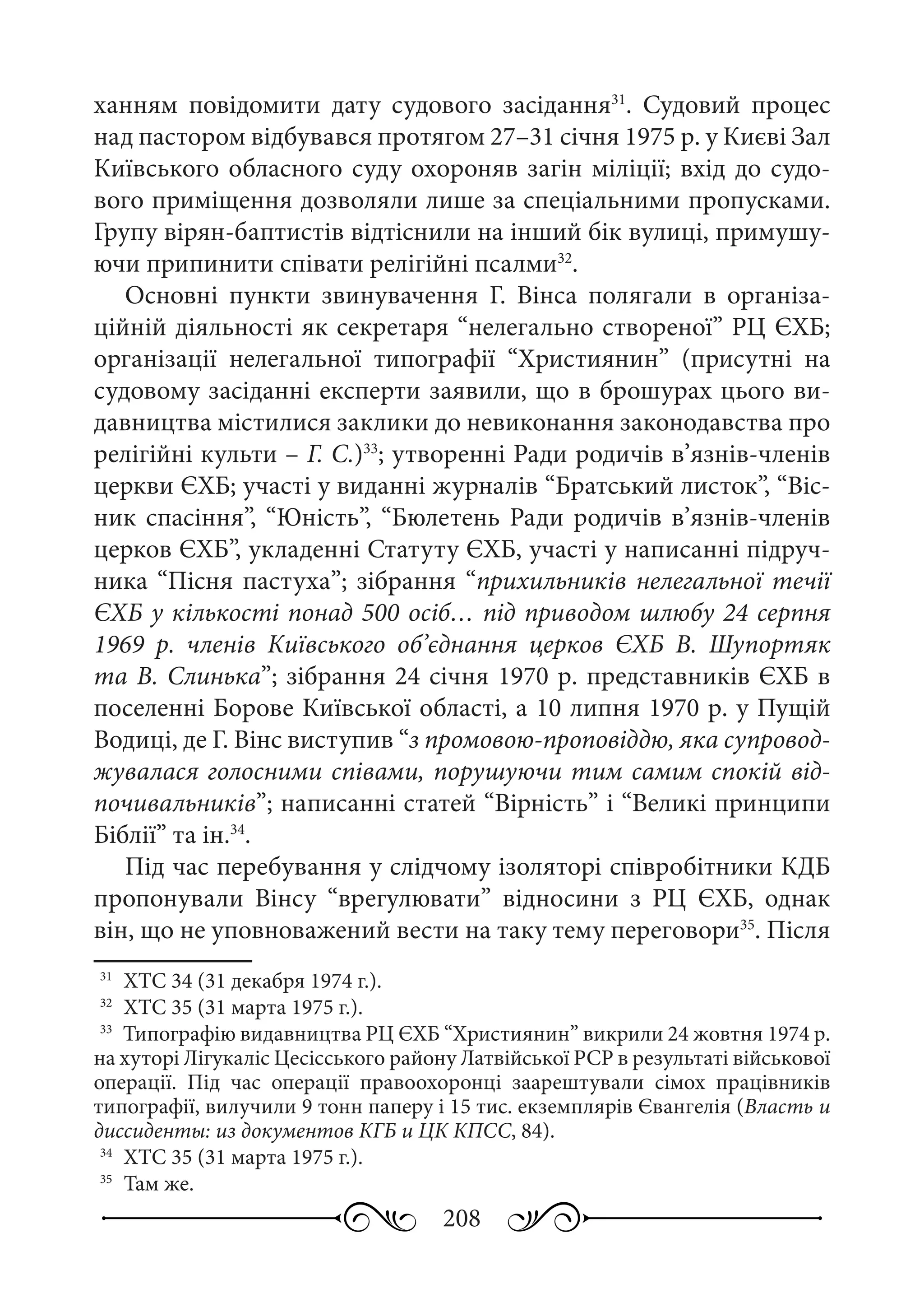 208
ханням повідомити дату судового засідання31
. Судовий процес
над пастором відбувався протягом 27–31 січня 1975 р. у Києві Зал
Київського обласного суду охороняв загін міліції; вхід до судо-
вого приміщення дозволяли лише за спеціальними пропусками.
Групу вірян-баптистів відтіснили на інший бік вулиці, примушу-
ючи припинити співати релігійні псалми32
.
Основні пункти звинувачення Г.  Вінса полягали в організа-
ційній діяльності як секретаря “нелегально створеної” РЦ ЄХБ;
організації нелегальної типографії “Християнин” (присутні на
судовому засіданні експерти заявили, що в брошурах цього ви-
давництва містилися заклики до невиконання законодавства про
релігійні культи – Г. С.)33
; утворенні Ради родичів в’язнів-членів
церкви ЄХБ; участі у виданні журналів “Братський листок”, “Віс-
ник спасіння”, “Юність”, “Бюлетень Ради родичів в’язнів-членів
церков ЄХБ”, укладенні Статуту ЄХБ, участі у написанні підруч-
ника “Пісня пастуха”; зібрання “прихильників нелегальної течії
ЄХБ у кількості понад 500 осіб… під приводом шлюбу 24 серпня
1969  р. членів Київського об’єднання церков ЄХБ В.  Шупортяк
та В. Слинька”; зібрання 24 січня 1970 р. представників ЄХБ в
поселенні Борове Київської області, а 10 липня 1970 р. у Пущій
Водиці, де Г. Вінс виступив “з промовою-проповіддю, яка супровод-
жувалася голосними співами, порушуючи тим самим спокій від-
почивальників”; написанні статей “Вірність” і “Великі принципи
Біблії” та ін.34
.
Під час перебування у слідчому ізоляторі співробітники КДБ
пропонували Вінсу “врегулювати” відносини з РЦ  ЄХБ, однак
він, що не уповноважений вести на таку тему переговори35
. Після
31
	 ХТС 34 (31 декабря 1974 г.).
32
	 ХТС 35 (31 марта 1975 г.).
33
	 Типографію видавництва РЦ ЄХБ “Християнин” викрили 24 жовтня 1974 р.
на хуторі Лігукаліс Цесісського району Латвійської РСР в результаті військової
операції. Під час операції правоохоронці заарештували сімох працівників
типографії, вилучили 9 тонн паперу і 15 тис. екземплярів Євангелія (Власть и
диссиденты: из документов КГБ и ЦК КПСС, 84).
34
	 ХТС 35 (31 марта 1975 г.).
35
	 Там же.
 