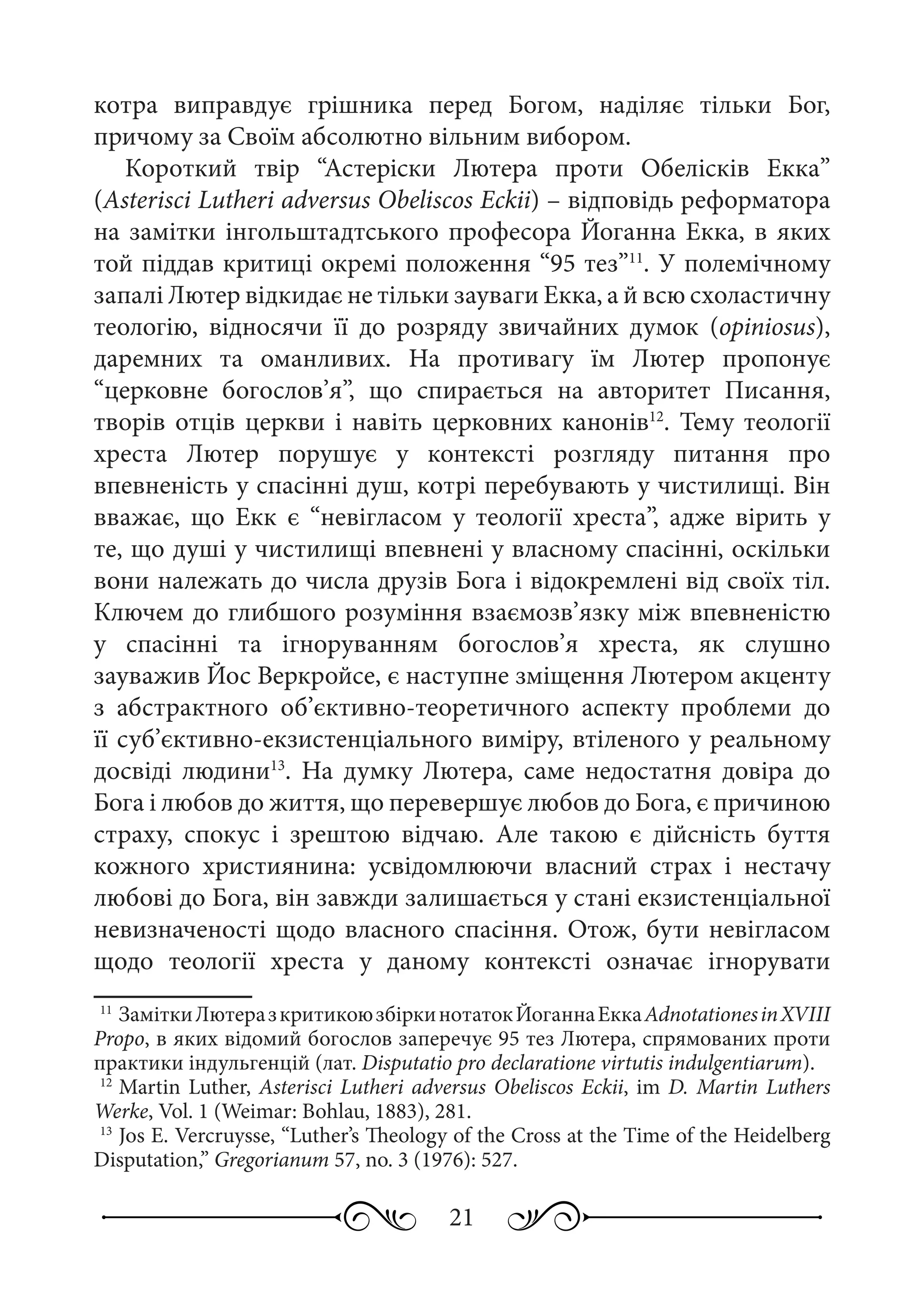 21
котра виправдує грішника перед Богом, наділяє тільки Бог,
причому за Своїм абсолютно вільним вибором.
Короткий твір “Астеріски Лютера проти Обелісків Екка”
(Asterisci Lutheri adversus Obeliscos Eckii) – відповідь реформатора
на замітки інгольштадтського професора Йоганна Екка, в яких
той піддав критиці окремі положення “95 тез”11
. У полемічному
запалі Лютер відкидає не тільки зауваги Екка, а й всю схоластичну
теологію, відносячи її до розряду звичайних думок (opiniosus),
даремних та оманливих. На противагу їм Лютер пропонує
“церковне богослов’я”, що спирається на авторитет Писання,
творів отців церкви і навіть церковних канонів12
. Тему теології
хреста Лютер порушує у контексті розгляду питання про
впевненість у спасінні душ, котрі перебувають у чистилищі. Він
вважає, що Екк є “невігласом у теології хреста”, адже вірить у
те, що душі у чистилищі впевнені у власному спасінні, оскільки
вони належать до числа друзів Бога і відокремлені від своїх тіл.
Ключем до глибшого розуміння взаємозв’язку між впевненістю
у спасінні та ігноруванням богослов’я хреста, як слушно
зауважив Йос Веркройсе, є наступне зміщення Лютером акценту
з абстрактного об’єктивно-теоретичного аспекту проблеми до
її суб’єктивно-екзистенціального виміру, втіленого у реальному
досвіді людини13
. На думку Лютера, саме недостатня довіра до
Бога і любов до життя, що перевершує любов до Бога, є причиною
страху, спокус і зрештою відчаю. Але такою є дійсність буття
кожного християнина: усвідомлюючи власний страх і нестачу
любові до Бога, він завжди залишається у стані екзистенціальної
невизначеності щодо власного спасіння. Отож, бути невігласом
щодо теології хреста у даному контексті означає ігнорувати
11
	ЗаміткиЛютеразкритикоюзбіркинотатокЙоганнаЕккаAdnotationesinXVIII
Propo, в яких відомий богослов заперечує 95 тез Лютера, спрямованих проти
практики індульгенцій (лат. Disputatio pro declaratione virtutis indulgentiarum).
12
	Martin Luther, Asterisci Lutheri adversus Obeliscos Eckii, im D. Martin Luthers
Werke, Vol. 1 (Weimar: Bohlau, 1883), 281.
13
	Jos E. Vercruysse, “Luther’s Theology of the Cross at the Time of the Heidelberg
Disputation,” Gregorianum 57, no. 3 (1976): 527.
 