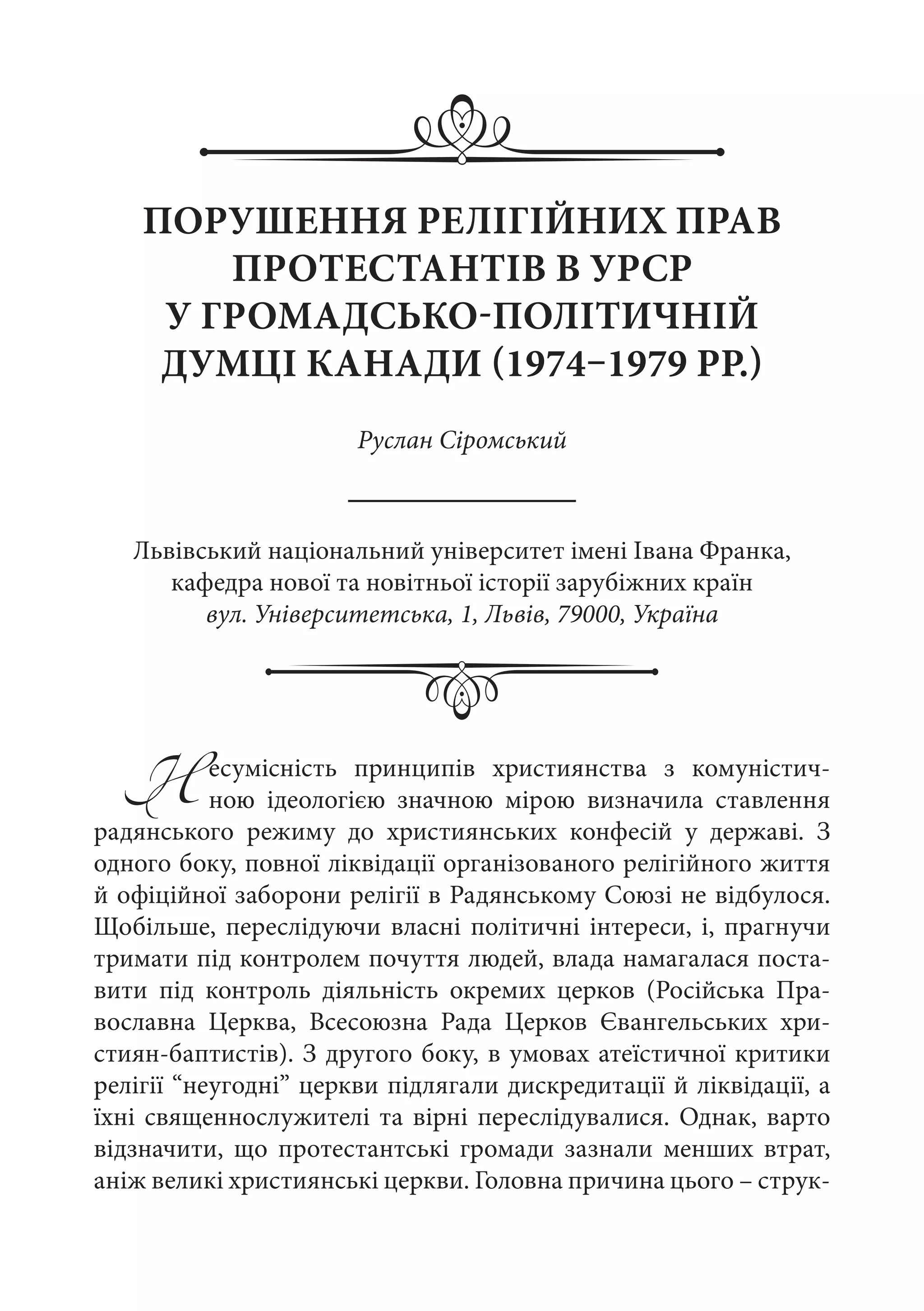 Несумісність принципів християнства з комуністич-
ною ідеологією значною мірою визначила ставлення
радянського режиму до християнських конфесій у державі. З
одного боку, повної ліквідації організованого релігійного життя
й офіційної заборони релігії в Радянському Союзі не відбулося.
Щобільше, переслідуючи власні політичні інтереси, і, прагнучи
тримати під контролем почуття людей, влада намагалася поста-
вити під контроль діяльність окремих церков (Російська Пра-
вославна Церква, Всесоюзна Рада Церков Євангельських хри-
стиян-баптистів). З другого боку, в умовах атеїстичної критики
релігії “неугодні” церкви підлягали дискредитації й ліквідації, а
їхні священнослужителі та вірні переслідувалися. Однак, варто
відзначити, що протестантські громади зазнали менших втрат,
аніж великі християнські церкви. Головна причина цього – струк-
ПОРУШЕННЯ РЕЛІГІЙНИХ ПРАВ
ПРОТЕСТАНТІВ В УРСР
У ГРОМАДСЬКО-ПОЛІТИЧНІЙ
ДУМЦІ КАНАДИ (1974–1979 РР.)
Руслан Сіромський
Львівський національний університет імені Івана Франка,
кафедра нової та новітньої історії зарубіжних країн
вул. Університетська, 1, Львів, 79000, Україна
 