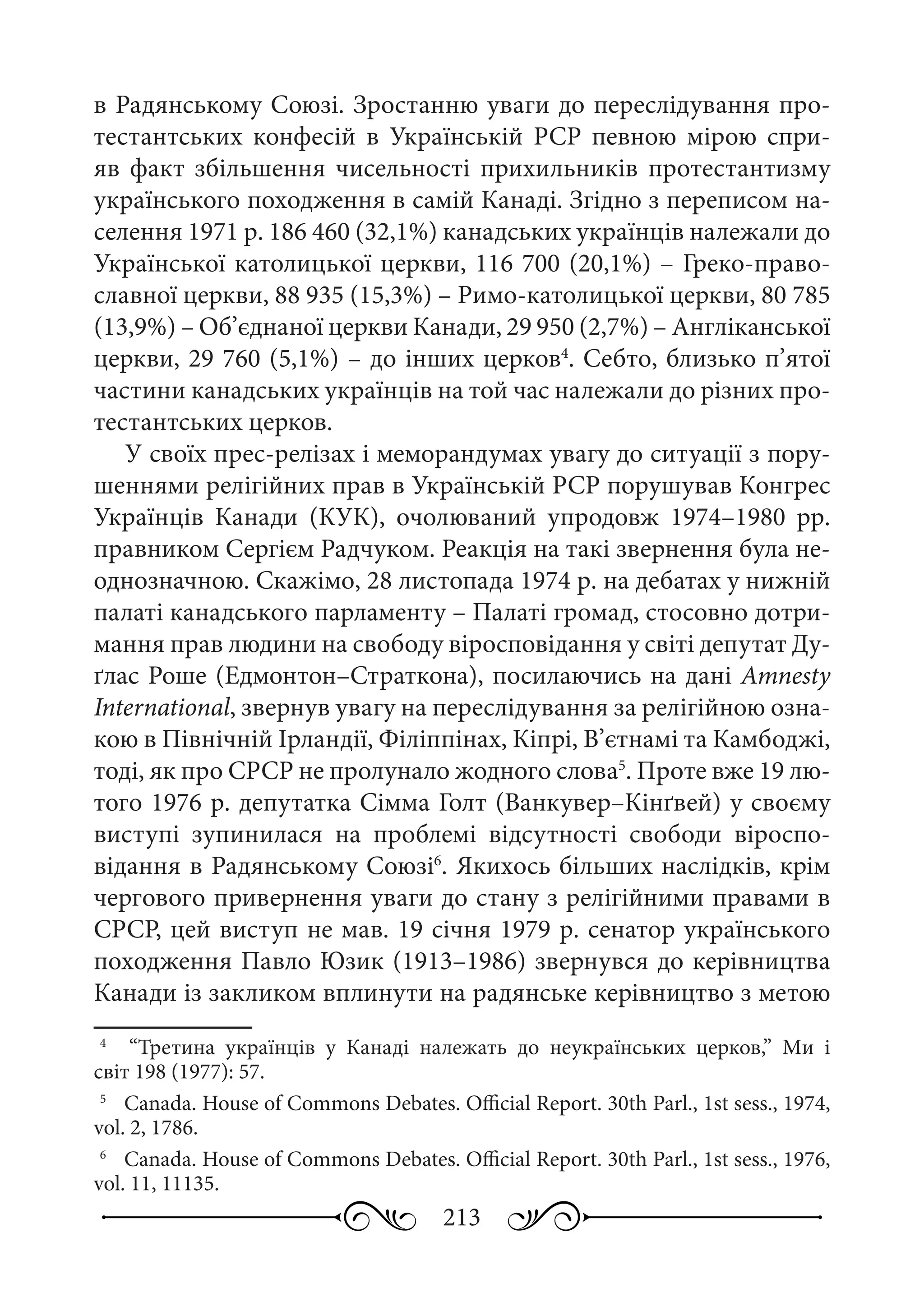 213
в Радянському Союзі. Зростанню уваги до переслідування про-
тестантських конфесій в Українській  РСР певною мірою спри-
яв факт збільшення чисельності прихильників протестантизму
українського походження в самій Канаді. Згідно з переписом на-
селення 1971 р. 186 460 (32,1%) канадських українців належали до
Української католицької церкви, 116 700 (20,1%) – Греко-право-
славної церкви, 88 935 (15,3%) – Римо-католицької церкви, 80 785
(13,9%) – Об’єднаної церкви Канади, 29 950 (2,7%) – Англіканської
церкви, 29 760 (5,1%) – до інших церков4
. Себто, близько п’ятої
частини канадських українців на той час належали до різних про-
тестантських церков.
У своїх прес-релізах і меморандумах увагу до ситуації з пору-
шеннями релігійних прав в Українській РСР порушував Конгрес
Українців Канади (КУК), очолюваний упродовж 1974–1980  рр.
правником Сергієм Радчуком. Реакція на такі звернення була не-
однозначною. Скажімо, 28 листопада 1974 р. на дебатах у нижній
палаті канадського парламенту – Палаті громад, стосовно дотри-
мання прав людини на свободу віросповідання у світі депутат Ду-
ґлас Роше (Едмонтон–Страткона), посилаючись на дані Amnesty
International, звернув увагу на переслідування за релігійною озна-
кою в Північній Ірландії, Філіппінах, Кіпрі, В’єтнамі та Камбоджі,
тоді, як про СРСР не пролунало жодного слова5
. Проте вже 19 лю-
того 1976 р. депутатка Сімма Голт (Ванкувер–Кінґвей) у своєму
виступі зупинилася на проблемі відсутності свободи віроспо-
відання в Радянському Союзі6
. Якихось більших наслідків, крім
чергового привернення уваги до стану з релігійними правами в
СРСР, цей виступ не мав. 19 січня 1979 р. сенатор українського
походження Павло Юзик (1913–1986) звернувся до керівництва
Канади із закликом вплинути на радянське керівництво з метою
4
	  “Третина українців у Канаді належать до неукраїнських церков,” Ми і
світ 198 (1977): 57.
5
	  Canada. House of Commons Debates. Official Report. 30th Parl., 1st sess., 1974,
vol. 2, 1786.
6
	  Canada. House of Commons Debates. Official Report. 30th Parl., 1st sess., 1976,
vol. 11, 11135.
 