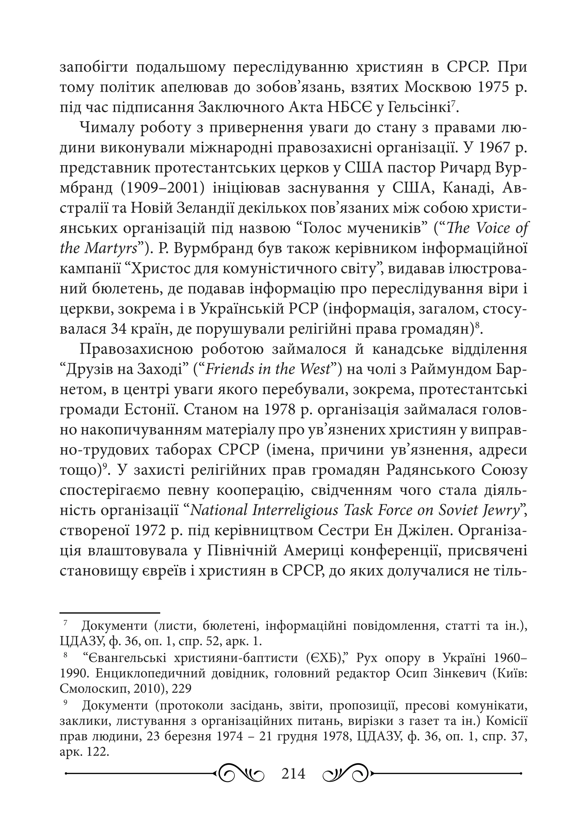 214
запобігти подальшому переслідуванню християн в СРСР. При
тому політик апелював до зобов’язань, взятих Москвою 1975 р.
під час підписання Заключного Акта НБСЄ у Гельсінкі7
.
Чималу роботу з привернення уваги до стану з правами лю-
дини виконували міжнародні правозахисні організації. У 1967 р.
представник протестантських церков у США пастор Ричард Вур-
мбранд (1909–2001) ініціював заснування у США, Канаді, Ав-
стралії та Новій Зеландії декількох пов’язаних між собою христи-
янських організацій під назвою “Голос мучеників” (“The Voice of
the Martyrs”). Р. Вурмбранд був також керівником інформаційної
кампанії “Христос для комуністичного світу”, видавав ілюстрова-
ний бюлетень, де подавав інформацію про переслідування віри і
церкви, зокрема і в Українській РСР (інформація, загалом, стосу-
валася 34 країн, де порушували релігійні права громадян)8
.
Правозахисною роботою займалося й канадське відділення
“Друзів на Заході” (“Friends in the West”) на чолі з Раймундом Бар-
нетом, в центрі уваги якого перебували, зокрема, протестантські
громади Естонії. Станом на 1978 р. організація займалася голов-
но накопичуванням матеріалу про ув’язнених християн у виправ-
но-трудових таборах СРСР (імена, причини ув’язнення, адреси
тощо)9
. У захисті релігійних прав громадян Радянського Союзу
спостерігаємо певну кооперацію, свідченням чого стала діяль-
ність організації “National Interreligious Task Force on Soviet Jewry”,
створеної 1972 р. під керівництвом Сестри Ен Джілен. Організа-
ція влаштовувала у Північній Америці конференції, присвячені
становищу євреїв і християн в СРСР, до яких долучалися не тіль-
7
	  Документи (листи, бюлетені, інформаційні повідомлення, статті та ін.),
ЦДАЗУ, ф. 36, оп. 1, спр. 52, арк. 1.
8
	  “Євангельські християни-баптисти (ЄХБ),” Рух опору в Україні 1960–
1990. Енциклопедичний довідник, головний редактор Осип Зінкевич (Київ:
Смолоскип, 2010), 229
9
	  Документи (протоколи засідань, звіти, пропозиції, пресові комунікати,
заклики, листування з організаційних питань, вирізки з газет та ін.) Комісії
прав людини, 23 березня 1974 – 21 грудня 1978, ЦДАЗУ, ф. 36, оп. 1, спр. 37,
арк. 122.
 