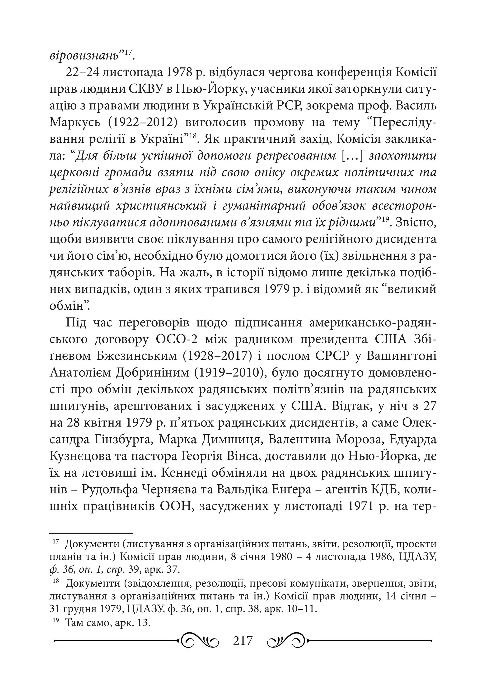 217
віровизнань”17
.
22–24 листопада 1978 р. відбулася чергова конференція Комісії
прав людини СКВУ в Нью-Йорку, учасники якої заторкнули ситу-
ацію з правами людини в Українській РСР, зокрема проф. Василь
Маркусь (1922–2012) виголосив промову на тему “Пересліду-
вання релігії в Україні”18
. Як практичний захід, Комісія заклика-
ла: “Для більш успішної допомоги репресованим […] заохотити
церковні громади взяти під свою опіку окремих політичних та
релігійних в’язнів враз з їхніми сім’ями, виконуючи таким чином
найвищий християнський і гуманітарний обов’язок всесторон-
ньо піклуватися адоптованими в’язнями та їх рідними”19
. Звісно,
щоби виявити своє піклування про самого релігійного дисидента
чи його сім’ю, необхідно було домогтися його (їх) звільнення з ра-
дянських таборів. На жаль, в історії відомо лише декілька подіб-
них випадків, один з яких трапився 1979 р. і відомий як “великий
обмін”.
Під час переговорів щодо підписання американсько-радян-
ського договору ОСО-2 між радником президента США Збі-
ґнєвом Бжезинським (1928–2017) і послом СРСР у Вашингтоні
Анатолієм Добриніним (1919–2010), було досягнуто домовлено-
сті про обмін декількох радянських політв’язнів на радянських
шпигунів, арештованих і засуджених у США. Відтак, у ніч з 27
на 28 квітня 1979 р. п’ятьох радянських дисидентів, а саме Олек-
сандра Гінзбурґа, Марка Димшиця, Валентина Мороза, Едуарда
Кузнєцова та пастора Георгія Вінса, доставили до Нью-Йорка, де
їх на летовищі ім. Кеннеді обміняли на двох радянських шпигу-
нів – Рудольфа Черняєва та Вальдіка Енґера – агентів КДБ, коли-
шніх працівників ООН, засуджених у листопаді 1971 р. на тер-
17
	 Документи (листування з організаційних питань, звіти, резолюції, проекти
планів та ін.) Комісії прав людини, 8 січня 1980 – 4 листопада 1986, ЦДАЗУ,
ф. 36, оп. 1, спр. 39, арк. 37.
18
	 Документи (звідомлення, резолюції, пресові комунікати, звернення, звіти,
листування з організаційних питань та ін.) Комісії прав людини, 14 січня –
31 грудня 1979, ЦДАЗУ, ф. 36, оп. 1, спр. 38, арк. 10–11.
19
	 Там само, арк. 13.
 