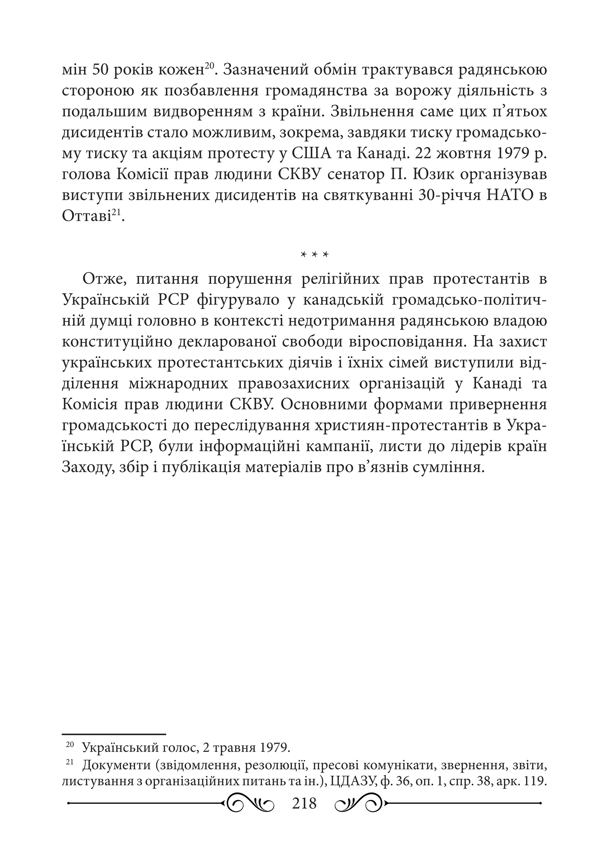 218
мін 50 років кожен20
. Зазначений обмін трактувався радянською
стороною як позбавлення громадянства за ворожу діяльність з
подальшим видворенням з країни. Звільнення саме цих п’ятьох
дисидентів стало можливим, зокрема, завдяки тиску громадсько-
му тиску та акціям протесту у США та Канаді. 22 жовтня 1979 р.
голова Комісії прав людини СКВУ сенатор П. Юзик організував
виступи звільнених дисидентів на святкуванні 30-річчя НАТО в
Оттаві21
.
* * *
Отже, питання порушення релігійних прав протестантів в
Українській  РСР фігурувало у канадській громадсько-політич-
ній думці головно в контексті недотримання радянською владою
конституційно декларованої свободи віросповідання. На захист
українських протестантських діячів і їхніх сімей виступили від-
ділення міжнародних правозахисних організацій у Канаді та
Комісія прав людини СКВУ. Основними формами привернення
громадськості до переслідування християн-протестантів в Укра-
їнській РСР, були інформаційні кампанії, листи до лідерів країн
Заходу, збір і публікація матеріалів про в’язнів сумління.
20
	 Український голос, 2 травня 1979.
21
	 Документи (звідомлення, резолюції, пресові комунікати, звернення, звіти,
листування з організаційних питань та ін.), ЦДАЗУ, ф. 36, оп. 1, спр. 38, арк. 119.
 