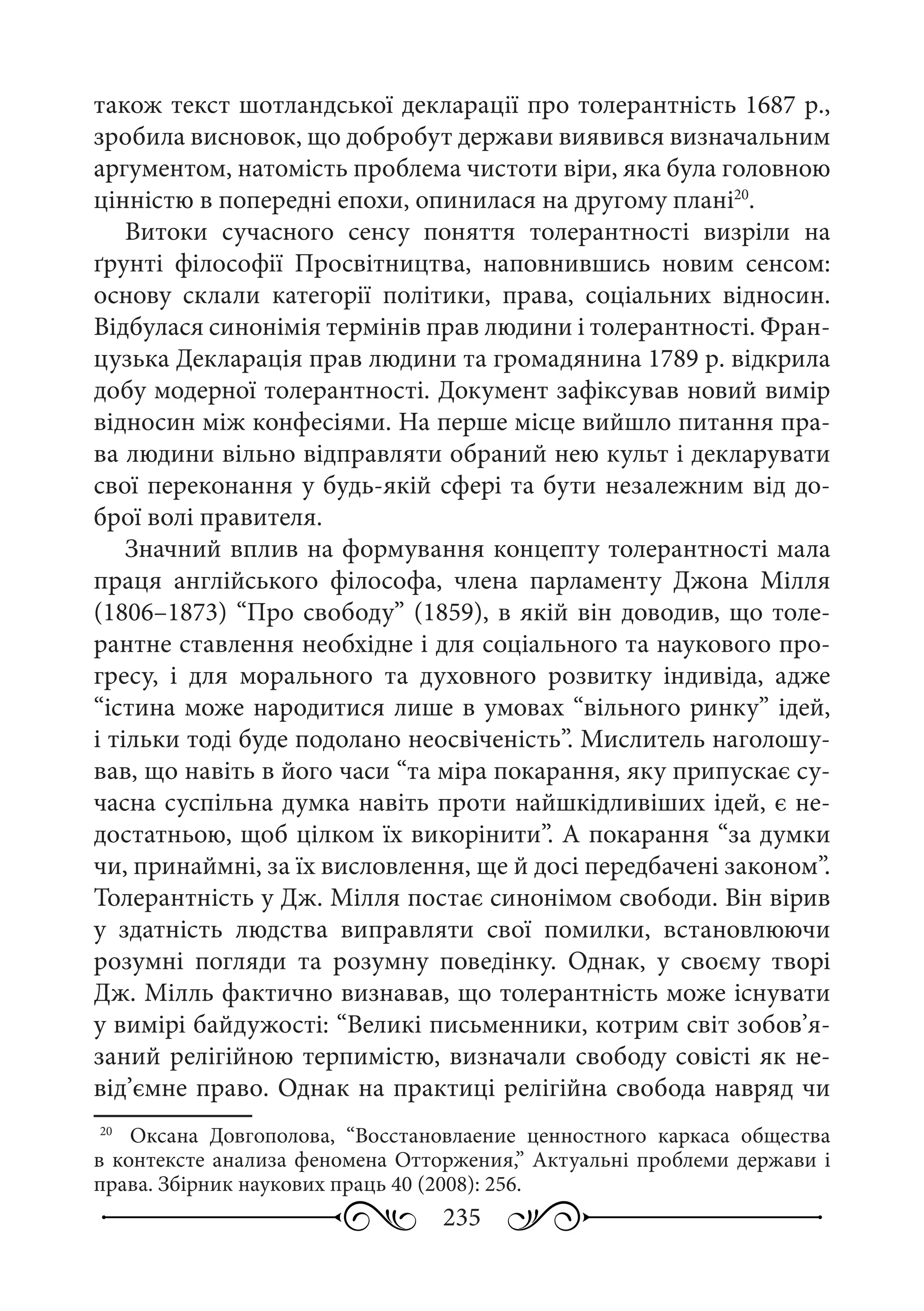 235
також текст шотландської декларації про толерантність 1687 р.,
зробила висновок, що добробут держави виявився визначальним
аргументом, натомість проблема чистоти віри, яка була головною
цінністю в попередні епохи, опинилася на другому плані20
.
Витоки сучасного сенсу поняття толерантності визріли на
ґрунті філософії Просвітництва, наповнившись новим сенсом:
основу склали категорії політики, права, соціальних відносин.
Відбулася синонімія термінів прав людини і толерантності. Фран-
цузька Декларація прав людини та громадянина 1789 р. відкрила
добу модерної толерантності. Документ зафіксував новий вимір
відносин між конфесіями. На перше місце вийшло питання пра-
ва людини вільно відправляти обраний нею культ і декларувати
свої переконання у будь-якій сфері та бути незалежним від до-
брої волі правителя.
Значний вплив на формування концепту толерантності мала
праця англійського філософа, члена парламенту Джона Мілля
(1806–1873) “Про свободу” (1859), в якій він доводив, що толе-
рантне ставлення необхідне і для соціального та наукового про-
гресу, і для морального та духовного розвитку індивіда, адже
“істина може народитися лише в умовах “вільного ринку” ідей,
і тільки тоді буде подолано неосвіченість”. Мислитель наголошу-
вав, що навіть в його часи “та міра покарання, яку припускає су-
часна суспільна думка навіть проти найшкідливіших ідей, є не-
достатньою, щоб цілком їх викорінити”. А покарання “за думки
чи, принаймні, за їх висловлення, ще й досі передбачені законом”.
Толерантність у Дж. Мілля постає синонімом свободи. Він вірив
у здатність людства виправляти свої помилки, встановлюючи
розумні погляди та розумну поведінку. Однак, у своєму творі
Дж. Мілль фактично визнавав, що толерантність може існувати
у вимірі байдужості: “Великі письменники, котрим світ зобов’я-
заний релігійною терпимістю, визначали свободу совісті як не-
від’ємне право. Однак на практиці релігійна свобода навряд чи
20
	  Оксана Довгополова, “Восстановлаение ценностного каркаса общества
в контексте анализа феномена Отторжения,” Актуальні проблеми держави і
права. Збірник наукових праць 40 (2008): 256.
 