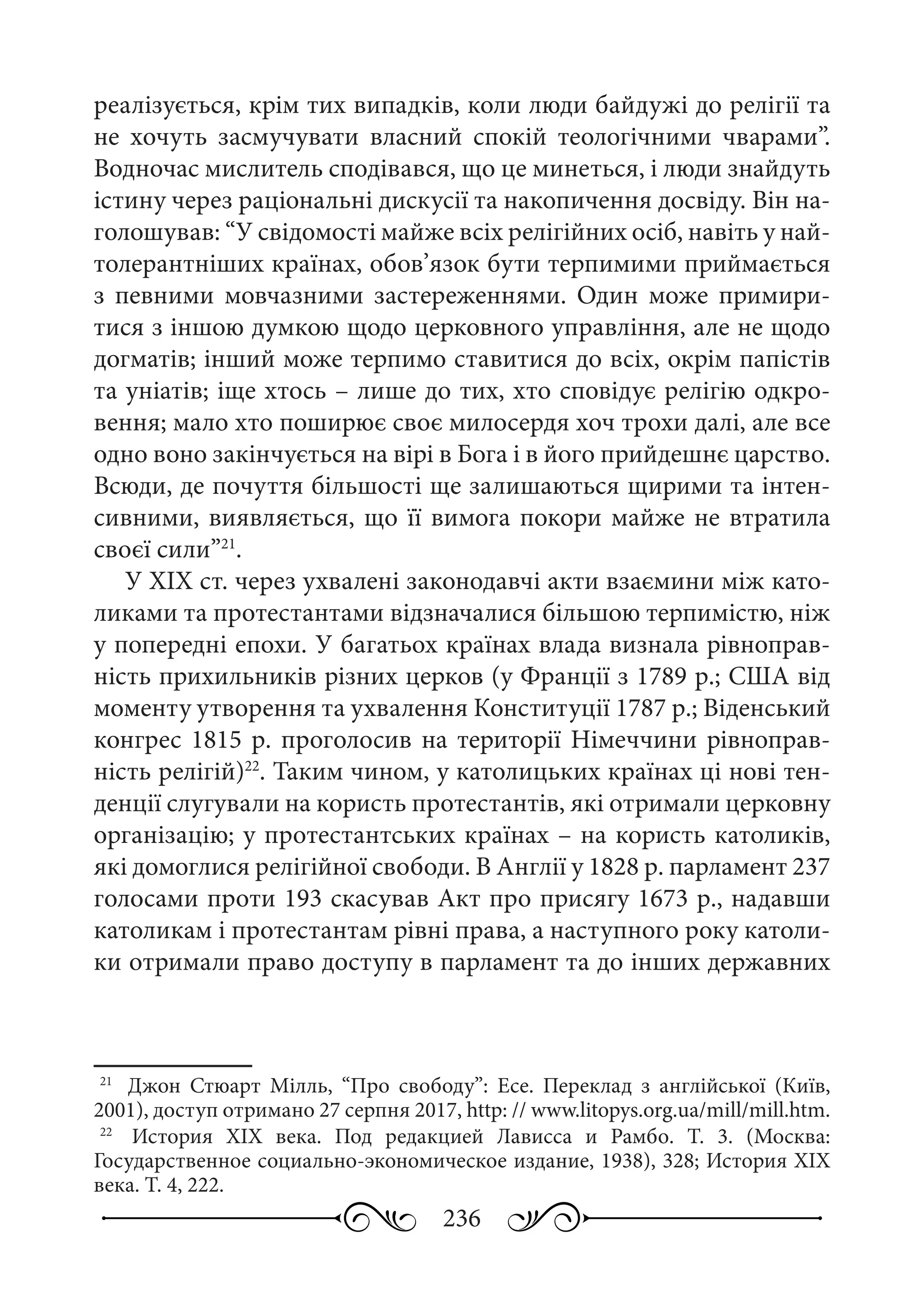 236
реалізується, крім тих випадків, коли люди байдужі до релігії та
не хочуть засмучувати власний спокій теологічними чварами”.
Водночас мислитель сподівався, що це минеться, і люди знайдуть
істину через раціональні дискусії та накопичення досвіду. Він на-
голошував: “У свідомості майже всіх релігійних осіб, навіть у най-
толерантніших країнах, обов’язок бути терпимими приймається
з певними мовчазними застереженнями. Один може примири-
тися з іншою думкою щодо церковного управління, але не щодо
догматів; інший може терпимо ставитися до всіх, окрім папістів
та уніатів; іще хтось – лише до тих, хто сповідує релігію одкро-
вення; мало хто поширює своє милосердя хоч трохи далі, але все
одно воно закінчується на вірі в Бога і в його прийдешнє царство.
Всюди, де почуття більшості ще залишаються щирими та інтен-
сивними, виявляється, що її вимога покори майже не втратила
своєї сили”21
.
У ХІХ ст. через ухвалені законодавчі акти взаємини між като-
ликами та протестантами відзначалися більшою терпимістю, ніж
у попередні епохи. У багатьох країнах влада визнала рівноправ-
ність прихильників різних церков (у Франції з 1789 р.; США від
моменту утворення та ухвалення Конституції 1787 р.; Віденський
конгрес 1815 р. проголосив на території Німеччини рівноправ-
ність релігій)22
. Таким чином, у католицьких країнах ці нові тен-
денції слугували на користь протестантів, які отримали церковну
організацію; у протестантських країнах – на користь католиків,
які домоглися релігійної свободи. В Англії у 1828 р. парламент 237
голосами проти 193 скасував Акт про присягу 1673 р., надавши
католикам і протестантам рівні права, а наступного року католи-
ки отримали право доступу в парламент та до інших державних
21
	  Джон Стюарт Мілль, “Про свободу”: Есе. Переклад з англійської (Київ,
2001), доступ отримано 27 серпня 2017, http: // www.litopys.org.ua/mill/mill.htm.
22
	  История ХІХ  века. Под редакцией Лависса и Рамбо. Т.  3. (Москва:
Государственное социально-экономическое издание, 1938), 328; История ХІХ
века. Т. 4, 222.
 