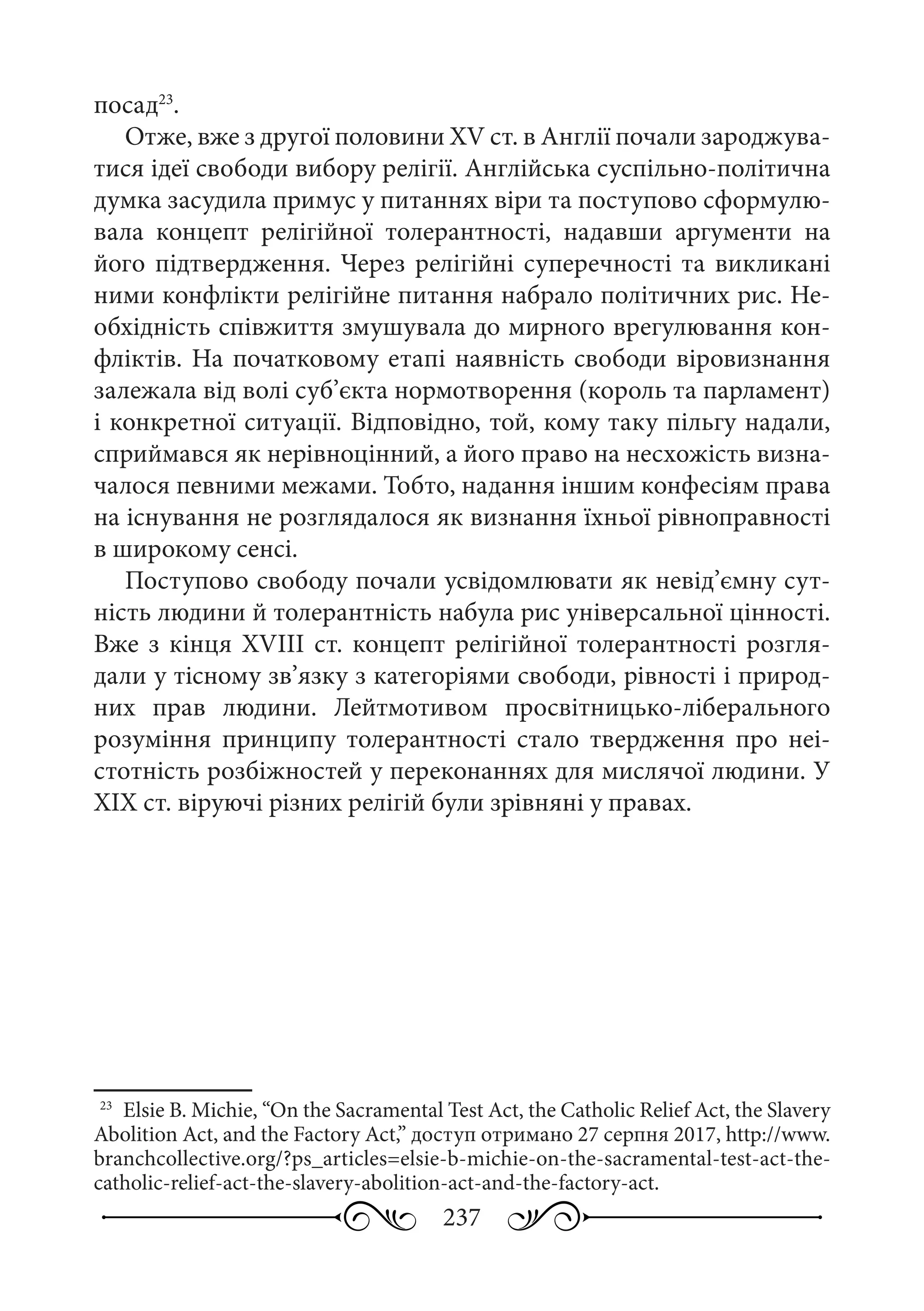 237
посад23
.
Отже, вже з другої половини XV ст. в Англії почали зароджува-
тися ідеї свободи вибору релігії. Англійська суспільно-політична
думка засудила примус у питаннях віри та поступово сформулю-
вала концепт релігійної толерантності, надавши аргументи на
його підтвердження. Через релігійні суперечності та викликані
ними конфлікти релігійне питання набрало політичних рис. Не-
обхідність співжиття змушувала до мирного врегулювання кон-
фліктів. На початковому етапі наявність свободи віровизнання
залежала від волі суб’єкта нормотворення (король та парламент)
і конкретної ситуації. Відповідно, той, кому таку пільгу надали,
сприймався як нерівноцінний, а його право на несхожість визна-
чалося певними межами. Тобто, надання іншим конфесіям права
на існування не розглядалося як визнання їхньої рівноправності
в широкому сенсі.
Поступово свободу почали усвідомлювати як невід’ємну сут-
ність людини й толерантність набула рис універсальної цінності.
Вже з кінця XVIIІ ст. концепт релігійної толерантності розгля-
дали у тісному зв’язку з категоріями свободи, рівності і природ-
них прав людини. Лейтмотивом просвітницько-ліберального
розуміння принципу толерантності стало твердження про неі-
стотність розбіжностей у переконаннях для мислячої людини. У
ХІХ ст. віруючі різних релігій були зрівняні у правах.
23
	 Elsie B. Michie, “On the Sacramental Test Act, the Catholic Relief Act, the Slavery
Abolition Act, and the Factory Act,” доступ отримано 27 серпня 2017, http://www.
branchcollective.org/?ps_articles=elsie-b-michie-on-the-sacramental-test-act-the-
catholic-relief-act-the-slavery-abolition-act-and-the-factory-act.
 