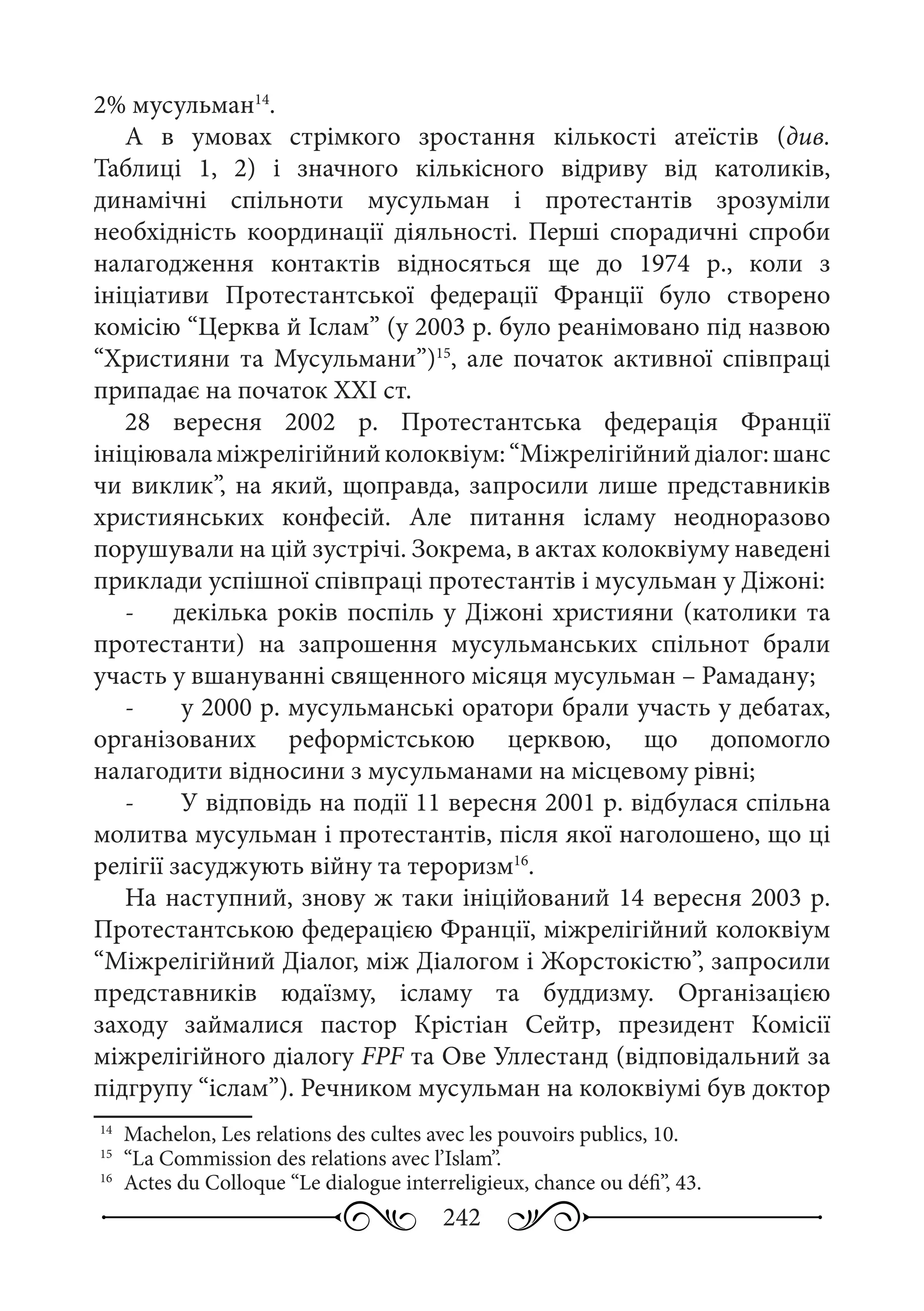 242
2% мусульман14
.
А в умовах стрімкого зростання кількості атеїстів (див.
Таблиці  1,  2) і значного кількісного відриву від католиків,
динамічні спільноти мусульман і протестантів зрозуміли
необхідність координації діяльності. Перші спорадичні спроби
налагодження контактів відносяться ще до 1974  р., коли з
ініціативи Протестантської федерації Франції було створено
комісію “Церква й Іслам” (у 2003 р. було реанімовано під назвою
“Християни та Мусульмани”)15
, але початок активної співпраці
припадає на початок ХХІ ст.
28  вересня 2002  р. Протестантська федерація Франції
ініціюваламіжрелігійнийколоквіум:“Міжрелігійнийдіалог:шанс
чи виклик”, на який, щоправда, запросили лише представників
християнських конфесій. Але питання ісламу неодноразово
порушували на цій зустрічі. Зокрема, в актах колоквіуму наведені
приклади успішної співпраці протестантів і мусульман у Діжоні:
-	 декілька років поспіль у Діжоні християни (католики та
протестанти) на запрошення мусульманських спільнот брали
участь у вшануванні священного місяця мусульман – Рамадану;
-	 у 2000 р. мусульманські оратори брали участь у дебатах,
організованих реформістською церквою, що допомогло
налагодити відносини з мусульманами на місцевому рівні;
-	 У відповідь на події 11 вересня 2001 р. відбулася спільна
молитва мусульман і протестантів, після якої наголошено, що ці
релігії засуджують війну та тероризм16
.
На наступний, знову ж таки ініційований 14 вересня 2003 р.
Протестантською федерацією Франції, міжрелігійний колоквіум
“Міжрелігійний Діалог, між Діалогом і Жорстокістю”, запросили
представників юдаїзму, ісламу та буддизму. Організацією
заходу займалися пастор Крістіан Сейтр, президент Комісії
міжрелігійного діалогу FPF та Ове Уллестанд (відповідальний за
підгрупу “іслам”). Речником мусульман на колоквіумі був доктор
14
	 Machelon, Les relations des cultes avec les pouvoirs publics, 10.
15
	 “La Commission des relations avec l’Islam”.
16
	 Actes du Colloque “Le dialogue interreligieux, chance ou défi”, 43.
 