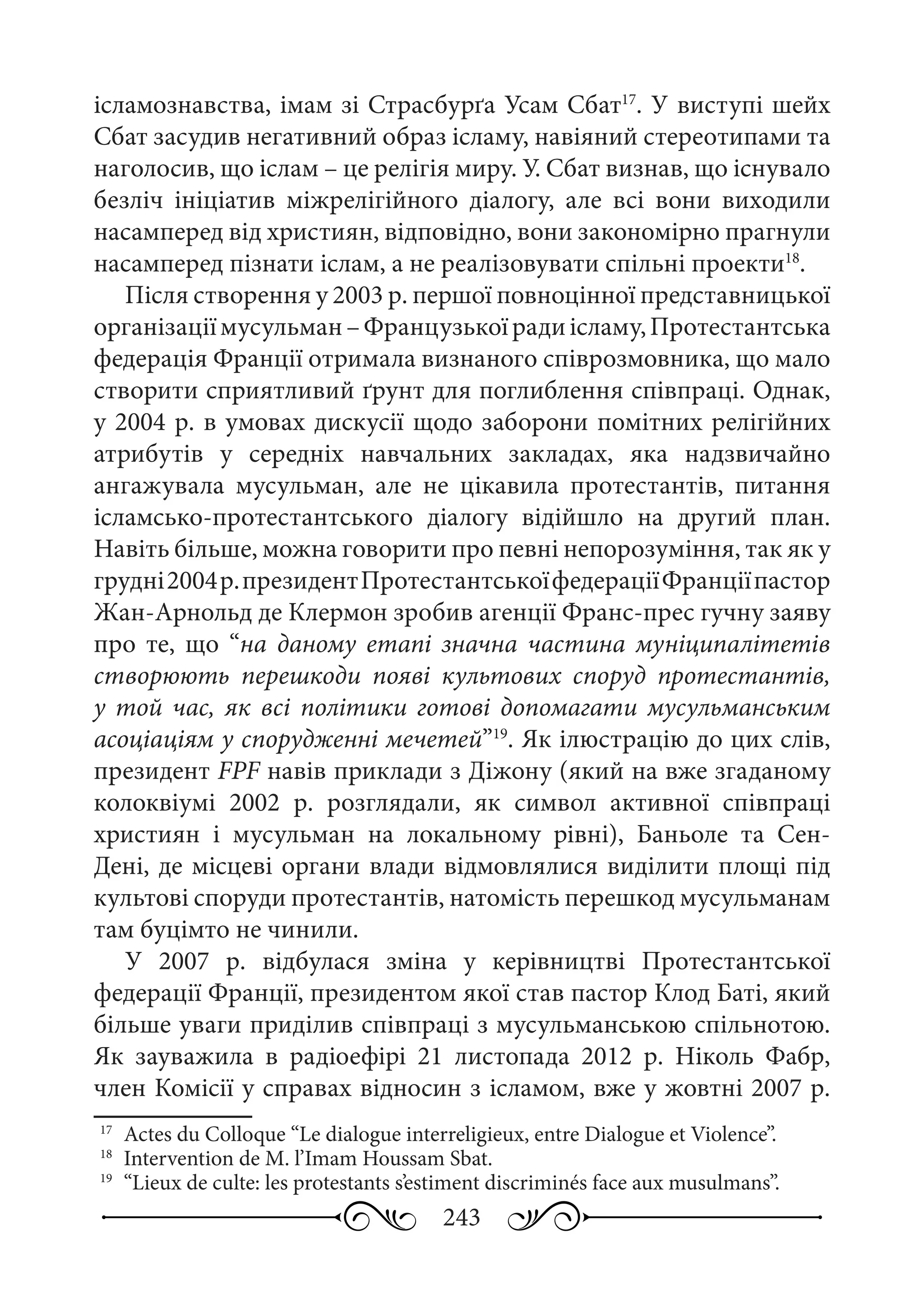 243
ісламознавства, імам зі Страсбурґа Усам Сбат17
. У виступі шейх
Cбат засудив негативний образ ісламу, навіяний стереотипами та
наголосив, що іслам – це релігія миру. У. Сбат визнав, що існувало
безліч ініціатив міжрелігійного діалогу, але всі вони виходили
насамперед від християн, відповідно, вони закономірно прагнули
насамперед пізнати іслам, а не реалізовувати спільні проекти18
.
Після створення у 2003 р. першої повноцінної представницької
організаціїмусульман –Французькоїрадиісламу,Протестантська
федерація Франції отримала визнаного співрозмовника, що мало
створити сприятливий ґрунт для поглиблення співпраці. Однак,
у 2004 р. в умовах дискусії щодо заборони помітних релігійних
атрибутів у середніх навчальних закладах, яка надзвичайно
ангажувала мусульман, але не цікавила протестантів, питання
ісламсько-протестантського діалогу відійшло на другий план.
Навіть більше, можна говорити про певні непорозуміння, так як у
грудні2004 р.президентПротестантськоїфедераціїФранціїпастор
Жан-Арнольд де Клермон зробив агенції Франс-прес гучну заяву
про те, що “на даному етапі значна частина муніципалітетів
створюють перешкоди появі культових споруд протестантів,
у той час, як всі політики готові допомагати мусульманським
асоціаціям у спорудженні мечетей”19
. Як ілюстрацію до цих слів,
президент FPF навів приклади з Діжону (який на вже згаданому
колоквіумі 2002  р. розглядали, як символ активної співпраці
християн і мусульман на локальному рівні), Баньоле та Сен-
Дені, де місцеві органи влади відмовлялися виділити площі під
культові споруди протестантів, натомість перешкод мусульманам
там буцімто не чинили.
У 2007  р. відбулася зміна у керівництві Протестантської
федерації Франції, президентом якої став пастор Клод Баті, який
більше уваги приділив співпраці з мусульманською спільнотою.
Як зауважила в радіоефірі 21  листопада 2012  р. Ніколь Фабр,
член Комісії у справах відносин з ісламом, вже у жовтні 2007 р.
17
	 Actes du Colloque “Le dialogue interreligieux, entre Dialogue et Violence”.
18
	 Intervention de M. l’Imam Houssam Sbat.
19
	 “Lieux de culte: les protestants s’estiment discriminés face aux musulmans”.
 