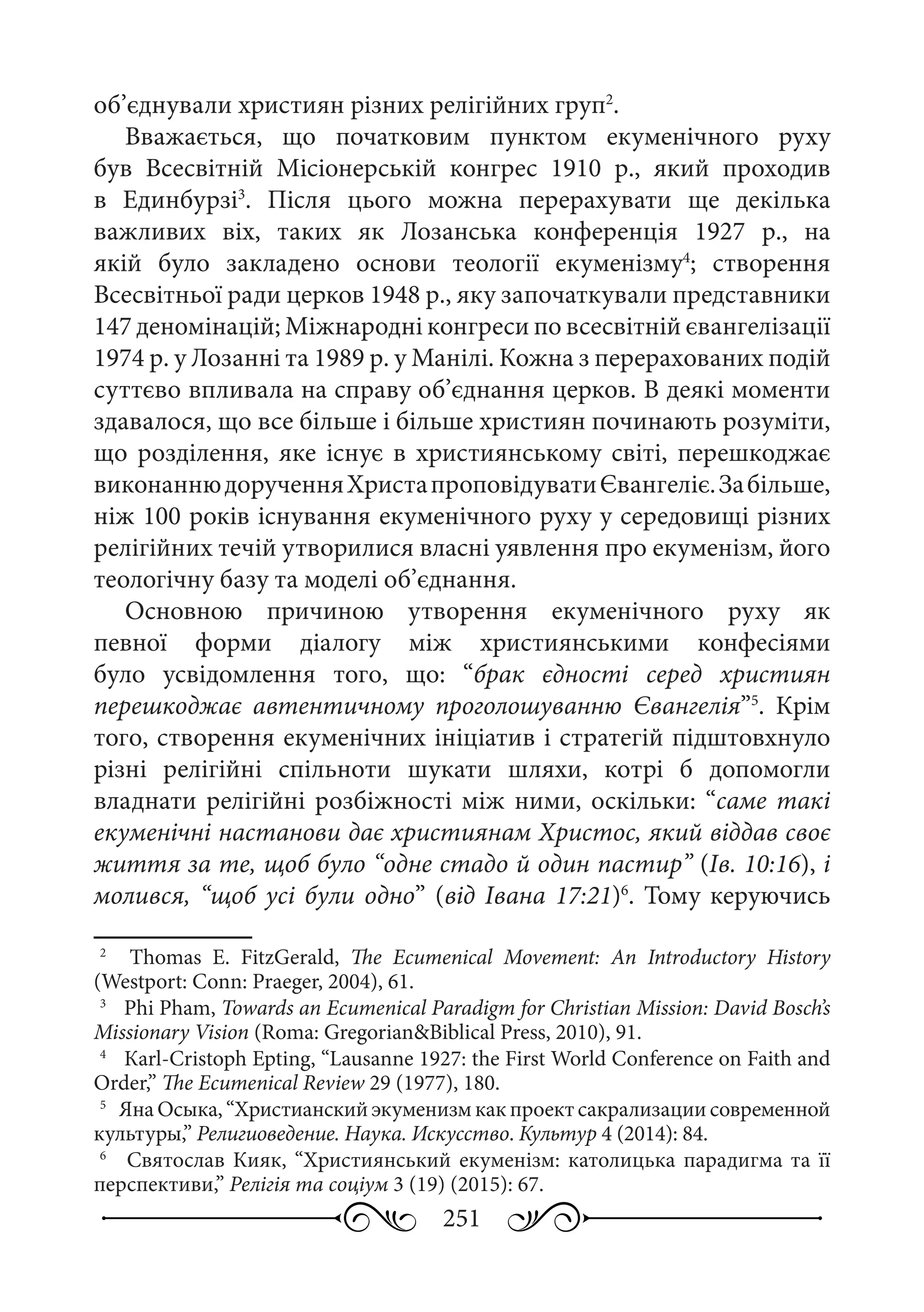 251
об’єднували християн різних релігійних груп2
.
Вважається, що початковим пунктом екуменічного руху
був Всесвітній Місіонерській конгрес 1910  р., який проходив
в Единбурзі3
. Після цього можна перерахувати ще декілька
важливих віх, таких як Лозанська конференція 1927  р., на
якій було закладено основи теології екуменізму4
; створення
Всесвітньої ради церков 1948 р., яку започаткували представники
147 деномінацій; Міжнародні конгреси по всесвітній євангелізації
1974 р. у Лозанні та 1989 р. у Манілі. Кожна з перерахованих подій
суттєво впливала на справу об’єднання церков. В деякі моменти
здавалося, що все більше і більше християн починають розуміти,
що розділення, яке існує в християнському світі, перешкоджає
виконаннюдорученняХристапроповідуватиЄвангеліє.Забільше,
ніж 100 років існування екуменічного руху у середовищі різних
релігійних течій утворилися власні уявлення про екуменізм, його
теологічну базу та моделі об’єднання.
Основною причиною утворення екуменічного руху як
певної форми діалогу між християнськими конфесіями
було усвідомлення того, що: “брак єдності серед християн
перешкоджає автентичному проголошуванню Євангелія”5
. Крім
того, створення екуменічних ініціатив і стратегій підштовхнуло
різні релігійні спільноти шукати шляхи, котрі б допомогли
владнати релігійні розбіжності між ними, оскільки: “саме такі
екуменічні настанови дає християнам Христос, який віддав своє
життя за те, щоб було “одне стадо й один пастир” (Ів. 10:16), і
молився, “щоб усі були одно” (від Івана 17:21)6
. Тому керуючись
2
	   Тhomas E.  FitzGerald, The Ecumenical Movement: An Introductory History
(Westport: Conn: Praeger, 2004), 61.
3
	  Phi Pham, Towards an Ecumenical Paradigm for Christian Mission: David Bosch’s
Missionary Vision (Roma: Gregorian&Biblical Press, 2010), 91.
4
	  Кarl-Cristoph Epting, “Lausanne 1927: the First World Conference on Faith and
Order,” The Ecumenical Review 29 (1977), 180.
5
	 Яна Осыка, “Христианский экуменизм как проект сакрализации современной
культуры,” Религиоведение. Наука. Искусство. Культур 4 (2014): 84.
6
	  Святослав Кияк, “Християнський екуменізм: католицька парадигма та її
перспективи,” Релігія та соціум 3 (19) (2015): 67.
 