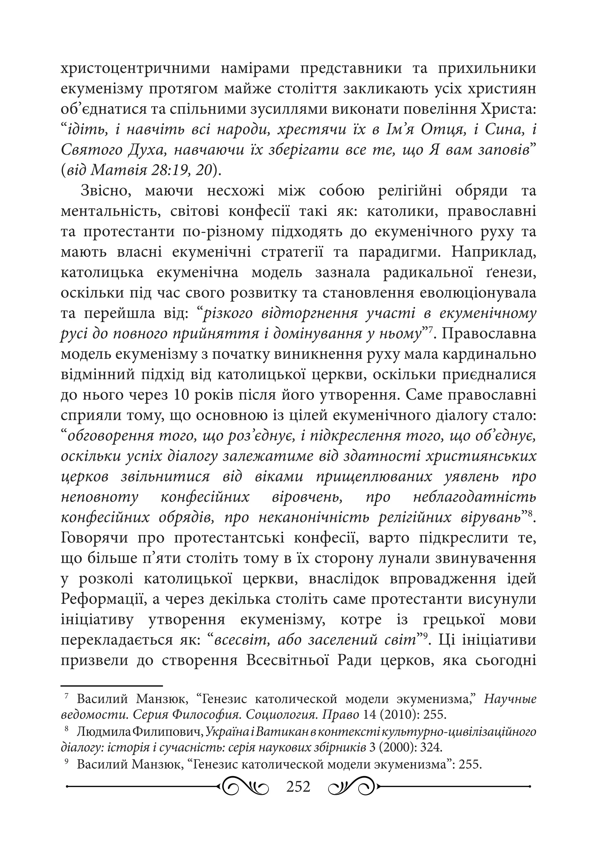 252
христоцентричними намірами представники та прихильники
екуменізму протягом майже століття закликають усіх християн
об’єднатися та спільними зусиллями виконати повеління Христа:
“ідіть, і навчіть всі народи, хрестячи їх в Ім’я Отця, і Сина, і
Святого Духа, навчаючи їх зберігати все те, що Я вам заповів”
(від Матвія 28:19, 20).
Звісно, маючи несхожі між собою релігійні обряди та
ментальність, світові конфесії такі як: католики, православні
та протестанти по-різному підходять до екуменічного руху та
мають власні екуменічні стратегії та парадигми. Наприклад,
католицька екуменічна модель зазнала радикальної ґенези,
оскільки під час свого розвитку та становлення еволюціонувала
та перейшла від: “різкого відторгнення участі в екуменічному
русі до повного прийняття і домінування у ньому”7
. Православна
модель екуменізму з початку виникнення руху мала кардинально
відмінний підхід від католицької церкви, оскільки приєдналися
до нього через 10 років після його утворення. Саме православні
сприяли тому, що основною із цілей екуменічного діалогу стало:
“обговорення того, що роз’єднує, і підкреслення того, що об’єднує,
оскільки успіх діалогу залежатиме від здатності християнських
церков звільнитися від віками прищеплюваних уявлень про
неповноту конфесійних віровчень, про неблагодатність
конфесійних обрядів, про неканонічність релігійних вірувань”8
.
Говорячи про протестантські конфесії, варто підкреслити те,
що більше п’яти століть тому в їх сторону лунали звинувачення
у розколі католицької церкви, внаслідок впровадження ідей
Реформації, а через декілька століть саме протестанти висунули
ініціативу утворення екуменізму, котре із грецької мови
перекладається як: “всесвіт, або заселений світ”9
. Ці ініціативи
призвели до створення Всесвітньої Ради церков, яка сьогодні
7
	 Василий Манзюк, “Генезис католической модели экуменизма,” Научные
ведомости. Серия Философия. Социология. Право 14 (2010): 255.
8
	 ЛюдмилаФилипович,УкраїнаіВатиканвконтекстікультурно-цивілізаційного
діалогу: історія і сучасність: серія наукових збірників 3 (2000): 324.
9
	 Василий Манзюк, “Генезис католической модели экуменизма”: 255.
 