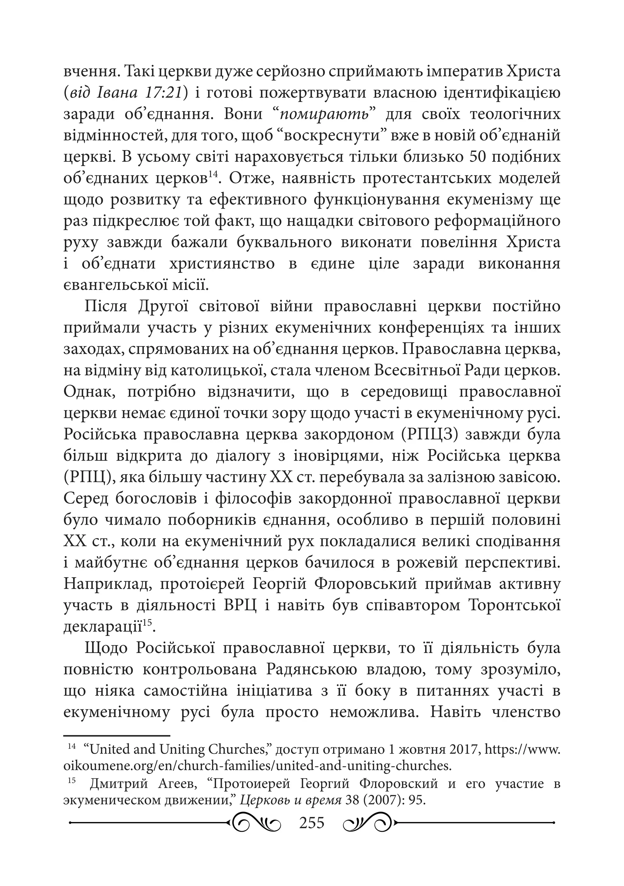 255
вчення. Такі церкви дуже серйозно сприймають імператив Христа
(від Івана 17:21) і готові пожертвувати власною ідентифікацією
заради об’єднання. Вони “помирають” для своїх теологічних
відмінностей, для того, щоб “воскреснути” вже в новій об’єднаній
церкві. В усьому світі нараховується тільки близько 50 подібних
об’єднаних церков14
. Отже, наявність протестантських моделей
щодо розвитку та ефективного функціонування екуменізму ще
раз підкреслює той факт, що нащадки світового реформаційного
руху завжди бажали буквального виконати повеління Христа
і об’єднати християнство в єдине ціле заради виконання
євангельської місії.
Після Другої світової війни православні церкви постійно
приймали участь у різних екуменічних конференціях та інших
заходах, спрямованих на об’єднання церков. Православна церква,
на відміну від католицької, стала членом Всесвітньої Ради церков.
Однак, потрібно відзначити, що в середовищі православної
церкви немає єдиної точки зору щодо участі в екуменічному русі.
Російська православна церква закордоном (РПЦЗ) завжди була
більш відкрита до діалогу з іновірцями, ніж Російська церква
(РПЦ), яка більшу частину ХХ ст. перебувала за залізною завісою.
Серед богословів і філософів закордонної православної церкви
було чимало поборників єднання, особливо в першій половині
ХХ ст., коли на екуменічний рух покладалися великі сподівання
і майбутнє об’єднання церков бачилося в рожевій перспективі.
Наприклад, протоієрей Георгій Флоровський приймав активну
участь в діяльності ВРЦ і навіть був співавтором Торонтської
декларації15
.
Щодо Російської православної церкви, то її діяльність була
повністю контрольована Радянською владою, тому зрозуміло,
що ніяка самостійна ініціатива з її боку в питаннях участі в
екуменічному русі була просто неможлива. Навіть членство
14
	 “United and Uniting Churches,” доступ отримано 1 жовтня 2017, https://www.
oikoumene.org/en/church-families/united-and-uniting-churches.
15
	  Дмитрий Агеев, “Протоиерей Георгий Флоровский и его участие в
экуменическом движении,” Церковь и время 38 (2007): 95.
 