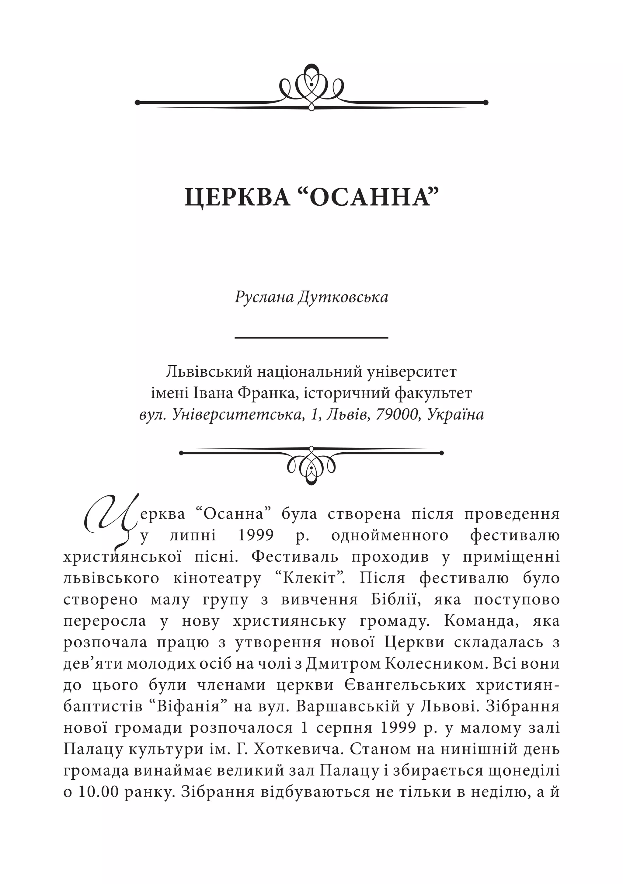 Церква “Осанна” була створена після проведення
у липні 1999  р. однойменного фестивалю
християнської пісні. Фестиваль проходив у приміщенні
львівського кінотеатру “Клекіт”. Після фестивалю було
створено малу групу з вивчення Біблії, яка поступово
переросла у нову християнську громаду. Команда, яка
розпочала працю з утворення нової Церкви складалась з
дев’яти молодих осіб на чолі з Дмитром Колесником. Всі вони
до цього були членами церкви Євангельських християн-
баптистів “Віфанія” на вул. Варшавській у Львові. Зібрання
нової громади розпочалося 1 серпня 1999 р. у малому залі
Палацу культури ім. Г. Хоткевича. Станом на нинішній день
громада винаймає великий зал Палацу і збирається щонеділі
о 10.00 ранку. Зібрання відбуваються не тільки в неділю, а й
ЦЕРКВА “ОСАННА”
Руслана Дутковська
Львівський національний університет
імені Івана Франка, історичний факультет
вул. Університетська, 1, Львів, 79000, Україна
 