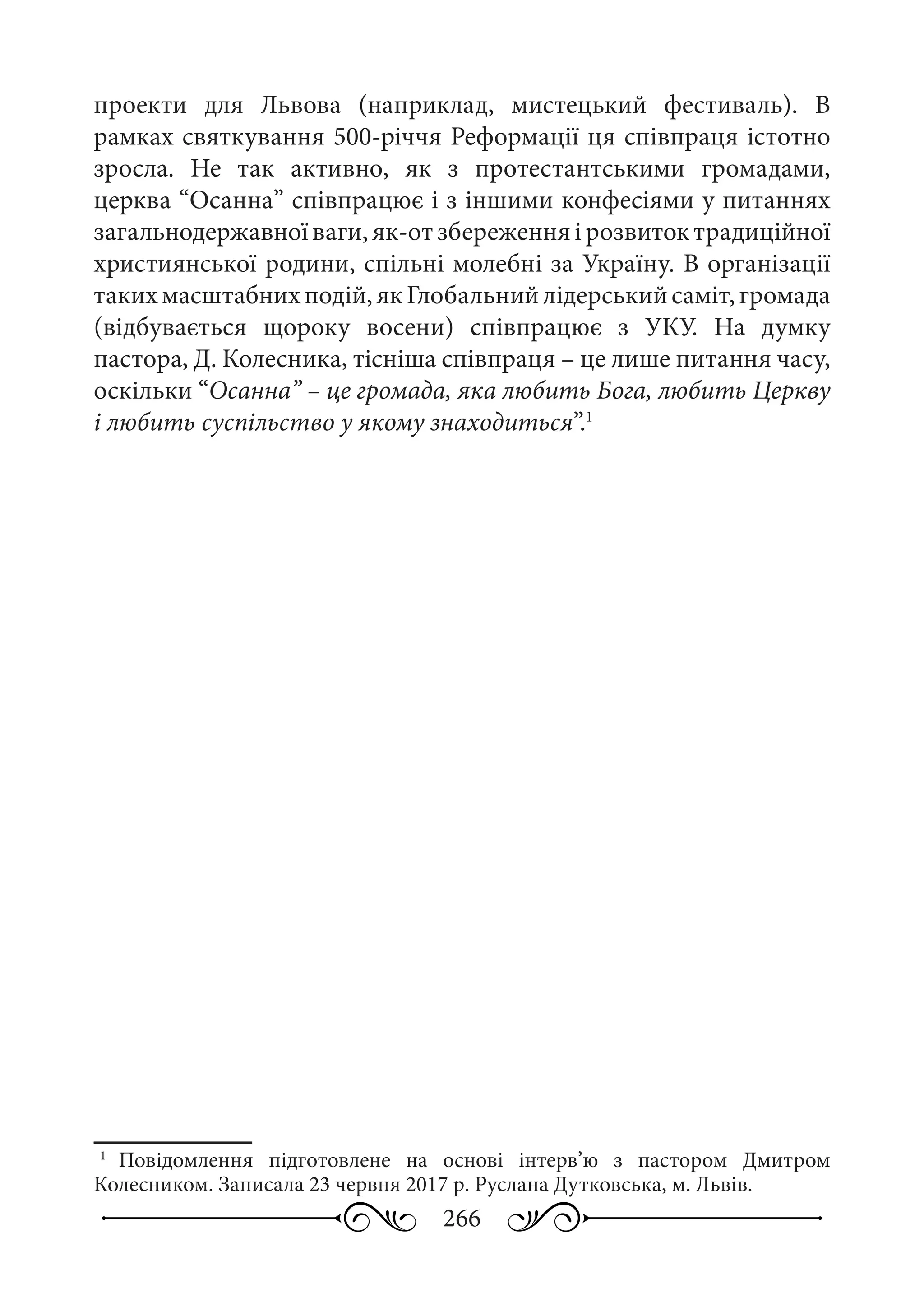 266
проекти для Львова (наприклад, мистецький фестиваль). В
рамках святкування 500-річчя Реформації ця співпраця істотно
зросла. Не так активно, як з протестантськими громадами,
церква “Осанна” співпрацює і з іншими конфесіями у питаннях
загальнодержавноїваги,як-отзбереженняірозвитоктрадиційної
християнської родини, спільні молебні за Україну. В організації
такихмасштабнихподій,якГлобальнийлідерськийсаміт,громада
(відбувається щороку восени) співпрацює з УКУ. На думку
пастора, Д. Колесника, тісніша співпраця – це лише питання часу,
оскільки “Осанна” – це громада, яка любить Бога, любить Церкву
і любить суспільство у якому знаходиться”.1
1
	 Повідомлення підготовлене на основі інтерв’ю з пастором Дмитром
Колесником. Записала 23 червня 2017 р. Руслана Дутковська, м. Львів.
 