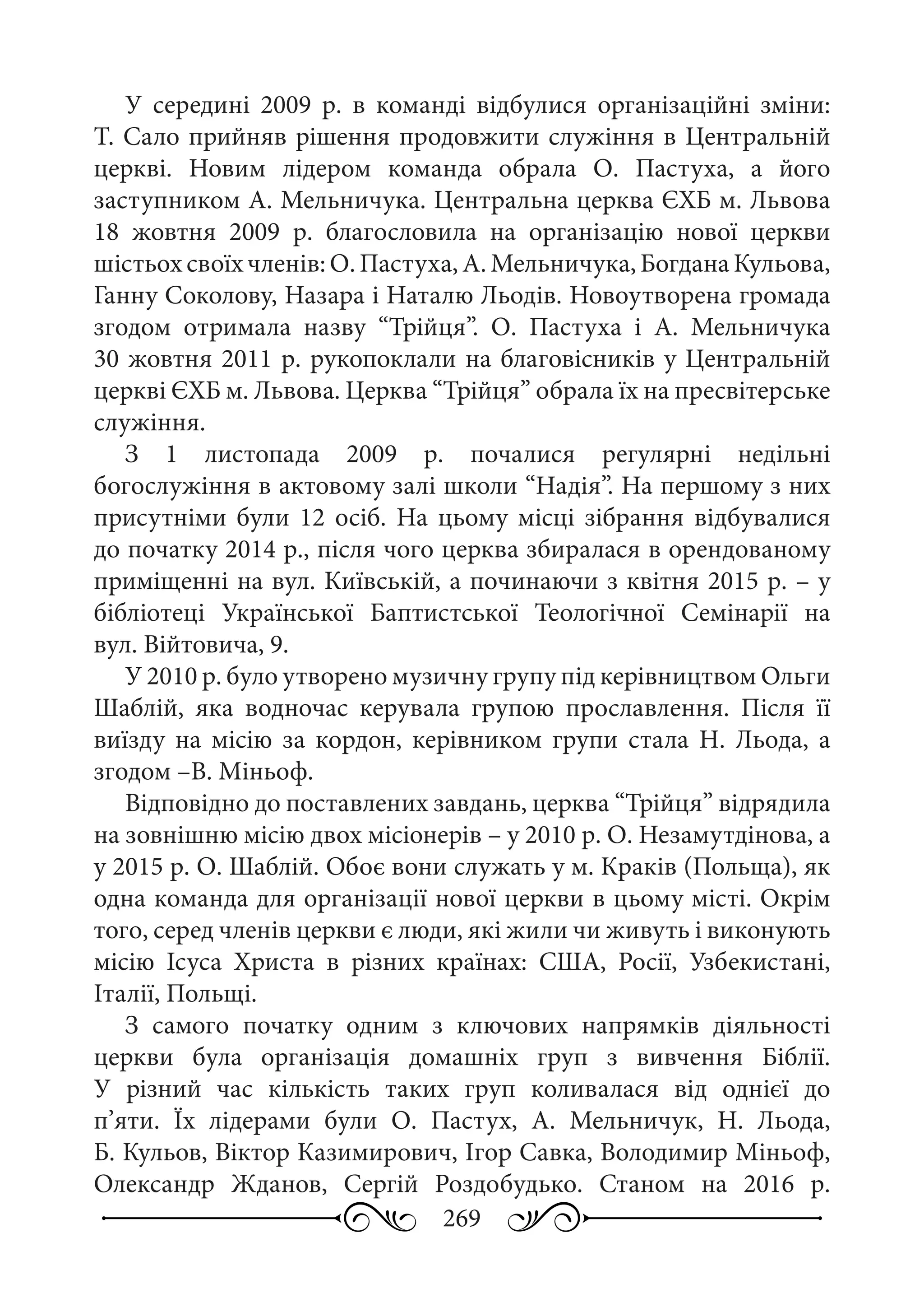 269
У середині 2009  р. в команді відбулися організаційні зміни:
Т. Сало прийняв рішення продовжити служіння в Центральній
церкві. Новим лідером команда обрала О.  Пастуха, а його
заступником А. Мельничука. Центральна церква ЄХБ м. Львова
18  жовтня 2009  р. благословила на організацію нової церкви
шістьох своїх членів: О. Пастуха, А. Мельничука, Богдана Кульова,
Ганну Соколову, Назара і Наталю Льодів. Новоутворена громада
згодом отримала назву “Трійця”. О.  Пастуха і А.  Мельничука
30 жовтня 2011 р. рукопоклали на благовісників у Центральній
церкві ЄХБ м. Львова. Церква “Трійця” обрала їх на пресвітерське
служіння.
З 1  листопада 2009  р. почалися регулярні недільні
богослужіння в актовому залі школи “Надія”. На першому з них
присутніми були 12  осіб. На цьому місці зібрання відбувалися
до початку 2014 р., після чого церква збиралася в орендованому
приміщенні на вул. Київській, а починаючи з квітня 2015 р. – у
бібліотеці Української Баптистської Теологічної Семінарії на
вул. Війтовича, 9.
У 2010 р. було утворено музичну групу під керівництвом Ольги
Шаблій, яка водночас керувала групою прославлення. Після її
виїзду на місію за кордон, керівником групи стала Н.  Льода, а
згодом –В. Міньоф.
Відповідно до поставлених завдань, церква “Трійця” відрядила
на зовнішню місію двох місіонерів – у 2010 р. О. Незамутдінова, а
у 2015 р. О. Шаблій. Обоє вони служать у м. Краків (Польща), як
одна команда для організації нової церкви в цьому місті. Окрім
того, серед членів церкви є люди, які жили чи живуть і виконують
місію Ісуса Христа в різних країнах: США, Росії, Узбекистані,
Італії, Польщі.
З самого початку одним з ключових напрямків діяльності
церкви була організація домашніх груп з вивчення Біблії.
У різний час кількість таких груп коливалася від однієї до
п’яти. Їх лідерами були О.  Пастух, А.  Мельничук, Н.  Льода,
Б. Кульов, Віктор Казимирович, Ігор Савка, Володимир Міньоф,
Олександр Жданов, Сергій Роздобудько. Станом на 2016  р.
 