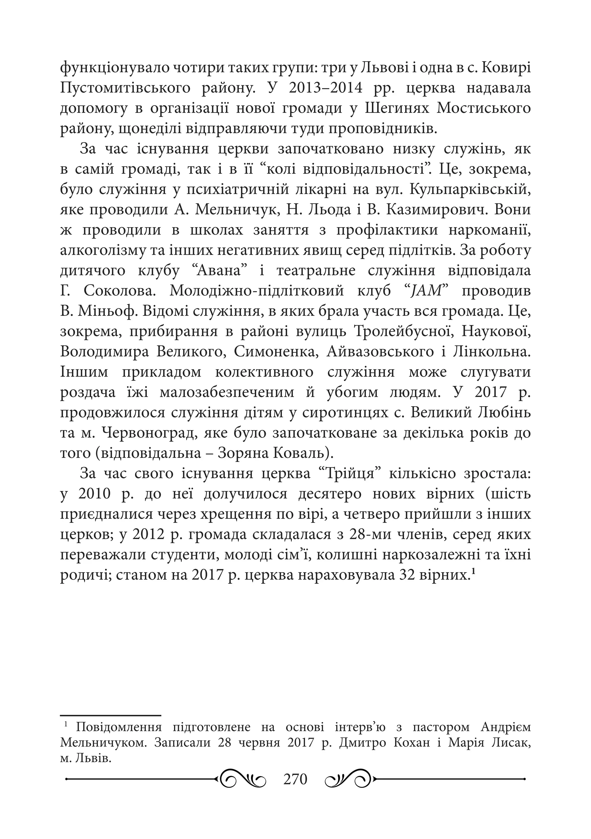 270
функціонувало чотири таких групи: три у Львові і одна в с. Ковирі
Пустомитівського району. У 2013–2014  рр. церква надавала
допомогу в організації нової громади у Шегинях Мостиського
району, щонеділі відправляючи туди проповідників.
За час існування церкви започатковано низку служінь, як
в самій громаді, так і в її “колі відповідальності”. Це, зокрема,
було служіння у психіатричній лікарні на вул. Кульпарківській,
яке проводили А. Мельничук, Н. Льода і В. Казимирович. Вони
ж проводили в школах заняття з профілактики наркоманії,
алкоголізму та інших негативних явищ серед підлітків. За роботу
дитячого клубу “Авана” і театральне служіння відповідала
Г.  Соколова. Молодіжно-підлітковий клуб “JAM” проводив
В. Міньоф. Відомі служіння, в яких брала участь вся громада. Це,
зокрема, прибирання в районі вулиць Тролейбусної, Наукової,
Володимира Великого, Симоненка, Айвазовського і Лінкольна.
Іншим прикладом колективного служіння може слугувати
роздача їжі малозабезпеченим й убогим людям. У 2017  р.
продовжилося служіння дітям у сиротинцях с. Великий Любінь
та м. Червоноград, яке було започатковане за декілька років до
того (відповідальна – Зоряна Коваль).
За час свого існування церква “Трійця” кількісно зростала:
у 2010  р. до неї долучилося десятеро нових вірних (шість
приєдналися через хрещення по вірі, а четверо прийшли з інших
церков; у 2012 р. громада складалася з 28-ми членів, серед яких
переважали студенти, молоді сім’ї, колишні наркозалежні та їхні
родичі; станом на 2017 р. церква нараховувала 32 вірних.1
1
	Повідомлення підготовлене на основі інтерв’ю з пастором Андрієм
Мельничуком. Записали 28  червня 2017  р. Дмитро Кохан і Марія Лисак,
м. Львів.
 