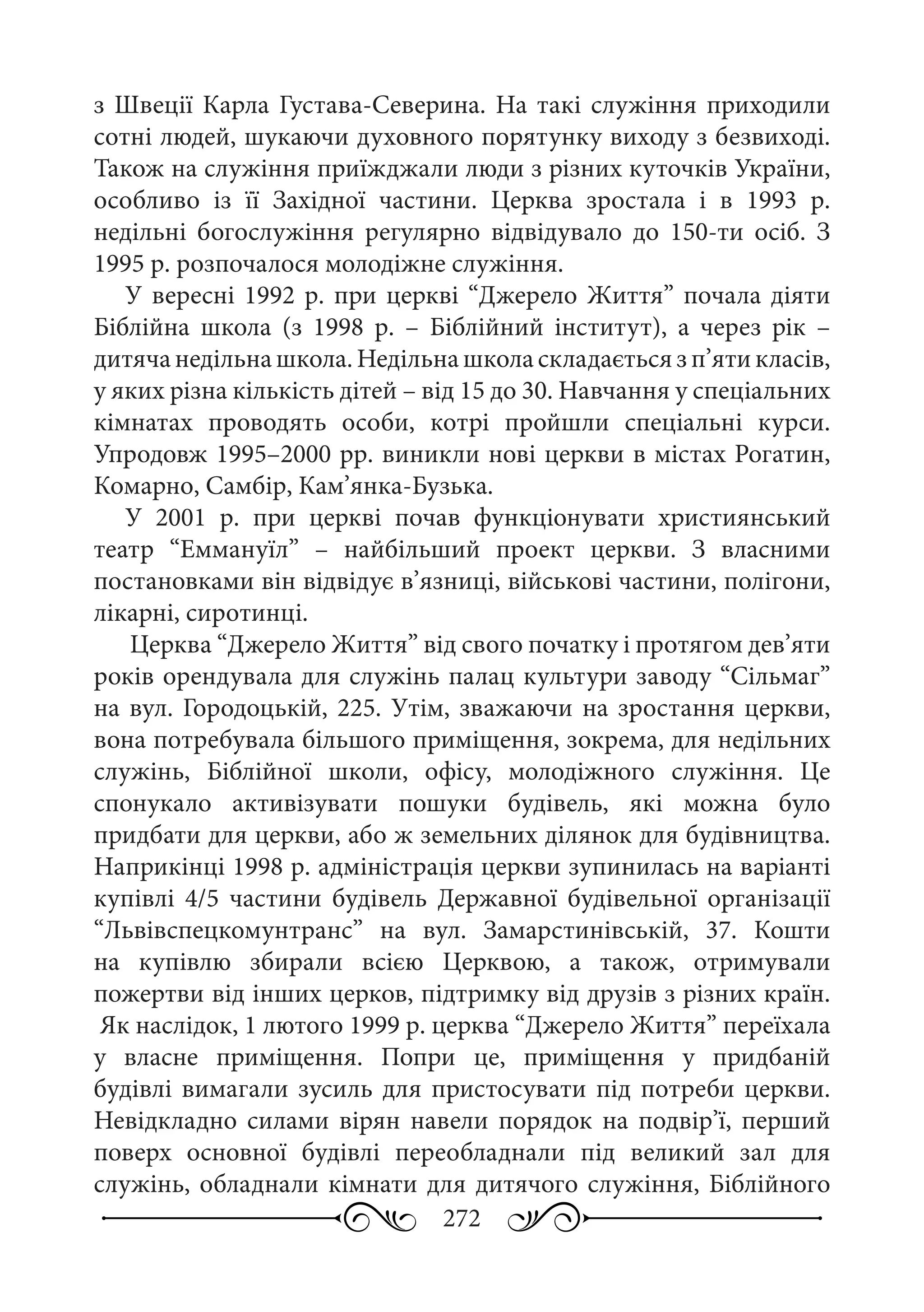 272
з Швеції Карла Густава-Северина. На такі служіння приходили
сотні людей, шукаючи духовного порятунку виходу з безвиході.
Також на служіння приїжджали люди з різних куточків України,
особливо із її Західної частини. Церква зростала і в 1993  р.
недільні богослужіння регулярно відвідувало до 150-ти осіб. З
1995 р. розпочалося молодіжне служіння.
У вересні 1992 р. при церкві “Джерело Життя” почала діяти
Біблійна школа (з 1998  р.  – Біблійний інститут), а через рік  –
дитячанедільнашкола.Недільнашколаскладаєтьсязп’ятикласів,
у яких різна кількість дітей – від 15 до 30. Навчання у спеціальних
кімнатах проводять особи, котрі пройшли спеціальні курси.
Упродовж 1995–2000 рр. виникли нові церкви в містах Рогатин,
Комарно, Самбір, Кам’янка-Бузька.
У 2001  р. при церкві почав функціонувати християнський
театр “Еммануїл”  – найбільший проект церкви. З власними
постановками він відвідує в’язниці, військові частини, полігони,
лікарні, сиротинці.
Церква “Джерело Життя” від свого початку і протягом дев’яти
років орендувала для служінь палац культури заводу “Сільмаг”
на вул. Городоцькій, 225. Утім, зважаючи на зростання церкви,
вона потребувала більшого приміщення, зокрема, для недільних
служінь, Біблійної школи, офісу, молодіжного служіння. Це
спонукало активізувати пошуки будівель, які можна було
придбати для церкви, або ж земельних ділянок для будівництва.
Наприкінці 1998 р. адміністрація церкви зупинилась на варіанті
купівлі 4/5 частини будівель Державної будівельної організації
“Львівспецкомунтранс” на вул.  Замарстинівській, 37. Кошти
на купівлю збирали всією Церквою, а також, отримували
пожертви від інших церков, підтримку від друзів з різних країн.
Як наслідок, 1 лютого 1999 р. церква “Джерело Життя” переїхала
у власне приміщення. Попри це, приміщення у придбаній
будівлі вимагали зусиль для пристосувати під потреби церкви.
Невідкладно силами вірян навели порядок на подвір’ї, перший
поверх основної будівлі переобладнали під великий зал для
служінь, обладнали кімнати для дитячого служіння, Біблійного
 