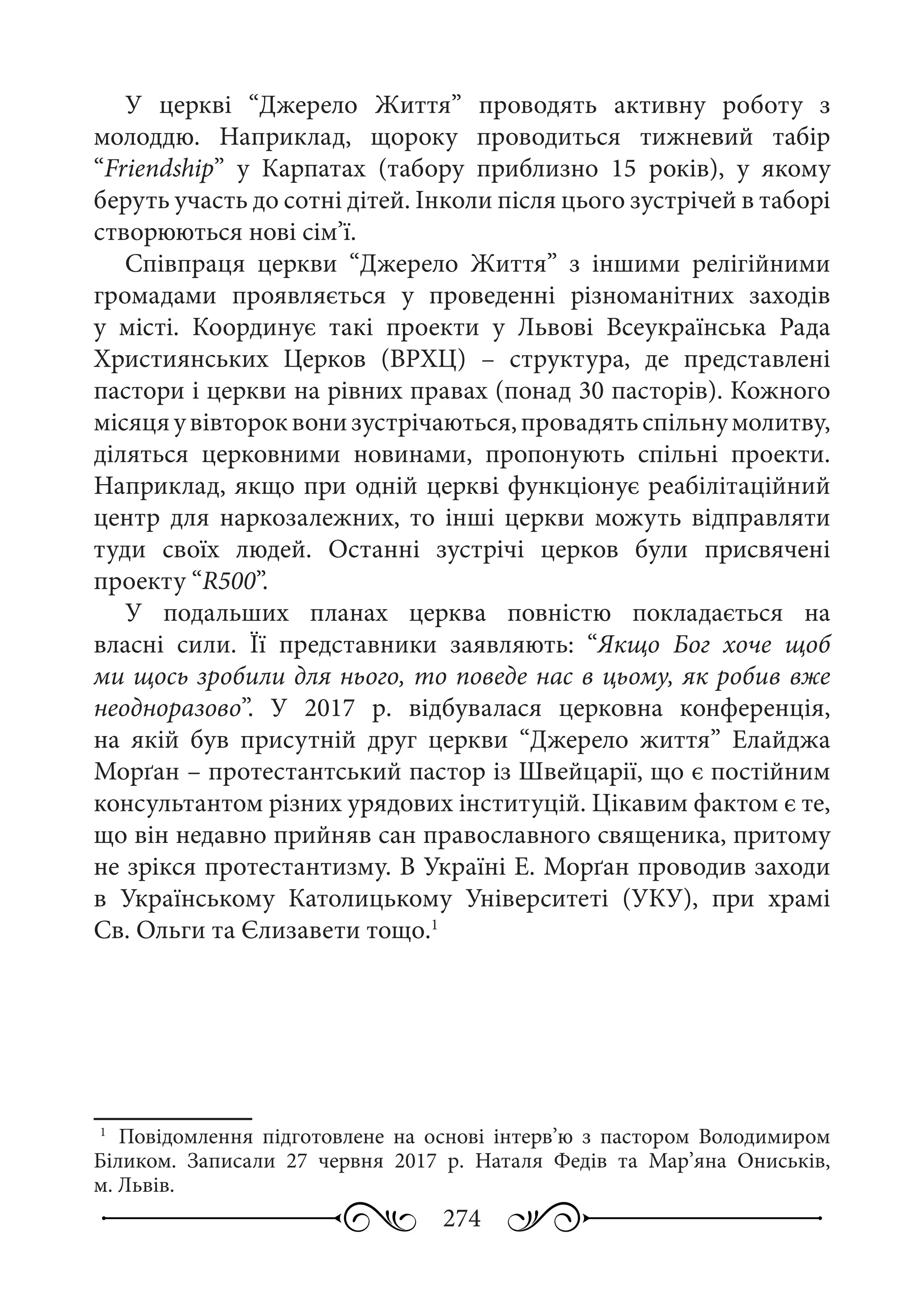 274
У церкві “Джерело Життя” проводять активну роботу з
молоддю. Наприклад, щороку проводиться тижневий табір
“Friendship” у Карпатах (табору приблизно 15 років), у якому
беруть участь до сотні дітей. Інколи після цього зустрічей в таборі
створюються нові сім’ї.
Співпраця церкви “Джерело Життя” з іншими релігійними
громадами проявляється у проведенні різноманітних заходів
у місті. Координує такі проекти у Львові Всеукраїнська Рада
Християнських Церков (ВРХЦ)  – структура, де представлені
пастори і церкви на рівних правах (понад 30 пасторів). Кожного
місяцяувівтороквонизустрічаються,провадятьспільнумолитву,
діляться церковними новинами, пропонують спільні проекти.
Наприклад, якщо при одній церкві функціонує реабілітаційний
центр для наркозалежних, то інші церкви можуть відправляти
туди своїх людей. Останні зустрічі церков були присвячені
проекту “R500”.
У подальших планах церква повністю покладається на
власні сили. Її представники заявляють: “Якщо Бог хоче щоб
ми щось зробили для нього, то поведе нас в цьому, як робив вже
неодноразово”. У 2017  р. відбувалася церковна конференція,
на якій був присутній друг церкви “Джерело життя” Елайджа
Морґан – протестантський пастор із Швейцарії, що є постійним
консультантом різних урядових інституцій. Цікавим фактом є те,
що він недавно прийняв сан православного священика, притому
не зрікся протестантизму. В Україні Е. Морґан проводив заходи
в Українському Католицькому Університеті (УКУ), при храмі
Св. Ольги та Єлизавети тощо.1
1
	 Повідомлення підготовлене на основі інтерв’ю з пастором Володимиром
Біликом. Записали 27  червня 2017  р. Наталя Федів та Мар’яна Ониськів,
м. Львів.
 