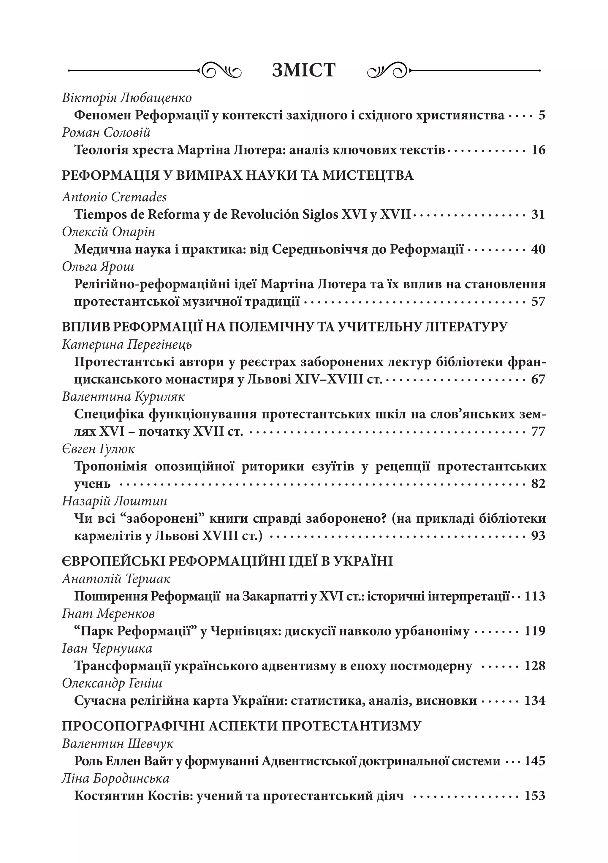 ЗМІСТ
Вікторія Любащенко
Феномен Реформації у контексті західного і східного християнства  ·  ·  ·  · 5
Роман Соловій
Теологія хреста Мартіна Лютера: аналіз ключових текстів ·  ·  ·  ·  ·  ·  ·  ·  ·  ·  ·  · 16
РЕФОРМАЦІЯ У ВИМІРАХ НАУКИ ТА МИСТЕЦТВА
Antonio Cremades
Tiempos de Reforma y de Revolución Siglos XVI y XVII ·  ·  ·  ·  ·  ·  ·  ·  ·  ·  ·  ·  ·  ·  ·  ·  · 31
Олексій Опарін
Медична наука і практика: від Середньовіччя до Реформації  ·  ·  ·  ·  ·  ·  ·  ·  · 40
Ольга Ярош
Релігійно-реформаційні ідеї Мартіна Лютера та їх вплив на становлення
протестантської музичної традиції ·  ·  ·  ·  ·  ·  ·  ·  ·  ·  ·  ·  ·  ·  ·  ·  ·  ·  ·  ·  ·  ·  ·  ·  ·  ·  ·  ·  ·  ·  ·  ·  ·  · 57
ВПЛИВ РЕФОРМАЦІЇ НА ПОЛЕМІЧНУ ТА УЧИТЕЛЬНУ ЛІТЕРАТУРУ
Катерина Перегінець
Протестантські автори у реєстрах заборонених лектур бібліотеки фран-
цисканського монастиря у Львові XIV–XVIII ст.  ·  ·  ·  ·  ·  ·  ·  ·  ·  ·  ·  ·  ·  ·  ·  ·  ·  ·  ·  ·  · 67
Валентина Куриляк
Специфіка функціонування протестантських шкіл на слов’янських зем-
лях XVI – початку XVII ст. ·  ·  ·  ·  ·  ·  ·  ·  ·  ·  ·  ·  ·  ·  ·  ·  ·  ·  ·  ·  ·  ·  ·  ·  ·  ·  ·  ·  ·  ·  ·  ·  ·  ·  ·  ·  ·  ·  ·  ·  ·  · 77
Євген Гулюк
Тропонімія опозиційної риторики єзуїтів у рецепції протестантських
учень  ·  ·  ·  ·  ·  ·  ·  ·  ·  ·  ·  ·  ·  ·  ·  ·  ·  ·  ·  ·  ·  ·  ·  ·  ·  ·  ·  ·  ·  ·  ·  ·  ·  ·  ·  ·  ·  ·  ·  ·  ·  ·  ·  ·  ·  ·  ·  ·  ·  ·  ·  ·  ·  ·  ·  ·  ·  ·  ·  ·  · 82
Назарій Лоштин
Чи всі “заборонені” книги справді заборонено? (на прикладі бібліотеки
кармелітів у Львові XVIII ст.) ·  ·  ·  ·  ·  ·  ·  ·  ·  ·  ·  ·  ·  ·  ·  ·  ·  ·  ·  ·  ·  ·  ·  ·  ·  ·  ·  ·  ·  ·  ·  ·  ·  ·  ·  ·  ·  ·  · 93
ЄВРОПЕЙСЬКІ РЕФОРМАЦІЙНІ ІДЕЇ В УКРАЇНІ
Анатолій Тершак
Поширення Реформації на Закарпатті у XVI ст.: історичні інтерпретації ·  · 113
Гнат Мєренков
“Парк Реформації” у Чернівцях: дискусії навколо урбаноніму  ·  ·  ·  ·  ·  ·  · 119
Іван Чернушка
Трансформації українського адвентизму в епоху постмодерну  ·  ·  ·  ·  ·  ·  · 128
Олександр Геніш
Сучасна релігійна карта України: статистика, аналіз, висновки ·  ·  ·  ·  ·  ·  · 134
ПРОСОПОГРАФІЧНІ АСПЕКТИ ПРОТЕСТАНТИЗМУ
Валентин Шевчук
Роль Еллен Вайт у формуванні Адвентистської доктринальної системи  ·  ·  · 145
Ліна Бородинська
Костянтин Костів: учений та протестантський діяч  ·  ·  ·  ·  ·  ·  ·  ·  ·  ·  ·  ·  ·  ·  ·  ·  · 153
 