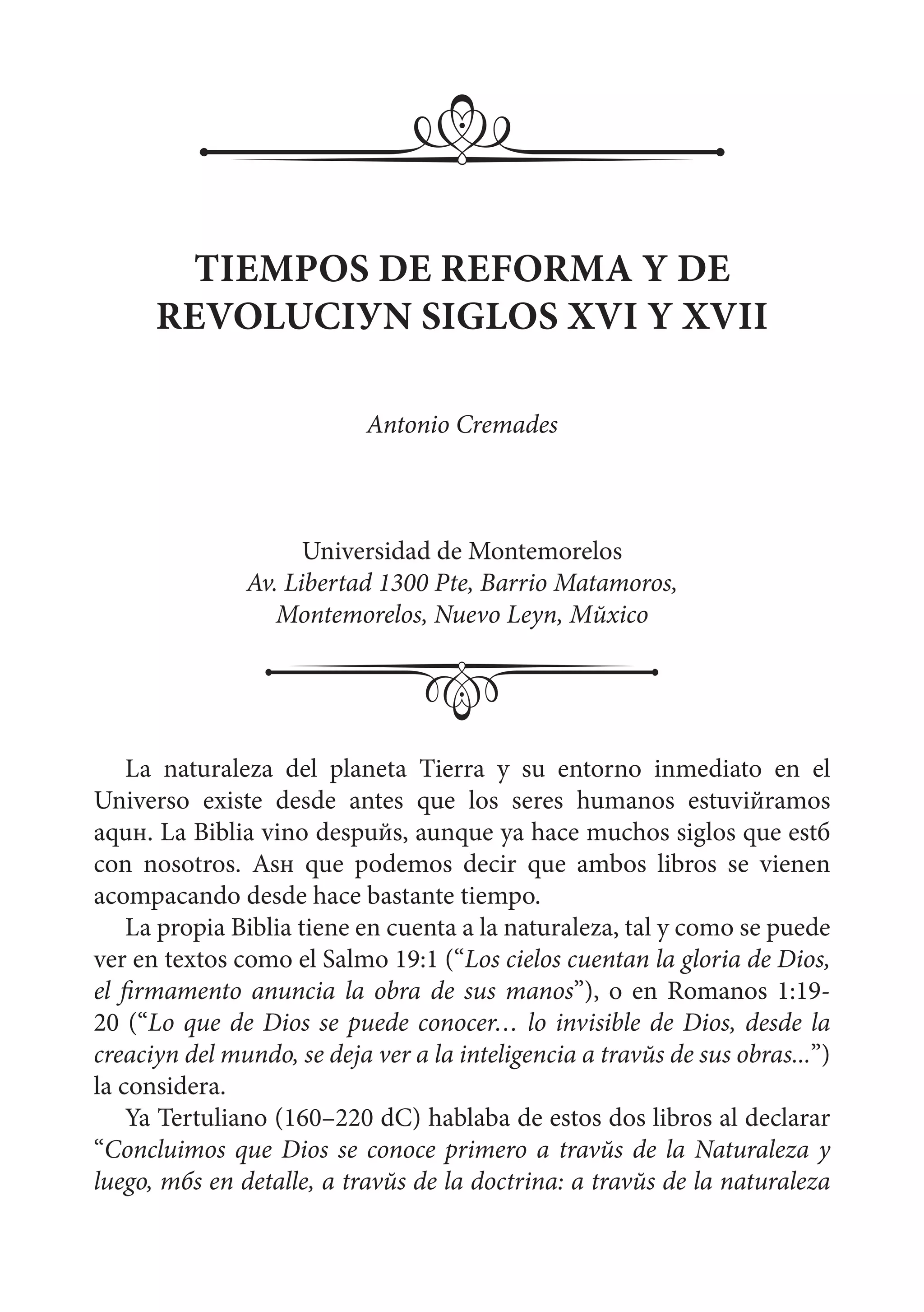 La naturaleza del planeta Tierra y su entorno inmediato en el
Universo existe desde antes que los seres humanos estuviйramos
aquн. La Biblia vino despuйs, aunque ya hace muchos siglos que estб
con nosotros. Asн que podemos decir que ambos libros se vienen
acompaсando desde hace bastante tiempo.
La propia Biblia tiene en cuenta a la naturaleza, tal y como se puede
ver en textos como el Salmo 19:1 (“Los cielos cuentan la gloria de Dios,
el firmamento anuncia la obra de sus manos”), o en Romanos 1:19-
20 (“Lo que de Dios se puede conocer… lo invisible de Dios, desde la
creaciуn del mundo, se deja ver a la inteligencia a travйs de sus obras...”)
la considera.
Ya Tertuliano (160–220 dC) hablaba de estos dos libros al declarar
“Concluimos que Dios se conoce primero a travйs de la Naturaleza y
luego, mбs en detalle, a travйs de la doctrina: a travйs de la naturaleza
TIEMPOS DE REFORMA Y DE
REVOLUCIУN SIGLOS XVI Y XVII
Antonio Cremades
Universidad de Montemorelos
Av. Libertad 1300 Pte, Barrio Matamoros,
Montemorelos, Nuevo Leуn, Mйxico
 