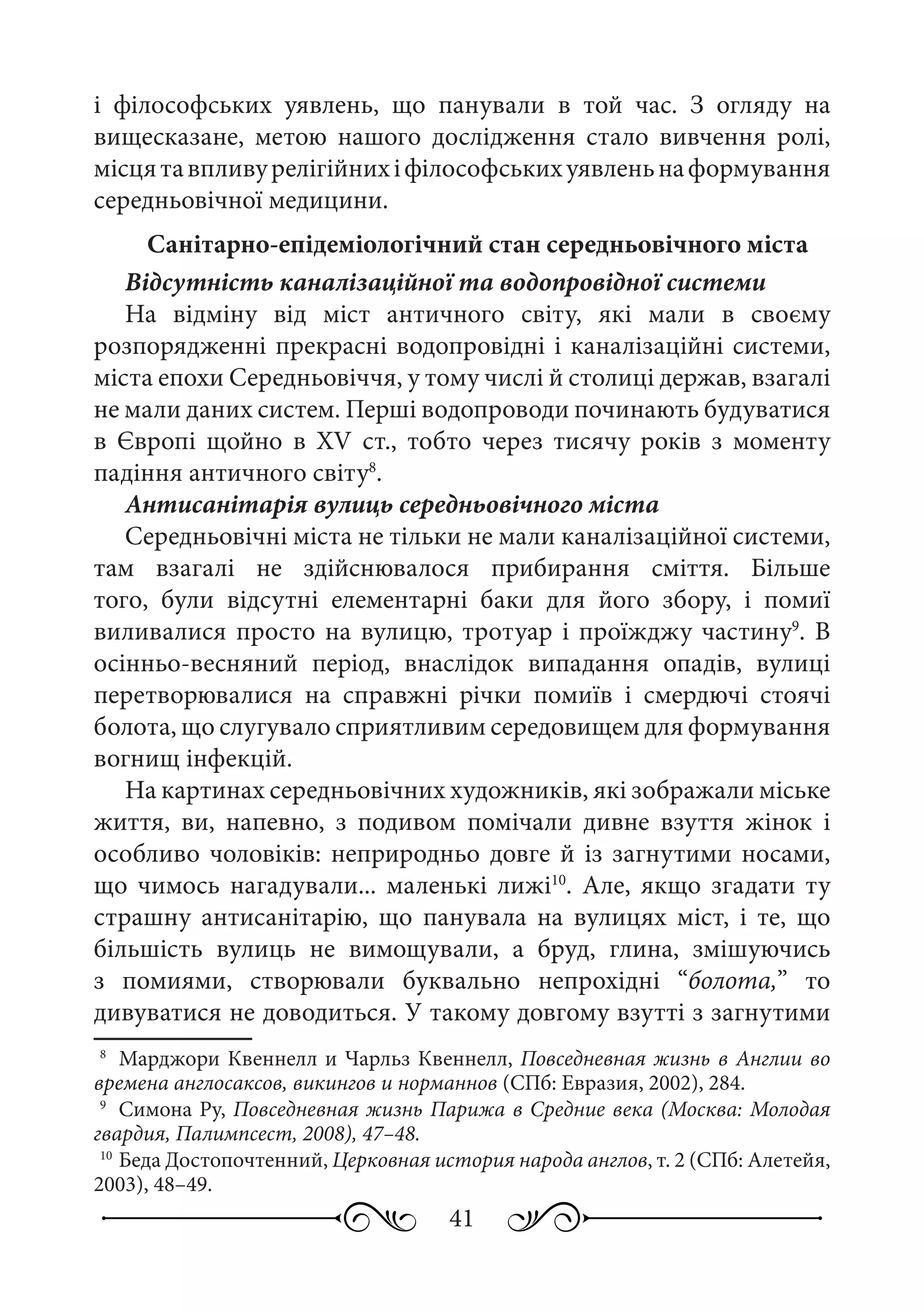 41
і філософських уявлень, що панували в той час. З огляду на
вищесказане, метою нашого дослідження стало вивчення ролі,
місцятавпливурелігійнихіфілософськихуявленьнаформування
середньовічної медицини.
Санітарно-епідеміологічний стан середньовічного міста
Відсутність каналізаційної та водопровідної системи
На відміну від міст античного світу, які мали в своєму
розпорядженні прекрасні водопровідні і каналізаційні системи,
міста епохи Середньовіччя, у тому числі й столиці держав, взагалі
не мали даних систем. Перші водопроводи починають будуватися
в Європі щойно в XV  ст., тобто через тисячу років з моменту
падіння античного світу8
.
Антисанітарія вулиць середньовічного міста
Середньовічні міста не тільки не мали каналізаційної системи,
там взагалі не здійснювалося прибирання сміття. Більше
того, були відсутні елементарні баки для його збору, і помиї
виливалися просто на вулицю, тротуар і проїжджу частину9
. В
осінньо-весняний період, внаслідок випадання опадів, вулиці
перетворювалися на справжні річки помиїв і смердючі стоячі
болота, що слугувало сприятливим середовищем для формування
вогнищ інфекцій.
На картинах середньовічних художників, які зображали міське
життя, ви, напевно, з подивом помічали дивне взуття жінок і
особливо чоловіків: неприродньо довге й із загнутими носами,
що чимось нагадували... маленькі лижі10
. Але, якщо згадати ту
страшну антисанітарію, що панувала на вулицях міст, і те, що
більшість вулиць не вимощували, а бруд, глина, змішуючись
з помиями, створювали буквально непрохідні “болота,” то
дивуватися не доводиться. У такому довгому взутті з загнутими
8
	 Марджори Квеннелл и Чарльз Квеннелл, Повседневная жизнь в Англии во
времена англосаксов, викингов и норманнов (СПб: Евразия, 2002), 284.
9
	 Симона Ру, Повседневная жизнь Парижа в Средние века (Москва: Молодая
гвардия, Палимпсест, 2008), 47–48.
10
	Беда Достопочтенний, Церковная история народа англов, т. 2 (СПб: Алетейя,
2003), 48–49.
 