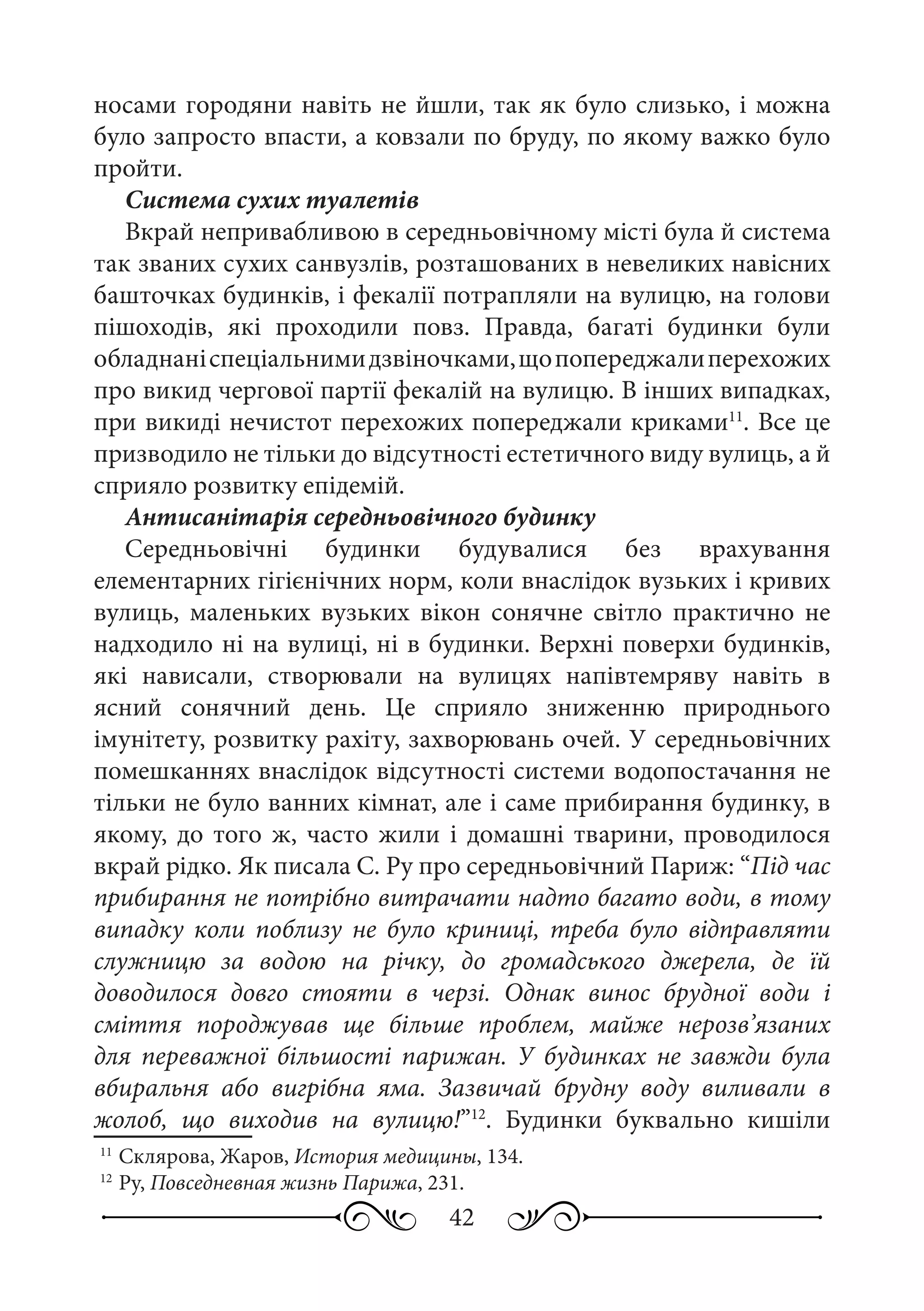 42
носами городяни навіть не йшли, так як було слизько, і можна
було запросто впасти, а ковзали по бруду, по якому важко було
пройти.
Система сухих туалетів
Вкрай непривабливою в середньовічному місті була й система
так званих сухих санвузлів, розташованих в невеликих навісних
башточках будинків, і фекалії потрапляли на вулицю, на голови
пішоходів, які проходили повз. Правда, багаті будинки були
обладнаніспеціальнимидзвіночками,щопопереджалиперехожих
про викид чергової партії фекалій на вулицю. В інших випадках,
при викиді нечистот перехожих попереджали криками11
. Все це
призводило не тільки до відсутності естетичного виду вулиць, а й
сприяло розвитку епідемій.
Антисанітарія середньовічного будинку
Середньовічні будинки будувалися без врахування
елементарних гігієнічних норм, коли внаслідок вузьких і кривих
вулиць, маленьких вузьких вікон сонячне світло практично не
надходило ні на вулиці, ні в будинки. Верхні поверхи будинків,
які нависали, створювали на вулицях напівтемряву навіть в
ясний сонячний день. Це сприяло зниженню природнього
імунітету, розвитку рахіту, захворювань очей. У середньовічних
помешканнях внаслідок відсутності системи водопостачання не
тільки не було ванних кімнат, але і саме прибирання будинку, в
якому, до того ж, часто жили і домашні тварини, проводилося
вкрай рідко. Як писала С. Ру про середньовічний Париж: “Під час
прибирання не потрібно витрачати надто багато води, в тому
випадку коли поблизу не було криниці, треба було відправляти
служницю за водою на річку, до громадського джерела, де їй
доводилося довго стояти в черзі. Однак винос брудної води і
сміття породжував ще більше проблем, майже нерозв’язаних
для переважної більшості парижан. У будинках не завжди була
вбиральня або вигрібна яма. Зазвичай брудну воду виливали в
жолоб, що виходив на вулицю!”12
. Будинки буквально кишіли
11
	Склярова, Жаров, История медицины, 134.
12
	Ру, Повседневная жизнь Парижа, 231.
 