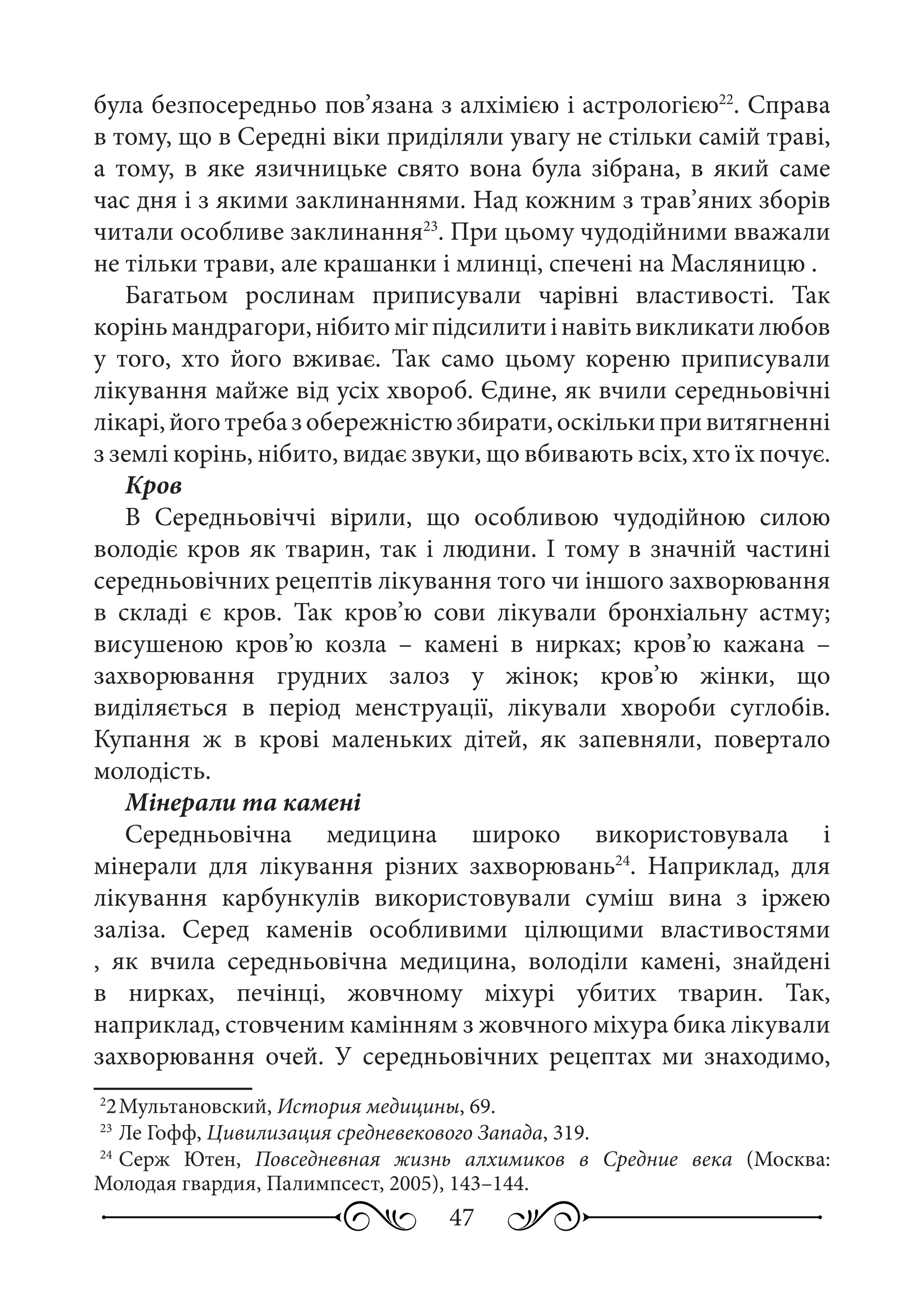 47
була безпосередньо пов’язана з алхімією і астрологією22
. Справа
в тому, що в Середні віки приділяли увагу не стільки самій траві,
а тому, в яке язичницьке свято вона була зібрана, в який саме
час дня і з якими заклинаннями. Над кожним з трав’яних зборів
читали особливе заклинання23
. При цьому чудодійними вважали
не тільки трави, але крашанки і млинці, спечені на Масляницю .
Багатьом рослинам приписували чарівні властивості. Так
коріньмандрагори,нібитомігпідсилитиінавітьвикликатилюбов
у того, хто його вживає. Так само цьому кореню приписували
лікування майже від усіх хвороб. Єдине, як вчили середньовічні
лікарі,йоготребазобережністюзбирати,оскількипривитягненні
з землі корінь, нібито, видає звуки, що вбивають всіх, хто їх почує.
Кров
В Середньовіччі вірили, що особливою чудодійною силою
володіє кров як тварин, так і людини. І тому в значній частині
середньовічних рецептів лікування того чи іншого захворювання
в складі є кров. Так кров’ю сови лікували бронхіальну астму;
висушеною кров’ю козла  – камені в нирках; кров’ю кажана  –
захворювання грудних залоз у жінок; кров’ю жінки, що
виділяється в період менструації, лікували хвороби суглобів.
Купання ж в крові маленьких дітей, як запевняли, повертало
молодість.
Мінерали та камені
Середньовічна медицина широко використовувала і
мінерали для лікування різних захворювань24
. Наприклад, для
лікування карбункулів використовували суміш вина з іржею
заліза. Серед каменів особливими цілющими властивостями
, як вчила середньовічна медицина, володіли камені, знайдені
в нирках, печінці, жовчному міхурі убитих тварин. Так,
наприклад, стовченим камінням з жовчного міхура бика лікували
захворювання очей. У середньовічних рецептах ми знаходимо,
2
2	Мультановский, История медицины, 69.
23
	Ле Гофф, Цивилизация средневекового Запада, 319.
24
	Серж Ютен, Повседневная жизнь алхимиков в Средние века (Москва:
Молодая гвардия, Палимпсест, 2005), 143–144.
 