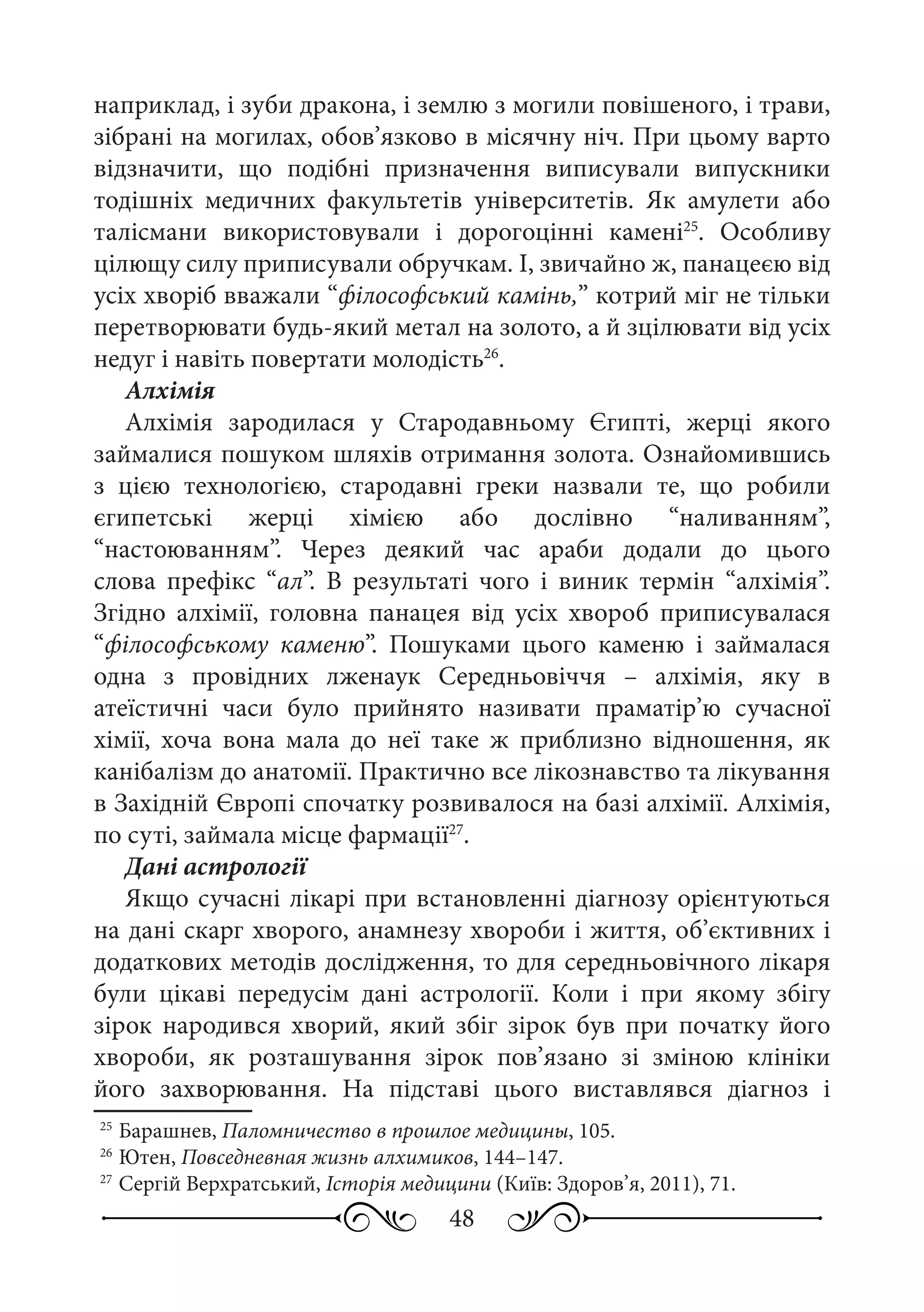 48
наприклад, і зуби дракона, і землю з могили повішеного, і трави,
зібрані на могилах, обов’язково в місячну ніч. При цьому варто
відзначити, що подібні призначення виписували випускники
тодішніх медичних факультетів університетів. Як амулети або
талісмани використовували і дорогоцінні камені25
. Особливу
цілющу силу приписували обручкам. І, звичайно ж, панацеєю від
усіх хворіб вважали “філософський камінь,” котрий міг не тільки
перетворювати будь-який метал на золото, а й зцілювати від усіх
недуг і навіть повертати молодість26
.
Алхімія
Алхімія зародилася у Стародавньому Єгипті, жерці якого
займалися пошуком шляхів отримання золота. Ознайомившись
з цією технологією, стародавні греки назвали те, що робили
єгипетські жерці хімією або дослівно “наливанням”,
“настоюванням”. Через деякий час араби додали до цього
слова префікс “ал”. В результаті чого і виник термін “алхімія”.
Згідно алхімії, головна панацея від усіх хвороб приписувалася
“філософському каменю”. Пошуками цього каменю і займалася
одна з провідних лженаук Середньовіччя  – алхімія, яку в
атеїстичні часи було прийнято називати праматір’ю сучасної
хімії, хоча вона мала до неї таке ж приблизно відношення, як
канібалізм до анатомії. Практично все лікознавство та лікування
в Західній Європі спочатку розвивалося на базі алхімії. Алхімія,
по суті, займала місце фармації27
.
Дані астрології
Якщо сучасні лікарі при встановленні діагнозу орієнтуються
на дані скарг хворого, анамнезу хвороби і життя, об’єктивних і
додаткових методів дослідження, то для середньовічного лікаря
були цікаві передусім дані астрології. Коли і при якому збігу
зірок народився хворий, який збіг зірок був при початку його
хвороби, як розташування зірок пов’язано зі зміною клініки
його захворювання. На підставі цього виставлявся діагноз і
25
	Барашнев, Паломничество в прошлое медицины, 105.
26
	Ютен, Повседневная жизнь алхимиков, 144–147.
27
	Сергій Верхратський, Історія медицини (Київ: Здоров’я, 2011), 71.
 