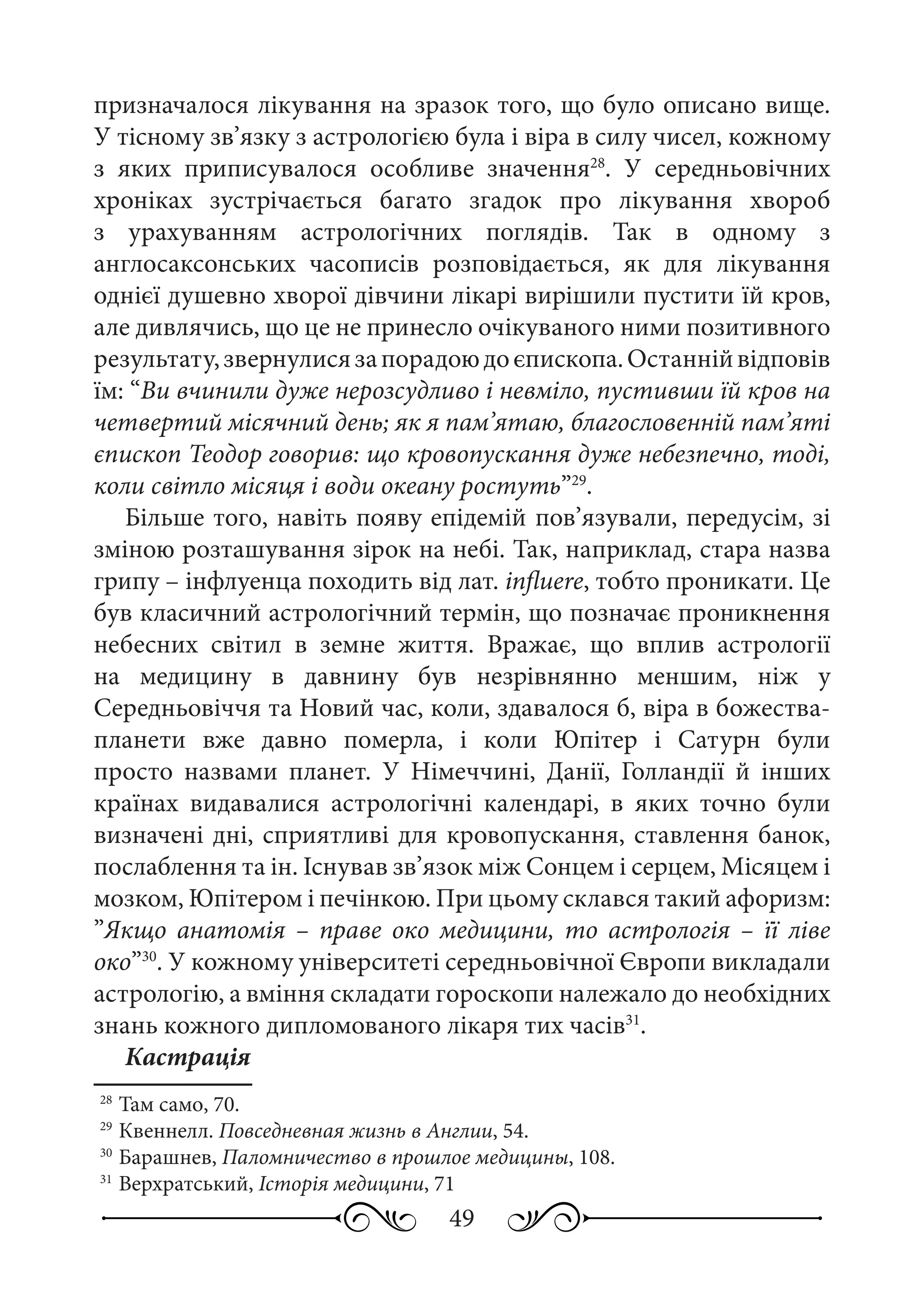 49
призначалося лікування на зразок того, що було описано вище.
У тісному зв’язку з астрологією була і віра в силу чисел, кожному
з яких приписувалося особливе значення28
. У середньовічних
хроніках зустрічається багато згадок про лікування хвороб
з урахуванням астрологічних поглядів. Так в одному з
англосаксонських часописів розповідається, як для лікування
однієї душевно хворої дівчини лікарі вирішили пустити їй кров,
але дивлячись, що це не принесло очікуваного ними позитивного
результату,звернулисязапорадоюдоєпископа.Останнійвідповів
їм: “Ви вчинили дуже нерозсудливо і невміло, пустивши їй кров на
четвертий місячний день; як я пам’ятаю, благословенній пам’яті
єпископ Теодор говорив: що кровопускання дуже небезпечно, тоді,
коли світло місяця і води океану ростуть”29
.
Більше того, навіть появу епідемій пов’язували, передусім, зі
зміною розташування зірок на небі. Так, наприклад, стара назва
грипу – інфлуенца походить від лат. influere, тобто проникати. Це
був класичний астрологічний термін, що позначає проникнення
небесних світил в земне життя. Вражає, що вплив астрології
на медицину в давнину був незрівнянно меншим, ніж у
Середньовіччя та Новий час, коли, здавалося б, віра в божества-
планети вже давно померла, і коли Юпітер і Сатурн були
просто назвами планет. У Німеччині, Данії, Голландії й інших
країнах видавалися астрологічні календарі, в яких точно були
визначені дні, сприятливі для кровопускання, ставлення банок,
послаблення та ін. Існував зв’язок між Сонцем і серцем, Місяцем і
мозком, Юпітером і печінкою. При цьому склався такий афоризм:
”Якщо анатомія  – праве око медицини, то астрологія  – її ліве
око”30
. У кожному університеті середньовічної Європи викладали
астрологію, а вміння складати гороскопи належало до необхідних
знань кожного дипломованого лікаря тих часів31
.
Кастрація
28
	Там само, 70.
29
	Квеннелл. Повседневная жизнь в Англии, 54.
30
	Барашнев, Паломничество в прошлое медицины, 108.
31
	Верхратський, Історія медицини, 71
 