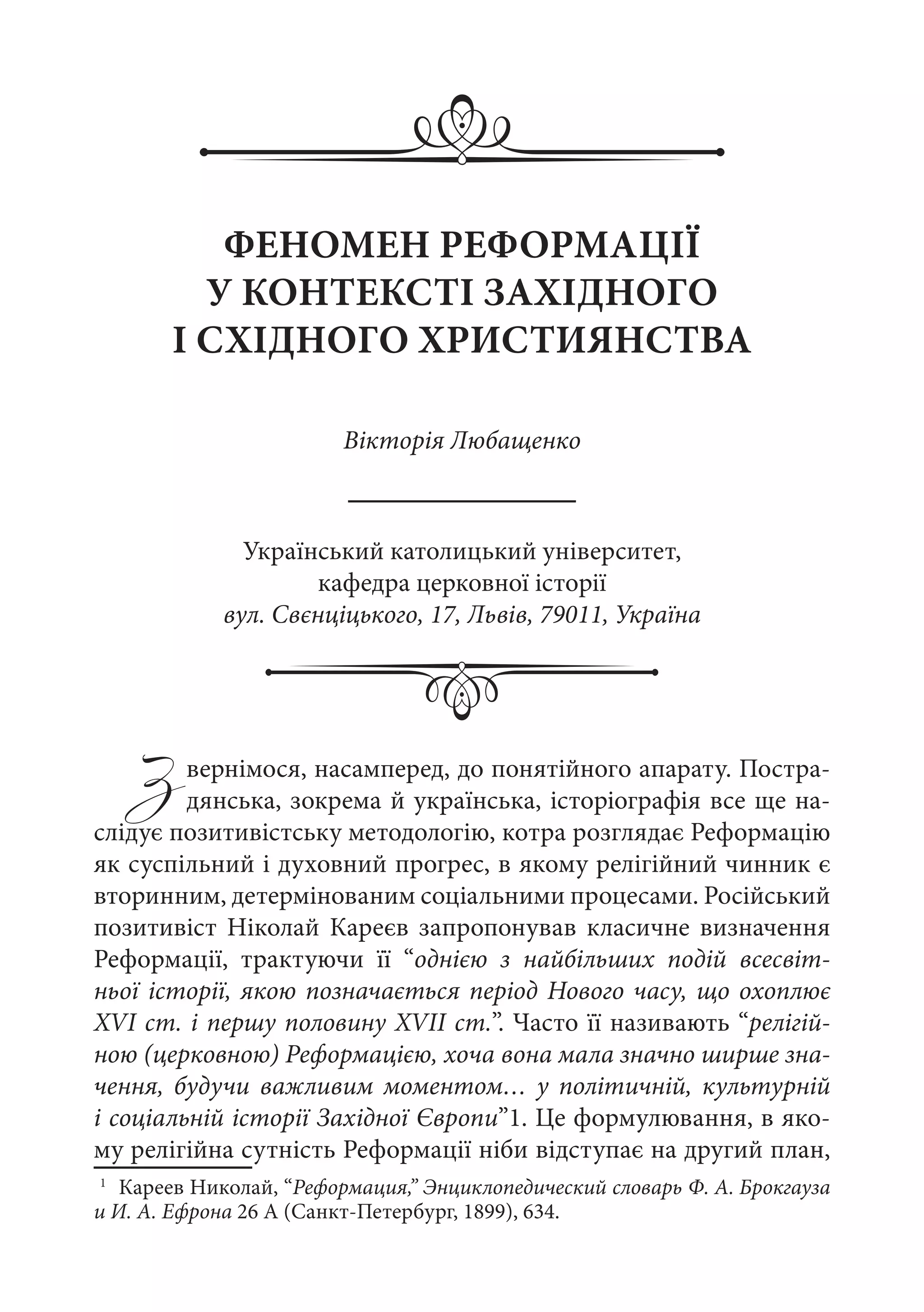 Звернімося, насамперед, до понятійного апарату. Постра-
дянська, зокрема й українська, історіографія все ще на-
слідує позитивістську методологію, котра розглядає Реформацію
як суспільний і духовний прогрес, в якому релігійний чинник є
вторинним, детермінованим соціальними процесами. Російський
позитивіст Ніколай Кареєв запропонував класичне визначення
Реформації, трактуючи її “однією з найбільших подій всесвіт-
ньої історії, якою позначається період Нового часу, що охоплює
XVI ст. і першу половину XVII ст.”. Часто її називають “релігій-
ною (церковною) Реформацією, хоча вона мала значно ширше зна-
чення, будучи важливим моментом… у політичній, культурній
і соціальній історії Західної Європи”1. Це формулювання, в яко-
му релігійна сутність Реформації ніби відступає на другий план,
1
	 Кареев Николай, “Реформация,” Энциклопедический словарь Ф. А. Брокгауза
и И. А. Ефрона 26 A (Санкт-Петербург, 1899), 634.
ФЕНОМЕН РЕФОРМАЦІЇ
У КОНТЕКСТІ ЗАХІДНОГО
І СХІДНОГО ХРИСТИЯНСТВА
Вікторія Любащенко
Український католицький університет,
кафедра церковної історії
вул. Свєнціцького, 17, Львів, 79011, Україна
 