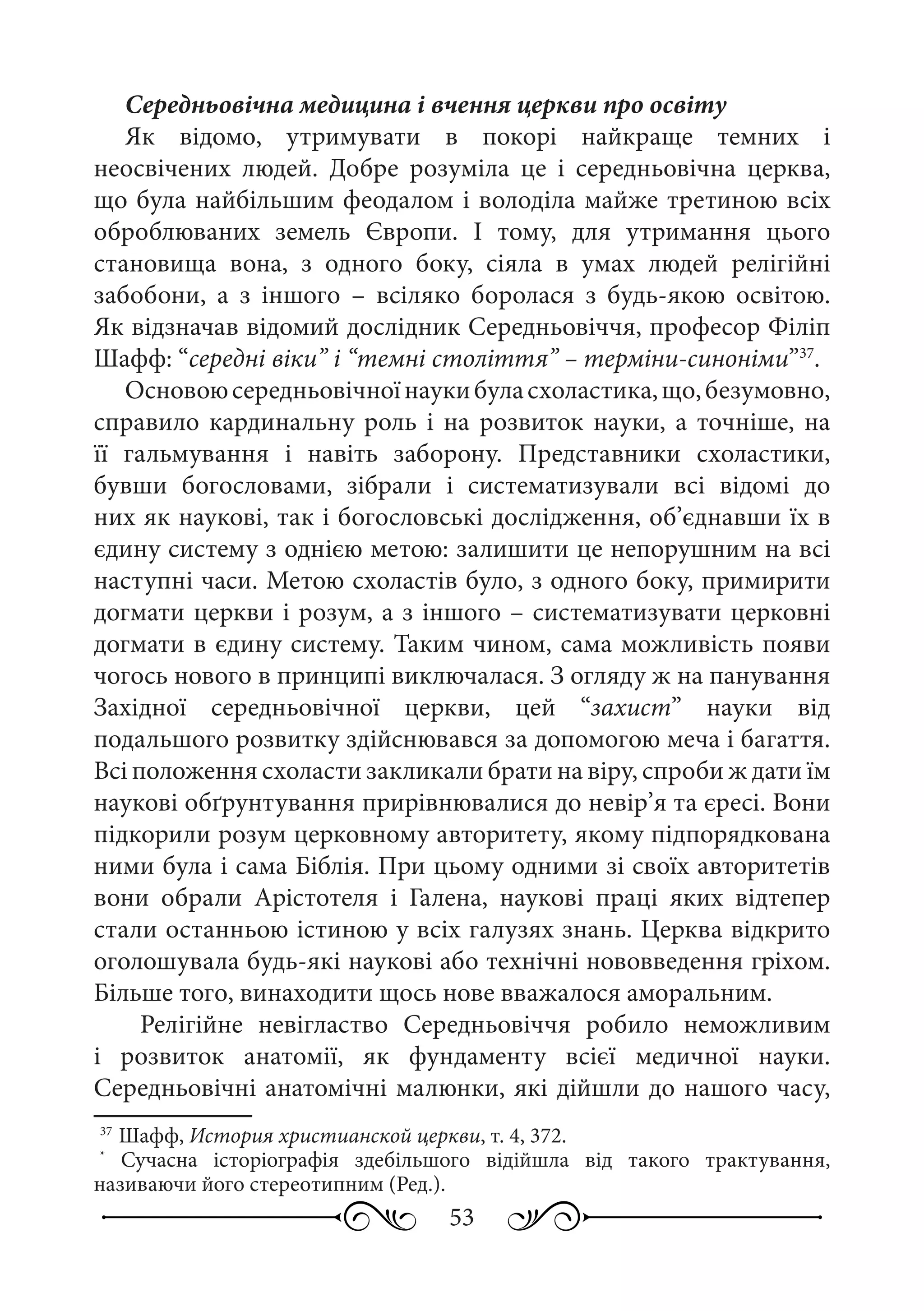 53
Середньовічна медицина і вчення церкви про освіту
Як відомо, утримувати в покорі найкраще темних і
неосвічених людей. Добре розуміла це і середньовічна церква,
що була найбільшим феодалом і володіла майже третиною всіх
оброблюваних земель Європи. І тому, для утримання цього
становища вона, з одного боку, сіяла в умах людей релігійні
забобони, а з іншого  – всіляко боролася з будь-якою освітою.
Як відзначав відомий дослідник Середньовіччя, професор Філіп
Шафф: “середні віки” і “темні століття” – терміни-синоніми”37
.
Основоюсередньовічноїнаукибуласхоластика,що,безумовно,
справило кардинальну роль і на розвиток науки, а точніше, на
її гальмування і навіть заборону. Представники схоластики,
бувши богословами, зібрали і систематизували всі відомі до
них як наукові, так і богословські дослідження, об’єднавши їх в
єдину систему з однією метою: залишити це непорушним на всі
наступні часи. Метою схоластів було, з одного боку, примирити
догмати церкви і розум, а з іншого – систематизувати церковні
догмати в єдину систему. Таким чином, сама можливість появи
чогось нового в принципі виключалася. З огляду ж на панування
Західної середньовічної церкви, цей “захист” науки від
подальшого розвитку здійснювався за допомогою меча і багаття.
Всі положення схоласти закликали брати на віру, спроби ж дати їм
наукові обґрунтування прирівнювалися до невір’я та єресі. Вони
підкорили розум церковному авторитету, якому підпорядкована
ними була і сама Біблія. При цьому одними зі своїх авторитетів
вони обрали Арістотеля і Галена, наукові праці яких відтепер
стали останньою істиною у всіх галузях знань. Церква відкрито
оголошувала будь-які наукові або технічні нововведення гріхом.
Більше того, винаходити щось нове вважалося аморальним.
Релігійне невігластво Середньовіччя робило неможливим
і розвиток анатомії, як фундаменту всієї медичної науки.
Середньовічні анатомічні малюнки, які дійшли до нашого часу,
37
	Шафф, История христианской церкви, т. 4, 372.
*
Сучасна історіографія здебільшого відійшла від такого трактування,
називаючи його стереотипним (Ред.).
 